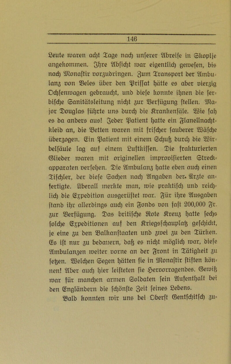 Seute maren ad)t Sage nad) unferer Slbreife in Skoplje angenommen. 3f)re 2lbfid)t mar eigentlid) geroefen, bis nad) iDtonaftir oor^ubringen. 3um Sransport ber s2lmbm lan^ oon 2$eles über ben ^riffat t)ätte es aber Diesig Odjfenroagen gebraucht, unb biefe konnte iljnen bie [er= bifd)e Sanitätsleitung nidjt 3ur Verfügung [teilen. 5üa= jor Souglas führte uns burd) bie ßrankenfäle. 2Bie fal) es ba anbers aus! 3e^ei: Patient Ijatte ein [51anellnad)t= hleib an, bie betten roaren mit frifcfjer fauberer SBäfdje übersogen. Gin Patient mit einem Sd)ufo burd) bie 5Bir^ belfäule lag auf einem Suftkiffen. Sie frakturierten ©lieber raaren mit originellen improoifierten Stred*= apparaten oerfefjen. Sie SImbulang t)atte eben aud) einen Sifd)ler, ber biefe Sad)en nad) Eingaben ber. äir^te an= fertigte. Überall merkte man, roie prahtifd) unb reict)= lid) bie Gjpebition ausgeriiftet mar. 3ür il)re Ausgaben ftanb it>r allerbings aud) ein gonbs oon faft 200,000 $r. 3ur Verfügung. Sas britifdje 9tote $reu3 l)atte fed)s folcfje Gjpebitionen auf ben $riegsfd)auplatj gefcbjicht, je eine 3U ben SSalhanftaaten unb smei 3U ben Sürken. Gs ift nur 3U bebauern, bafj es nid)t möglid) mar, biefe ?lmbulan3en raeiter oorne an ber ^ront in Sätigkeit 311 [efcen. 2BeId)en Segen tjätten fie in ÜRonaftir ftiften körn nen! Slber aud) l)ier leifteten fie £>eroorragenbes. ©eroife mar für manchen armen Solbaten fein Slufentfjalt bei ben Gnglänbern bie fcfjönfte 3e^ feines Sehens. 93alb konnten mir uns bei Oberft ©entfdjitfd) 311=