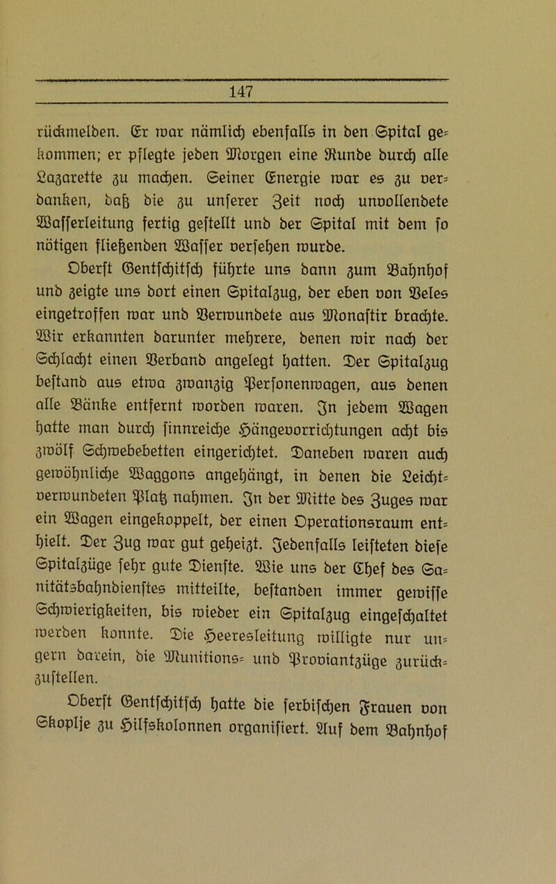 riickmelben. ßr roar nämlicf) ebenfalls in ben Spital ge= kommen; er pflegte jeben ÜRorgen eine SRunbe burd) alle fiagarette 3U machen. Seiner ßnergie roar es 3U oer* banken, bajj bie 3u unferer 3eü nod) unoollenbete Süßafferleitung fertig geftellt unb ber Spital mit bem fo nötigen fliejjenben SBaffer oerfefjen rourbe. Oberft ©entfdjitfd) führte uns bann 3um Safynfjof unb seigte uns bort einen Spitalsug, ber eben uon Seles eingetroffen roar unb Serrounbete aus Sftonaftir brachte. SBir erkannten barunter mehrere, benen roir nad) ber Sdjladjt einen Serbanb angelegt tjatten. Der Spita^ug beftanb aus etroa 3roan3ig if?erfonenroagen, aus benen alle Sänke entfernt roorben roaren. 3n jebem SBagen i)atte man burd) finnreidje §ängeoorrid)tungen ad)t bis 3roölf Scfiroebebetten eingerid)tet. Daneben roaren aud) geroöt)nlid)e SBaggons angetjängt, in benen bie £eid)t= oerrounbeten $tafe nahmen. 3n ber «Kitte bes 3uges roar ein 2Bagen eingekoppelt, ber einen Operationsraum ent= I)ielt. Der 3ug roar gut gefjeist. ^ebenfalls leifteten biefe Spitalsüge fei)r gute Dienfte. 2Sie uns ber ßfjef bes Sa= nitätsbatjnbienftes mitteilte, beftanben immer geroiffe Sdiroierigkeiten, bis roieber ein Spita^ug eingefdjaltet roerben konnte. Die Heeresleitung roilligte nur uro gern barein, bie «Kunitions* unb Srooiantsüge 3itrü*-- 3uftellen. Oberft ©entfdjitfd) Hatte bie ferbifdjen grauen oon Skoplje 3U Hilfskolonnen organifiert. 2luf bem Saljnfjof