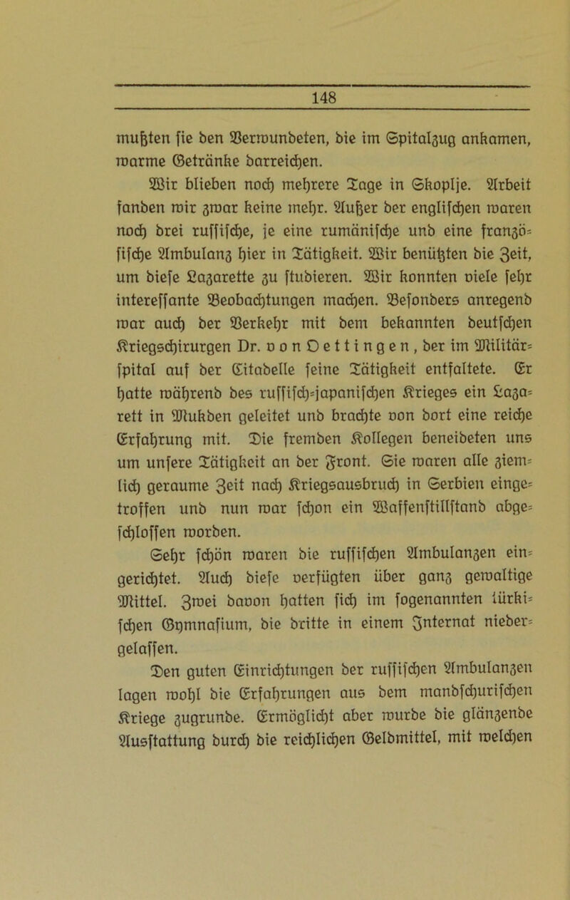 mußten fie ben 33ermunbeten, bie itn Gpital3ug anKamen, roarme ©etränKe barreidjen. 2öir blieben nod) mehrere Sage in GKopIje. Arbeit fanben mir graar Keine ineßr. Slußer ber englifcßen raaren nod) brei ruffifcße, je eine rumänifcße unb eine fran3Ö= fif<f)e Slmbulong ßier in SätigKeit. 3Bir beniit3ten bie 3eit, um biefe Sa3arette 3U ftubieren. 2Bir Konnten oiele feßr intereffante ^Beobachtungen machen. 93efonbers anregenb mar aud) ber S3erKeßr mit bem beKannten beutfdjen ^riegscßirurgen Dr. oonOettingen.berim 2ftilitcir= fpital auf ber (Eitabelle [eine XätigKeit entfaltete. Gr hatte roäßrenb bes ruffifd)=japanifd)en Krieges ein £030= rett in 'JJtuKben geleitet unb brad)te non bort eine reiche Grfaßrung mit. CDie fremben Kollegen beneibeten uns um unfere Sätighcit an ber gront. Sie roaren alle 3iem= lid) geraume 3eit nad) ßtiegsausbrud) in Gerbien einge= troffen unb nun mar fdjon ein SEBaffenftillftanb abge= fd)loffen roorben. Gefjr fd)ön roaren bie ruffifcßen 2lmbulan3en ein= gerichtet. 2lud) biefe oerfiigten über gan3 geroaltige Mittel. 3roei baoon hatten fid) im fogenannten türKi= fcßen ©pmnafium, bie bcitte in einem gnternat nieber= gelaffen. ü)en guten Einrichtungen ber ruffifdjen ülmbulanseu lagen rnoßl bie Erfahrungen aus bem manbfcßurifcßen Kriege 3ugrunbe. Grmöglidjt aber mürbe bie glänsenbe Slusftattung burd) bie reichlichen ©elbmittel, mit meld)en
