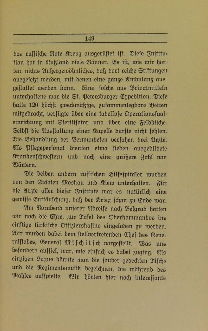 bas ruffifdje 9iote ßreug ausgerüftet ift. Siefe 3nftitu= tion fjat in Stuftlanb oiele ©önner. ßs ift, roie roir hör- ten, nichts Sluhergeroöhnliches, bah bort reiche Stiftungen ausgefeftt roerben, mit benen eine gange SImbulang aus= geftattet roerben bann. Sine foldje aus prioatmitteln unterhaltene roar bie St. Petersburger ßjpebition. Siefe hatte 120 höchft groedunähige, gufammenlegbare 35etten mitgebracht, nerfügte über eine tabellofe Operationsfaab einrichtung mit Sterilifator unb über eine $elbhüd)e. Selbft bie 2Iusftattung einer Kapelle burfte nicht fehlen. Sie 23ehanblung ber 93errounbeten oerfahen brei Birgte. SIIs Pflegeperfonal bienten etroa fieben ausgebilbete Äranhenfdjroeftern unb noch eine gröbere 3°h^ non Wärtern. Sie beiben anbern ruffifdjen £>ilfsfpitäler rourben oon ben Stäbten Woshau unb $iero unterhalten. $ür bie Birgte aller biefer 3nftitute roar es natürlich eine geroiffe ßnttäufdjung, bah ber ßrieg fdjon gu ßnbe roar. 91m 93orabenb unferer Slbreife nach iBelgrab hatten roir nod) bie ßhre, gur Safel bes Oberüommanbos ins einftige türhifdje Offigiershafino eingelaben gu roerben. 2Bir rourben babei bem ftelloertretenben ßhef bes ©ene= ralftabes, ©eneral Wifdjitfcf) oorgeftellt. Was uns befonbers auffiel, roar, roie einfach es babei guging. 9IIs eingigen Cujus hönnte man bie fauber gebediten Sifd)e unb bie 9iegimentsmufih begeidjnen, bie roährenb bes Wahles auffpielte. Wir horten hier noch intereffante