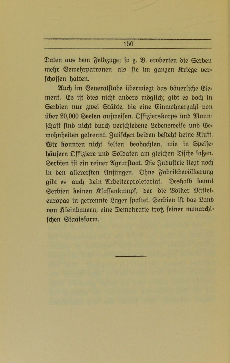 Daten aus bem genüge; fo 3. 23. eroberten bie Serben mehr ©eroehrpatronen als fie im gansen Kriege oer= fcfjoffen batten. 2lud) im ©eneralftabe überroiegt bas bäuerliche ©le= ment, ©s ift bies nicht anbers möglich; Qtbt es hoch in Serbien nur 3roei Stäbte, bie eine ©inroohne^ahl non über 20,000 Seelen aufroeifen. Offi3iershorpe unb Sftanm fcijaft finb nicht burd) nerfchiebene Sebensroeife unb ©e= roohnheiten getrennt. 3roifchen beiben befteht keine Kluft. 2Bir honnten nicht feiten beobachten, roie in Speife= häufern Offigiere unb Solbaten am gleichen Difche fajjen. Serbien ift ein reiner SIgrarftaat. Die ^nbuftrie liegt noch in ben allererften Anfängen. Ohne ftabrihbeoölherung gibt es auch kein Slrbeiterproletariat. Deshalb hennt Serbien keinen Klaffenkampf, ber bie 23ölker 2Jtittel= europas in getrennte Säger fpaltet. Serbien ift bas £anb oon Kleinbauern, eine Demohratie trofc feiner monarchi5 fdjen Staatsform.