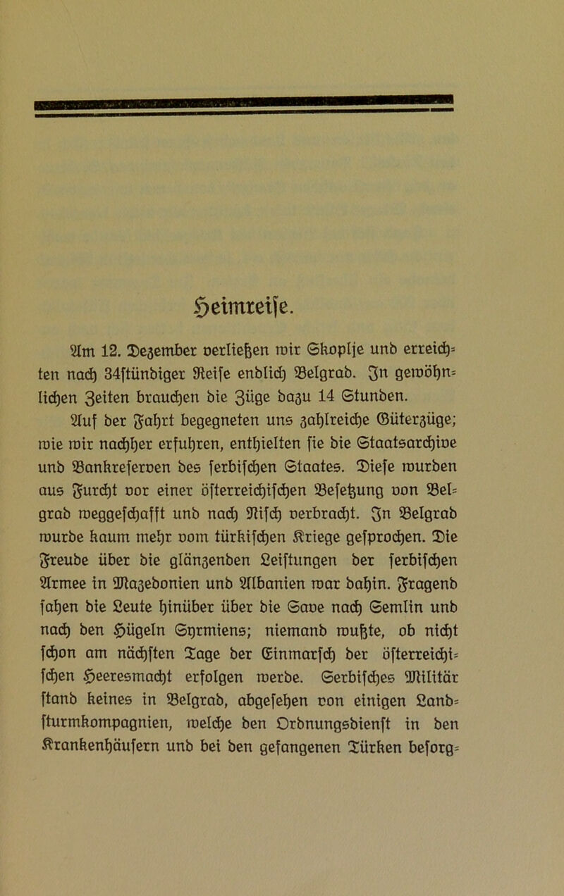 geimreife. '2Im 12. IDeaember uerliejjen mit Shoplje unb erreich* ten nad) 34ftünbiger Steife enblid) 23elgrab. $n getuöhn* liehen 3eiten brauchen bie 3üge baau 14 Stunben. 2Iuf ber gal)rt begegneten uns öal)lreid)e ©üter3üge; roie mir nachher erfuhren, enthielten fte bie Staatsarchive unb 93ankreferoen bes ferbifdjen Staates. 35iefe rourben aus furcht oor einer öfterreidjifdjen 33e[e^ung oon 93el= grab roeggefcfjafft unb nad) ^Tlifd) oerbrad)t. 33elgrab mürbe kaum mehr oom tiirhifdjen Kriege gefprodjen. $ie ftreube über bie glän3enben Ceiftungen ber ferbifdjen 2Irmee in 9Jta3ebonien unb Albanien mar bahin. ftragenb fahen bie fieute hinüber über bie Saue nad) Setnlin unb nad) ben bügeln Stjrmiens; niemanb rauftte, ob nicf)t fd)on am näd)ften Üage ber ©inmarfd) ber öfterreicf)i= f(hen £>eeresmad)t erfolgen raerbe. Serbifd)es ÜRilitär ftanb keines in 53elgrab, abgefehen con einigen 2anb= fturmkompagnien, roeldje ben Orbnungsbienft in ben Ärankenhäufern unb bei ben gefangenen Türken beforg*