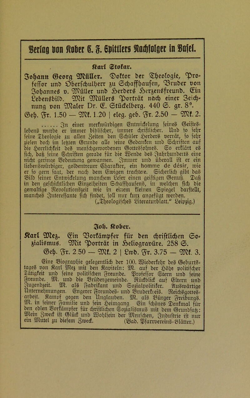 ftavl ©dofnr. 3o^amt ©eorg SDZfitter. ®oftor ber Geologie, ^ro-- feffor unb 9berfd)uU)err ju 6d)affbaufen, 93ruber »cm Sofjanneä ». Füller unb ÄerberS Äerjenäfreunb. ©in Cebenöbitb. 9J?it 9ftüHerg Porträt nöcf) einer 3eid)* nung »on 9ftaler Dr. ©. Stücfelberg. 440 0. gr. 8°. ®e£. $r. 1.50 — 3RI. 1.20 | eleg. geb. $r. 2.50 - <$112. 3n einer merfroürbigen ©ntroicfelung feines* ©eifte3= leben§ rourbe er immer biblifdjer, immer djriftlidjer. Unb jo fcljr feine Jbeologie gu aflen 3eitcn ben ©cfjüler Berbers oerrät, fo fel)r gtclen bod) im lebten ©runbe atlc leine ©ebanfeu unb ©djriftcn auf bie £>crrlid)fcit bc§ menfehgeroorbenen @ottcsjof)ne§. So erflärt c§ ftd), bah feine ©diriften gerabe für bie 2Benbc be§ 3<rhrbunbert§ eine nicht geringe 93ebeutung geroannen. Ruinier unb überall ift er ein liebensroürbiger, golbentreuer ©barafter, ein homme de desir, roic er fo gern faqt, ber nach bem ©roigett trachtcie. ©idjerlid) gibt ba§ 53ilb feiner ©ntroicfelung mandjem Ccfcr einen geiftigen ©enufj. 2)a§ in ben gefdncbtlicben ©ingclbeiten ©diafff)aufen§, in meldjcn fid} bie geroaltige 9feooIution§geit roic in einem Meinen (Spiegel barfteflt, manches Sfntereffante ftcfj finbet, foll nur furg angefügt roerben. („£beologijd)e§ Siteraturblatt. Seipgig.) Soft. Slober. Äarl lzDlej. ©in 93orfämpfer für ben d)rifflid)en 0o» jialigmus. STOt Porträt in Äeliograoüre. 258 6. ©e£. <5r. 2.50 — 9DM. 2 | £n>b. $r. 3.75 - 9DM. 3. ©ine Biographie gelegentlich ber 100. SZBicberfchr be§ ©eburt§= tage§ oon Karl 9J?cg mit ben Kapiteln: ÜJ1. auf ber $öhe politischer STätigfeit unb feine politifcfien fjreunbe. fßrofeffor ©tern unb feine SVreunbe. _ 9Ji. unb bie Brübergemeinbe. IRücfblicf auf ©Itcru unb ^ugenbgeit. ÜJf. al§ fyabrifant unb ©ogialpolitifcr. SluSroärtige Unternehmungen, ©ngerer greunbe§= unb Brubcrfiei§. 9feidi£(gotte3= arbeit. Kampf gegen ben Unglauben. SDi. al§ Bürger jrciburg§. uJt. in feiner [yamilic unb fein Heimgang ©in ichönes Slenfmal für ben ebien Borfämpfcr für chriftlichcn ©ogialiSmug mit bem ©runbfah: fDletn Broecf ift ©lüd unb 2Bot)lfein ber 2Jlcnleben, Qnbuftrie ift nur em ÜJlittel ju biefent 3roccf. (Sab. fPfarroerein§=Blätter.)