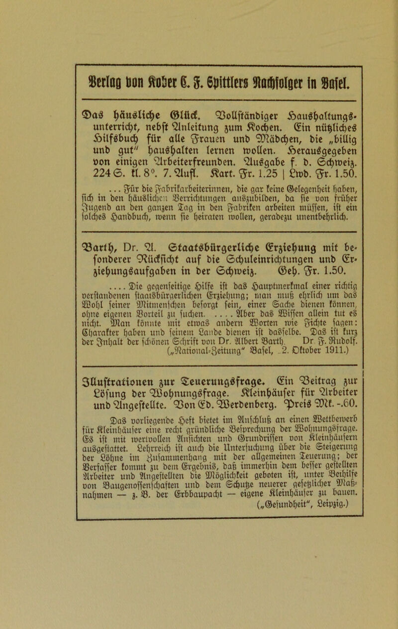 Muq Don Met 6.3.69!tt(crs Mtolger in Solei. ©ad fyäudlicfje ©lücf. E3ollftänbiger ioaudbaltungd* unterricht, nebff Einleitung jum Wochen, ©in nüt)lici)ed Äilfdbud) für alle grauen unb SCRäbcfyen, bie „billig unb gut hau$!?aften lernen mollen. Aeraudgegeben non einigen Elrbeiterfreunben. Eludgabe f. b. Scbtoeij. 224 6. tl. 8°. 7. Elufl. Äart. <5r. 1.25 | £n>b. $r. 1.50. ... Jür bic Jabrifarbeiterinneu, bie gar feine ©elegcnheit haben, ftdfj in ben häuälidjen Verrichtungen auSjubilben, ba ftc non früher Sugenb an ben ganjen lag in ben Jabriten arbeiten muffen, ift ein fold)e§ §anbbuth, roenn fte heiraten roollen, gcrabeju unentbehrlich. E3arth, Dr. EI. 6taafdbürgcrlicf)c ©rjichuttg mit be- fonberer ERüdfftdf)t auf bie 6d)uleinrid)tungen unb ©r* jiefjungdaufgaben in ber 6<bn>eij. ©eh- x^r. 1.50. 33ic gegenteilige £>ilfe ift ba§ $auptmerfmal einer richtig oorftanbenen fiaatäbiirgerlidien ©rjieljung; man muß ehrlich um ba§ ©ol)l feiner Dlitmcnfdbcn beforgt fein, einer Sache bienen föntten, ol)tte eigenen Vorteil ju fudjen 2Iber ba§ ©iffen allein tut e§ nidjt. Dian fönnte mit ctroaS anbern ©orten mie Jidjte jagen: ßljarafter haben unb feinem Sanbe bienen ift baäfelbc. 5Da§ ift für} ber Jnlialt ber fdiönen ©d)rift oon Dr. illbert Sartl). Dr J. fRubolf. („Dationah.Beitung Vafel, . 2. Dftober 1911.) 3üuftratioucn jur ©euermtgdfrage. ©in E3eitrag jur töfung ber Eßol)nungdfrage. ^leinhäufer für Elrbeiter unb Elngefteüte. 93on©b.Eöerbenberg. ^reid SDif.-.60. ®a§ uorlicgenbe £>eft bietet im 3lufd)luh an einen ©ettbemerb für ftlcinhäufcr eine recht grünbliche Sefprechung ber ©ohnungSfrage. Sä ift mit toertoolleit s2lufid)ten unb ©runbriffen oon Äleinbäuferit auägeftattet. Scbrreid) ift and) bic Unterjuchung über bie Steigerung ber Söhne im ^ttfammenhang mit ber allgemeinen Neuerung; ber Verfaffer fommt ju bem Srgebniä, bafe immerhin bem beffer gefteuten Arbeiter unb Slngeftelltcn bie Dlöglid)fcit geboten ift, unter Setbtlfc oon Saugenoffenjdjaften unb bem ©ebutje neuerer gefc§ltd)er DiaB= nahmen — 3. ©. ber Srbbaupacht — eigene Äleinbäujcr 3U bauen. („©efunbheit, Seipjig.)