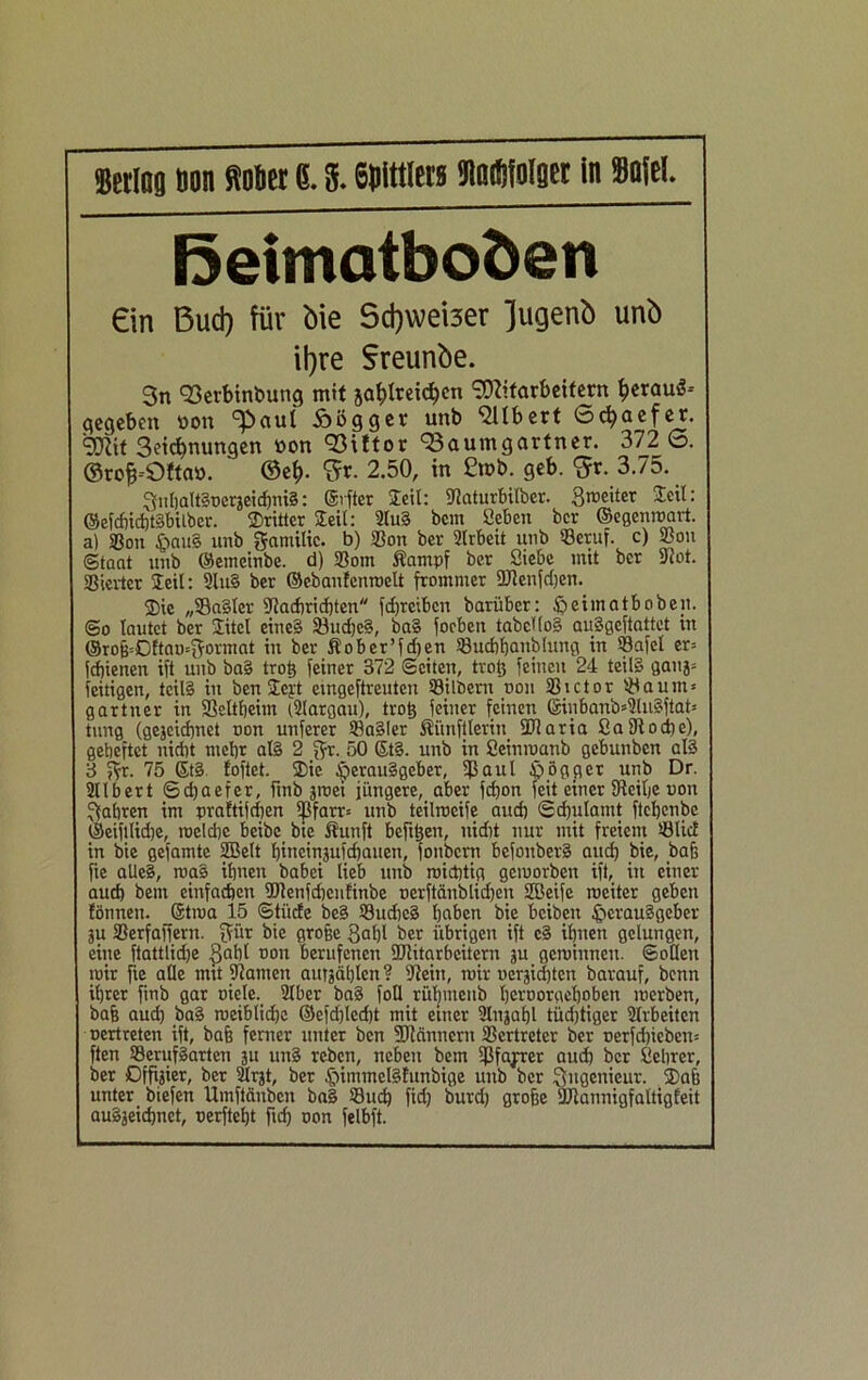 Mag Don ftotiet 6. S. 6)>lttlew Saßlolger in Solei. ßeimotboöen ein Bud) für bie 5d)weber Jugenb unb \\)xe Sreunbe. 3n Berbinbung mit ja^lreidfen Mitarbeitern ^erauä-- gegeben oon ^aul Äögger unb Qllbert Sc^aefer. Mit 3eicbnungen »on Bittor Baumgartner. 372 6. ©rojj-Oftao. @e$. fix. 2.50, in £n>b. geb. <5r. 3.75. 3itl)alt§rerjeirf)nt§: ©vfter leih ©aturbilber. Streiter leih ©efd)id)tgbilber. dritter Seil: 2Iu§ bent Sehen ber ©egenwart, a) Sßon $au§ unb gamitic. b) ©on ber 2lrbeit unb ©eruf. c) ©ou (Staat unb ©emeinbe. d) ©om Äampf ber Siebe mit ber ©ot. Vierter Seil: 2lu§ ber ©ebanfcnroelt frommer üJlenfdjen. SDic „Sagtet ©acbridjten fdjrcibcn barüber: fjeimatboben. @o lautet ber Site! eineg Sudjeg, bag foeben tabeKog auggeftattet in ©roß=ßftan=gormat in ber Äober’fdten ©uchhanblung in ©afel er= feßienen ift unb bag troß feiner 372 (Seiten, trofc feinen 24 teilg gauj* fettigen, teilg in ben Seyt eingeftreuten Silbern non ©ictor Saum* gartner in Seltßeim i2targau), troß feiner feinen ©inbanb*2lugftat* tung (gejeießnet non unferer ©agier Äünftlerin 9Raria 2a©od)e), geheftet nicht mehr alg 2 gr. 50 6t§. unb in Seimnanb gebunben aß 3 gt. 75 Stg foftet. Sie Cperauggeber, ©aut jogget unb Dr. Sllbert ©d)aefcr, fmb groei jüngere, aber fd)on feit einer ©cilje non fahren im praftijdjen ©farr* unb teilweife and) Schulamt ftcljenbe ©eiftlidje, welche beibc bte ßunft befitjen, uidit nur mit freiem ©UcE in bie gefamte SBett f)ineinjufd)auen, fonbern befouberg and) bie, bah fie aUeg, mag ihnen babei lieb unb wichtig gemorben ift, in einer and) bent einfachen ©Eenfdjcufinbe ncrftänblidjen Jöeife weiter geben fönnett. ©twa 15 Stiide beg ©udieg haben bie beiben fjerauggeber 3U ©erfaffern. gür bie große 3at)l ber übrigen ift cg ihnen gelungen, eine ftattlidje Saht non berufenen SRitarbcitern ju gewinnen. Sollen wir fie alle mit ©amen aurjäßlen? ©ein, wir ncrjidjtcn barauf, benn ihrer fmb gar oiele. 21 ber bag fotl rühmenb herooraehobett werben, baß aud) bag weibliche ©efd)lcd)t mit einer 2lnjaf)l tüdjtiger ©rbeiten nertreten ift, baß ferner unter ben ©iännern ©ertretcr ber nerfdjiebcn* ften ©erufgarten 3U ung reben, neben bem ©fahret aud) ber Seiner, ber Offizier, ber sÜrjt, ber fjimmelgfunbige unb ber Ingenieur. 2>aß unter biefen Umftänbcn bag ©ud) fid) burd) große ©lannigfaltigfeit augjeichnet, nerfteljt fid) non felbft.