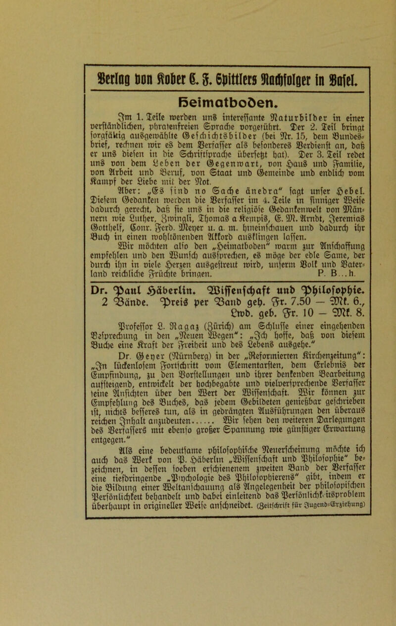 ßeiniatboöen. gm 1. Seile roerben un§ intcreffante fRaturbilber in einer »crftänblicßcn, phralenfreien Sprache »orgetührt. 35er 2. Seil bringt forgfältig auSgetuählte ©efdiid)t§bilber (bei 9Jr. 15, bem ©unbe§= bricf, rechnen roir c§ bem S3crfafTer al§ befonbereä SScrbienft an, baß er un§ bieien in bie Schriftfprachc überlebt bat). 3)er 3. Seil rebct un§ »ott bem Sehen ber ©egenroart, »on £sau§ unb gatnilie, »on Arbeit unb iScruf, »on Staat unb ©enieinbe unb enblich »om ftatitpf ber Siebe mit ber IRot. ?lbcr: „@3 finb no Sache änebra faßt unfcr ftebel. Siclent ©cbantcn roerbcn bie 33erfaffcr ittt 4. Seile in finniger SBcife baburd) gerecht, baß fie un3 itt bie religiöfe ©cbanfetintelt »on ÜRäm ncru r»ie Sutber, groingli, SßomaS a ÄetnpiS, 6.2R. 'Rnibt, gercmia§ ©ottbelf, ©ottr. gerb. üReqer u. a. ttt. biaeinfdtauen unb baburd) iljr Such in einen roobltöneuben 3lffotb attSflingen laffen. 2Bir mödtten alio ben „fteimatboben t»arm jur 9lnf<haffung empfehlen unb ben JBunfd) augfpreefien, e§ möge ber eblc Same, ber bureft ihn in »ielc föerjen ausgeßreut toirb, unferm SSolf unb S3atcr= lanb reidtlidtc grüeßte bringen. P. B...h. Dr. göaul £äberlin. <23öiffcnfci)aft unb <pf>Uofopf)ie. 2 Q3änbe. ‘preis per 93anb geh. ‘gr. 7.50 — 9D?f. 6., £rpb. geb. <5r. 10 — SCftf. 8. fßvofeffor 8. 9iagaj (Rund)) am Sdfiuffe einer cingehenbcn SBefprcdnmg in ben „iftcuctt SBcgen: „geh hoffe, bah »on biefent 33ud)e eine Äraft ber gveiheit unb be§ £eben§ auSgetjc. Dr. ©epev (IRümberg) in ber „^Reformierten Sirdjenjeitung: „gn lücfenlofcm gortfehritt »om ©lementarften, bem ©rlcbniS ber ©mpfittbung, ju beit fBorfictlungeu unb ihrer benfenben SScarbcitung aufftetgenb, enttüicfelt ber bod)begabte unb »icl»erfprcd)enbe SSerfaffer leine 3lnfid)tcn über ben 2Bert ber SBiffettfcßaft. 2Bir fönnen lur ©mpfeßlung bc3 33ucße3, ba§ jebent ©ebiibeten genießbar gcfdirieben iß nichts beffereS tun, al3 in gebräitgten Hlugfüfjrungett ben überaus} reichen gnfjalt anjubcuten 2Bir fehen ben roeiteren Darlegungen be§ 93erfaffer3 mit ebenio großer Spannung t»ie günftiger ©rmartung entgegen. 2ll§ eine bebcutfamc philofophifdie fReuerfdteinung möchte id) auch ba3 2Bcrf »on Iß. Ssäberltn „JBiffcnfchaft uttb fßbilofopfjieM be= jcid)neti, in beffen ioeben erfchienenem jroeiten S8aitbi ber Sßerfaffcr eine tiefbringenbe „fßit)d)ologic bc§ Ißhiloiophierettä gibt, _ inbcirt er bie ©ilbting einer SBcltanjchauung al§ IHngclcgenheit ber phtlofoptfajen fßerfönlid)teit bchanbclt unb babei einlcitenb bai Ißcrfönlidtf- it§probIem überhaupt in origineller ÜBeil’e anfchncibet. cSeitfcftrift für 3ugcnb=ffirjtcf)ung)