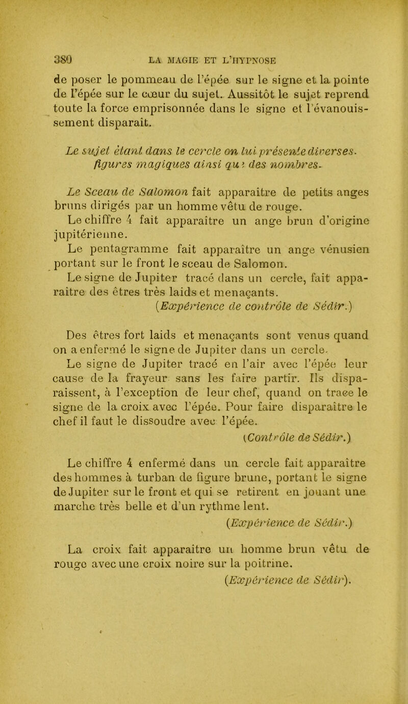 de poser le pommeau de l’épée sur le signe et la pointe de l’épée sur le cœur du sujet. Aussitôt le sujet reprend toute la force emprisonnée dans le signe et l’évanouis- sement disparaît. Le sujet étant dans le cercle on lui présente diverses, figures magiques ainsi qui des nombres. Le Sceau de Salomon fait apparaître de petits anges bruns dirigés par un homme vêtu de rouge. Le chiffre 4 fait ajiparaître un ange brun d’origine jupitérienne. Le pentagramme fait apparaître un ange vénusien portant sur le front le sceau de Salomon. Le signe de Jupiter tracé dans un cercle, fait appa- raître des êtres très laids et menaçants. {Expérience de contrôle de Sédir.) Des êtres fort laids et menaçants sont venus quand on a enfermé le signe de Jupiter dans un cercle- Le signe de Jupiter tracé en l’air avec l’épée leur cause de la frayeur sans les faire partir. Ils di.spa- raissent, à l’exception de leur chef, quand on traee le signe de la croix avec l’épéo. Pour faire disparaître le chef il faut le dissoudre avec l’épée. {Contrôle de Sédir.) Le chiffre 4 enfermé dans un cercle fait apparaître des hommes à turban de figure brune, portant le signe de Jupiter sur le front et qui se retirent en jouant une marche très belle et d’un rythme lent. {Expérience de Sédir.) La croix fait apparaître un homme brun vêtu de rouge avec une croix noire sur la poitrine. {Expérience de Sédir).