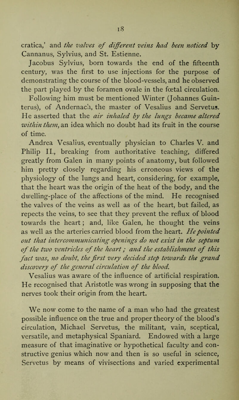 cratica,’ and the valves of different veins had been noticed by Cannanus, Sylvius, and St. Estienne. Jacobus Sylvius, born towards the end of the fifteenth century, was the first to use injections for the purpose of demonstrating the course of the blood-vessels, and he observed the part played by the foramen ovale in the foetal circulation. Following him must be mentioned Winter (Johannes Guin- terus), of Andernach, the master of Vesalius and Servetus. He asserted that the air inhaled by the lungs became altered within them, an idea which no doubt had its fruit in the course of time. Andrea Vesalius, eventually physician to Charles V. and Philip IL, breaking from authoritative teaching, differed greatly from Galen in many points of anatomy, but followed him pretty closely regarding his erroneous views of the physiology of the lungs and heart, considering, for example, that the heart was the origin of the heat of the body, and the dwelling-place of the affections of the mind. He recognised the valves of the veins as well as of the heart, but failed, as repects the veins, to see that they prevent the reflux of blood towards the heart; and, like Galen, he thought the veins as well as the arteries carried blood from the heart. He pointed out that intercommunicating openings do not exist in the septum of the two ventricles of the heart; and the establishment of this fact was, no doubt, the first very decided step towards the grand discovery of the general circulation of the blood. Vesalius was aware of the influence of artificial respiration. He recognised that Aristotle was wrong in supposing that the nerves took their origin from the heart. We now come to the name of a man who had the greatest possible influence on the true and proper theory of the blood’s circulation, Michael Servetus, the militant, vain, sceptical, versatile, and metaphysical Spaniard. Endowed with a large measure of that imaginative or hypothetical faculty and con- structive genius which now and then is so useful in science, Servetus by means of vivisections and varied experimental