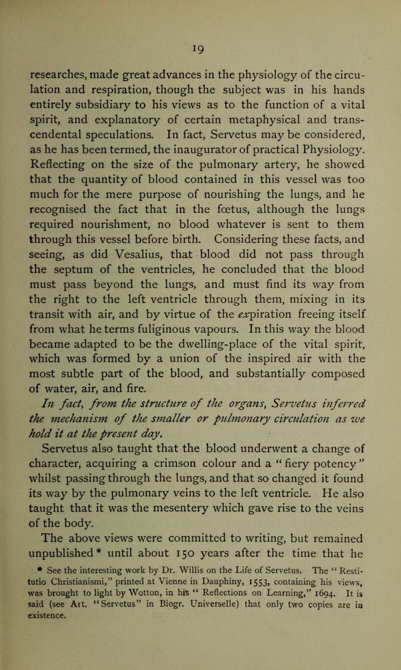 researches, made great advances in the physiology of the circu- lation and respiration, though the subject was in his hands entirely subsidiary to his views as to the function of a vital spirit, and explanatory of certain metaphysical and trans- cendental speculations. In fact, Servetus maybe considered, as he has been termed, the inaugurator of practical Physiology. Reflecting on the size of the pulmonary artery, he showed that the quantity of blood contained in this vessel was too much for the mere purpose of nourishing the lungs, and he recognised the fact that in the foetus, although the lungs required nourishment, no blood whatever is sent to them through this vessel before birth. Considering these facts, and seeing, as did Vesalius, that-blood did not pass through the septum of the ventricles, he concluded that the blood must pass beyond the lungs, and must find its way from the right to the left ventricle through them, mixing in its transit with air, and by virtue of the ^;rpiration freeing itself from what he terms fuliginous vapours. In this way the blood became adapted to be the dwelling-place of the vital spirit, which was formed by a union of the inspired air with the most subtle part of the blood, and substantially composed of water, air, and fire. In fact, from the structure of the organs, Servetus inferred the mechanism of the smaller or pulmonary circulation as we hold it at the present day. Servetus also taught that the blood underwent a change of character, acquiring a crimson colour and a fiery potency ” whilst passing through the lungs, and that so changed it found its way by the pulmonary veins to the left ventricle. He also taught that it was the mesentery which gave rise to the veins of the body. The above views were committed to writing, but remained unpublished* until about 150 years after the time that he * See the interesting work by Dr. Willis on the Life of Servetus. The “ Resti- tutio Christianismi,*’ printed at Vienne in Dauphiny, I553> containing his views, was brought to light by Wotton, in his “ Reflections on Learning,” 1694. It is said (see Art. “Servetus” in Biogr. Universelle) that only two copies are in existence.