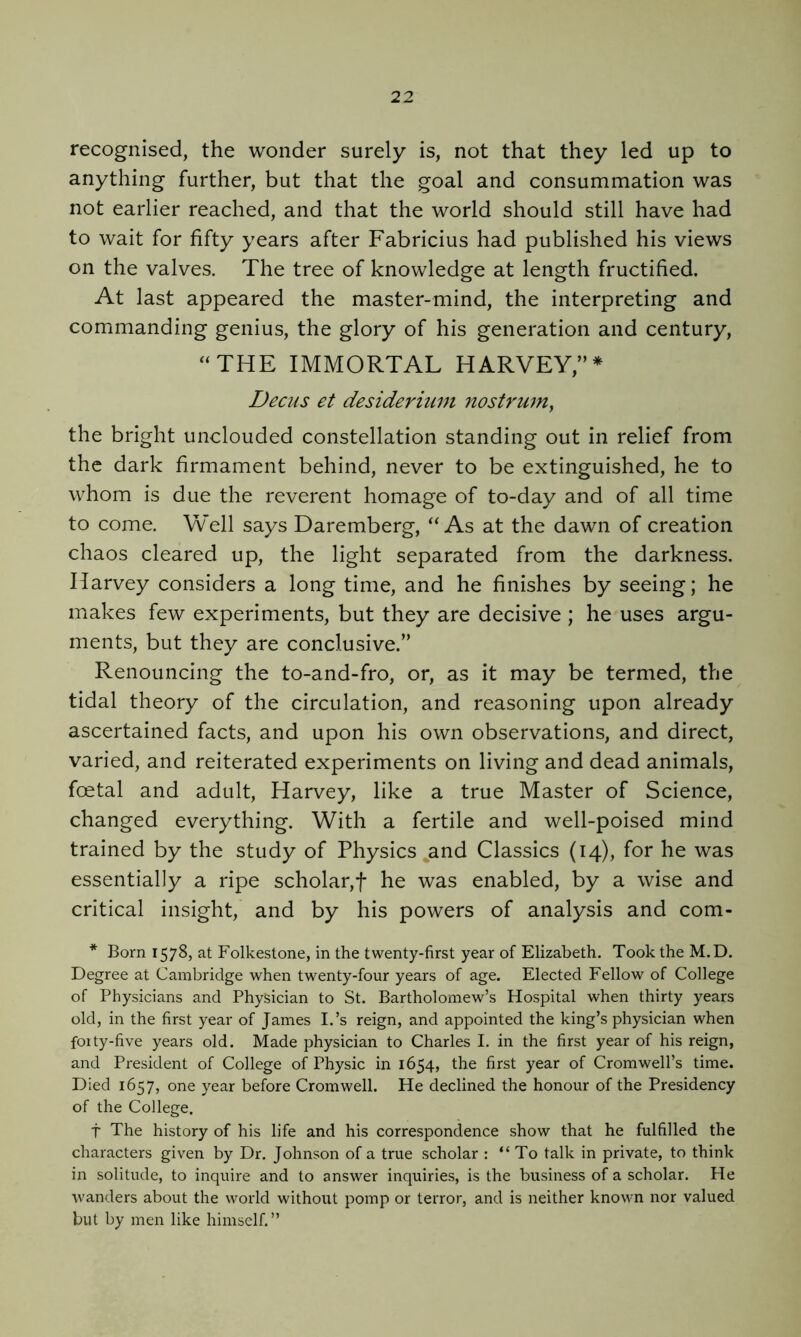 recognised, the wonder surely is, not that they led up to anything further, but that the goal and consummation was not earlier reached, and that the world should still have had to wait for fifty years after Fabricius had published his views on the valves. The tree of knowledge at length fructified. At last appeared the master-mind, the interpreting and commanding genius, the glory of his generation and century, “THE IMMORTAL HARVEY,’’* Decjis et desiderium nostrum^ the bright unclouded constellation standing out in relief from the dark firmament behind, never to be extinguished, he to whom is due the reverent homage of to-day and of all time to come. Well says Daremberg, “As at the dawn of creation chaos cleared up, the light separated from the darkness. Harvey considers a long time, and he finishes by seeing; he makes few experiments, but they are decisive ; he uses argu- ments, but they are conclusive.” Renouncing the to-and-fro, or, as it may be termed, the tidal theory of the circulation, and reasoning upon already ascertained facts, and upon his own observations, and direct, varied, and reiterated experiments on living and dead animals, foetal and adult, Harvey, like a true Master of Science, changed everything. With a fertile and well-poised mind trained by the study of Physics and Classics (14), for he was essentially a ripe scholar,f he was enabled, by a wise and critical insight, and by his powers of analysis and com- * Born 1578, at Folkestone, in the twenty-first year of Elizabeth. Took the M.D. Degree at Cambridge when twenty-four years of age. Elected Fellow of College of Physicians and Physician to St. Bartholomew’s Hospital when thirty years old, in the first year of James I.’s reign, and appointed the king’s physician when foity-five years old. Made physician to Charles I. in the first year of his reign, and President of College of Physic in 1654, the first year of Cromwell’s time. Died 1657, one year before Cromwell. He declined the honour of the Presidency of the College. t The history of his life and his correspondence show that he fulfilled the characters given by Dr. Johnson of a true scholar : “To talk in private, to think in solitude, to inquire and to answer inquiries, is the business of a scholar. He wanders about the world without pomp or terror, and is neither known nor valued but by men like himself.”