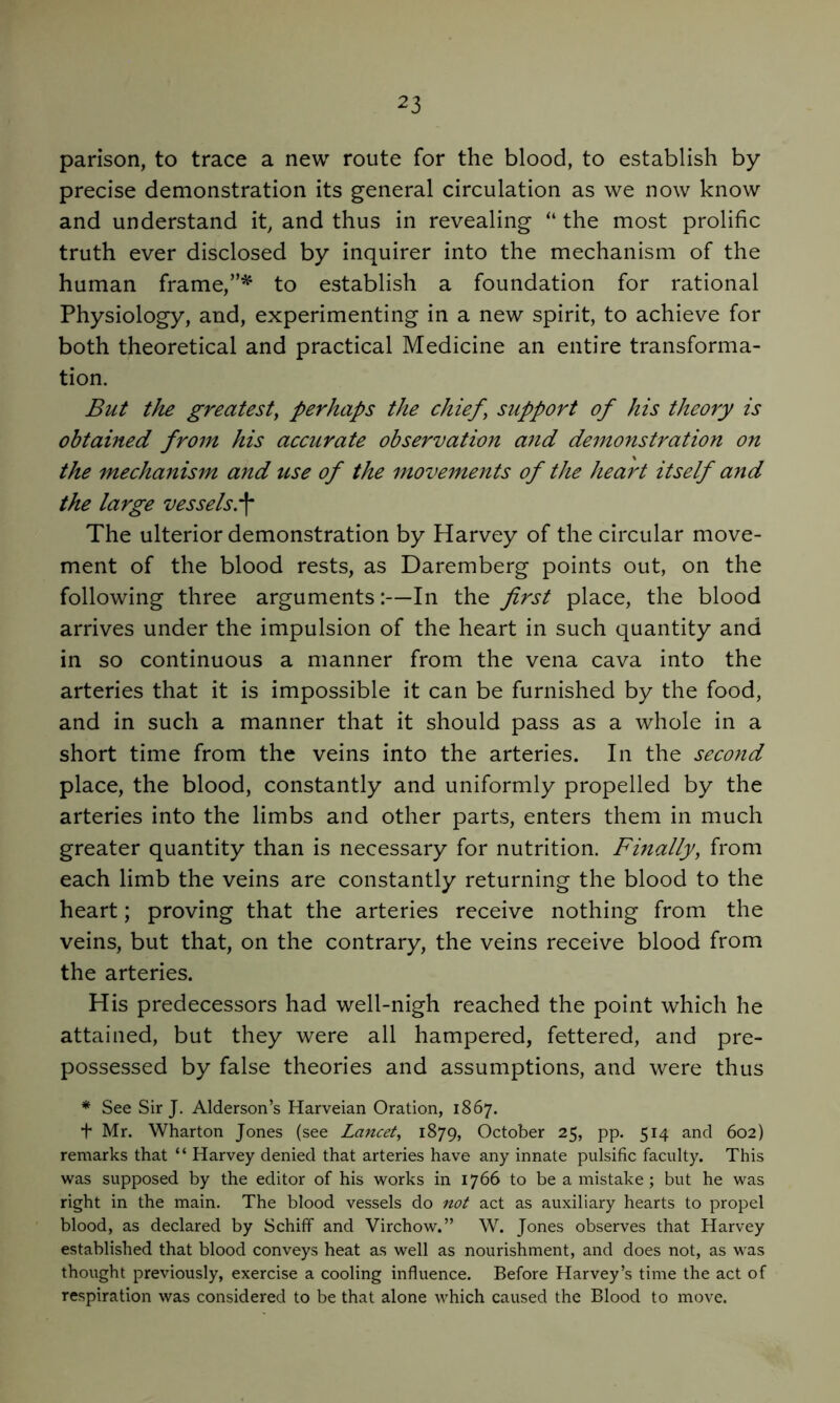 parison, to trace a new route for the blood, to establish by precise demonstration its general circulation as we now know and understand it, and thus in revealing “ the most prolific truth ever disclosed by inquirer into the mechanism of the human frame,to establish a foundation for rational Physiology, and, experimenting in a new spirit, to achieve for both theoretical and practical Medicine an entire transforma- tion. But the greatest^ perhaps the chief, support of his theory is obtained from his accurate observation and demonstration on the mechanism and use of the movements of the heart itself and the large vessels.^ The ulterior demonstration by Harvey of the circular move- ment of the blood rests, as Daremberg points out, on the following three arguments:—In the first place, the blood arrives under the impulsion of the heart in such quantity and in so continuous a manner from the vena cava into the arteries that it is impossible it can be furnished by the food, and in such a manner that it should pass as a whole in a short time from the veins into the arteries. In the second place, the blood, constantly and uniformly propelled by the arteries into the limbs and other parts, enters them in much greater quantity than is necessary for nutrition. Finally, from each limb the veins are constantly returning the blood to the heart; proving that the arteries receive nothing from the veins, but that, on the contrary, the veins receive blood from the arteries. His predecessors had well-nigh reached the point which he attained, but they were all hampered, fettered, and pre- possessed by false theories and assumptions, and were thus * See Sir J. Alderson’s Harveian Oration, 1867. + Mr. Wharton Jones (see Lancet, 1879, October 25, pp. 514 and 602) remarks that “ Harvey denied that arteries have any innate pulsific faculty. This was supposed by the editor of his works in 1766 to be a mistake; but he was right in the main. The blood vessels do not act as auxiliary hearts to propel blood, as declared by Schiff and Virchow.” W. Jones observes that Harvey established that blood conveys heat as well as nourishment, and does not, as was thought previously, exercise a cooling influence. Before Harvey’s time the act of respiration was considered to be that alone which caused the Blood to move.