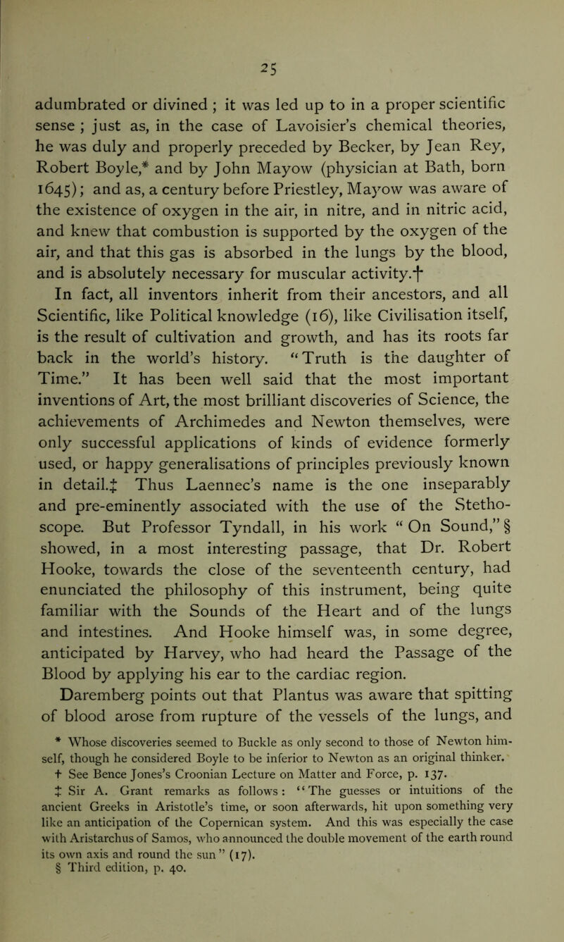 adumbrated or divined ; it was led up to in a proper scientific sense ; just as, in the case of Lavoisier’s chemical theories, he was duly and properly preceded by Becker, by Jean Rey, Robert Boyle,* and by John Mayow (physician at Bath, born 1645) y as, a century before Priestley, Mayow was aware of the existence of oxygen in the air, in nitre, and in nitric acid, and knew that combustion is supported by the oxygen of the air, and that this gas is absorbed in the lungs by the blood, and is absolutely necessary for muscular activity.*!* In fact, all inventors inherit from their ancestors, and all Scientific, like Political knowledge (16), like Civilisation itself, is the result of cultivation and growth, and has its roots far back in the world’s history. Truth is the daughter of Time.” It has been well said that the most important inventions of Art, the most brilliant discoveries of Science, the achievements of Archimedes and Newton themselves, were only successful applications of kinds of evidence formerly used, or happy generalisations of principles previously known in detail.^ Thus Laennec’s name is the one inseparably and pre-eminently associated with the use of the Stetho- scope. But Professor Tyndall, in his work “ On Sound,” § showed, in a most interesting passage, that Dr. Robert Hooke, towards the close of the seventeenth century, had enunciated the philosophy of this instrument, being quite familiar with the Sounds of the Heart and of the lungs and intestines. And Hooke himself was, in some degree, anticipated by Harvey, who had heard the Passage of the Blood by applying his ear to the cardiac region. Daremberg points out that Plantus was aware that spitting of blood arose from rupture of the vessels of the lungs, and * Whose discoveries seemed to Buckle as only second to those of Newton him- self, though he considered Boyle to be inferior to Newton as an original thinker, t See Bence Jones’s Croonian Lecture on Matter and Force, p. 137. t Sir A. Grant remarks as follows: “The guesses or intuitions of the ancient Greeks in Aristotle’s time, or soon afterwards, hit upon something very like an anticipation of the Copernican system. And this was especially the case w'ith Aristarchus of Samos, who announced the double movement of the earth round its own axis and round the sun ” (17). § Third edition, p. 40.