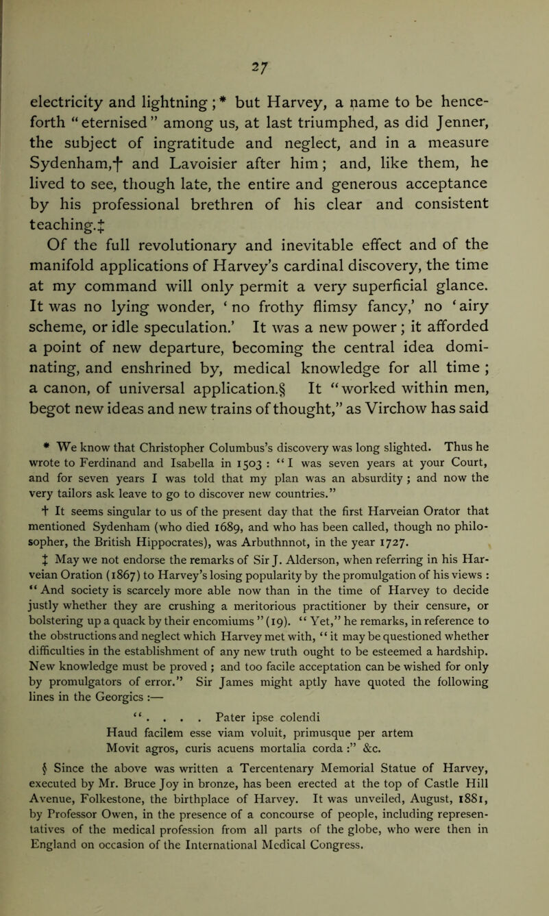electricity and lightning;* but Harvey, a name to be hence- forth “eternised” among us, at last triumphed, as did Jenner, the subject of ingratitude and neglect, and in a measure Sydenham,■[* and Lavoisier after him; and, like them, he lived to see, though late, the entire and generous acceptance by his professional brethren of his clear and consistent teaching.^ Of the full revolutionary and inevitable effect and of the manifold applications of Harvey’s cardinal discovery, the time at my command will only permit a very superficial glance. It was no lying wonder, ‘ no frothy flimsy fancy,’ no ^ airy scheme, or idle speculation.’ It was a new power; it afforded a point of new departure, becoming the central idea domi- nating, and enshrined by, medical knowledge for all time ; a canon, of universal application.§ It “worked within men, begot new ideas and new trains of thought,” as Virchow has said * We know that Christopher Columbus’s discovery was long slighted. Thus he wrote to Ferdinand and Isabella in 1503 : “I was seven years at your Court, and for seven years I was told that my plan was an absurdity; and now the very tailors ask leave to go to discover new countries.” + It seems singular to us of the present day that the first Harveian Orator that mentioned Sydenham (who died 1689, and who has been called, though no philo- sopher, the British Hippocrates), was Arbuthnnot, in the year 1727* X May we not endorse the remarks of Sir J. Alderson, when referring in his Har- veian Oration (1867) to Harvey’s losing popularity by the promulgation of his views : “ And society is scarcely more able now than in the time of Harvey to decide justly whether they are crushing a meritorious practitioner by their censure, or bolstering up a quack by their encomiums ” (19). “ Yet,” he remarks, in reference to the obstructions and neglect which Harvey met with, “it may be questioned whether difficulties in the establishment of any new truth ought to be esteemed a hardship. New knowledge must be proved ; and too facile acceptation can be wished for only by promulgators of error.” Sir James might aptly have quoted the following lines in the Georgies :— “ . . . . Pater ipse colendi Hand facilem esse viam voluit, primusque per artem Movit agros, curis acuens mortalia corda &c. § Since the above was written a Tercentenary Memorial Statue of Harvey, executed by Mr. Bruce Joy in bronze, has been erected at the top of Castle Hill Avenue, Folkestone, the birthplace of Harvey. It was unveiled, August, i88i, by Professor Owen, in the presence of a concourse of people, including represen- tatives of the medical profession from all parts of the globe, who were then in England on occasion of the International Medical Congress.
