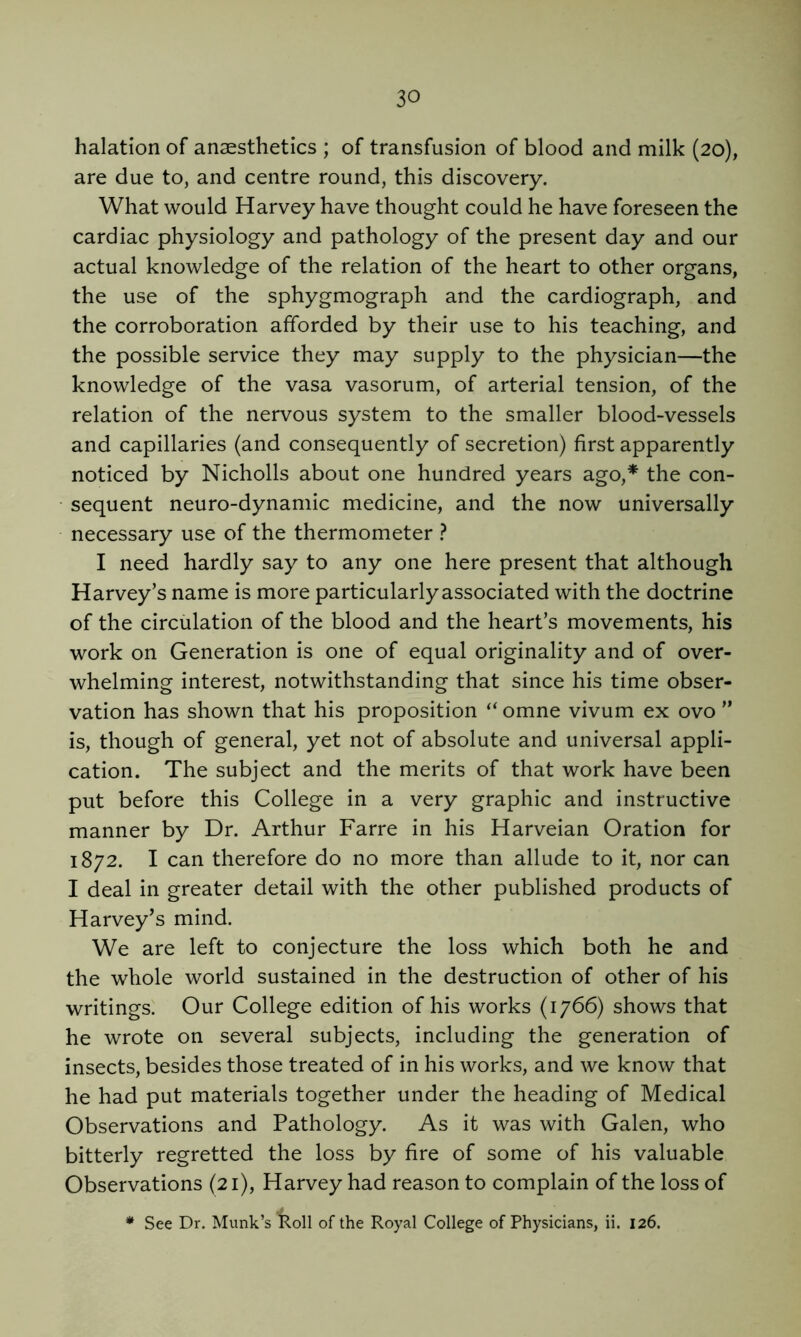 halation of anaesthetics ; of transfusion of blood and milk (20), are due to, and centre round, this discovery. What would Harvey have thought could he have foreseen the cardiac physiology and pathology of the present day and our actual knowledge of the relation of the heart to other organs, the use of the sphygmograph and the cardiograph, and the corroboration afforded by their use to his teaching, and the possible service they may supply to the physician—the knowledge of the vasa vasorum, of arterial tension, of the relation of the nervous system to the smaller blood-vessels and capillaries (and consequently of secretion) first apparently noticed by Nicholls about one hundred years ago,* the con- sequent neuro-dynamic medicine, and the now universally necessary use of the thermometer } I need hardly say to any one here present that although Harvey’s name is more particularly associated with the doctrine of the circulation of the blood and the heart’s movements, his work on Generation is one of equal originality and of over- whelming interest, notwithstanding that since his time obser- vation has shown that his proposition “ omne vivum ex ovo ” is, though of general, yet not of absolute and universal appli- cation. The subject and the merits of that work have been put before this College in a very graphic and instructive manner by Dr. Arthur Farre in his Harveian Oration for 1872. I can therefore do no more than allude to it, nor can I deal in greater detail with the other published products of Harvey’s mind. We are left to conjecture the loss which both he and the whole world sustained in the destruction of other of his writings. Our College edition of his works (1766) shows that he wrote on several subjects, including the generation of insects, besides those treated of in his works, and we know that he had put materials together under the heading of Medical Observations and Pathology. As it was with Galen, who bitterly regretted the loss by fire of some of his valuable Observations (21), Harvey had reason to complain of the loss of * See Dr. Munk’s Roll of the Royal College of Physicians, ii. 126.