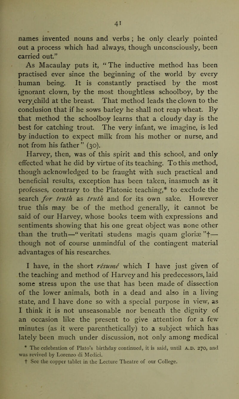 names invented nouns and verbs ; he only clearly pointed out a process which had always, though unconsciously, been carried out.” As Macaulay puts it, The inductive method has been practised ever since the beginning of the world by every human being. It is constantly practised by the most ignorant clown, by the most thoughtless schoolboy, by the very^child at the breast. That method leads the clown to the conclusion that if he sows barley he shall not reap wheat. By that method the schoolboy learns that a cloudy day is the best for catching trout. The very infant, we imagine, is led by induction to expect milk from his mother or nurse, and not from his father ” (30). Harvey, then, was of this spirit and this school, and only effected what he did by virtue of its teaching. To this method, though acknowledged to be fraught with such practical and beneficial results, exception has been taken, inasmuch as it professes, contrary to the Platonic teaching,* to exclude the search for truth as truth and for its own sake. However true this may be of the method generally, it cannot be said of our Harvey, whose books teem with expressions and sentiments showing that his one great object was none other than the truth—“ veritati studens magis quam glorise ”f— though not of course unmindful of the contingent material advantages of his researches. I have, in the short resume which I have just given of the teaching and method of Harvey and his predecessors, laid some stress upon the use that has been made of dissection of the lower animals, both in a dead and also in a living state, and I have done so with a special purpose in view, as I think it is not unseasonable nor beneath the dignity of an occasion like the present to give attention for a few minutes (as it were parenthetically) to a subject which has lately been much under discussion, not only among medical * The celebration of Plato’s birthday continued, it is said, until a.d. 270, and was revived by Lorenzo di Medici. t Sec the copper tablet in the Lecture Theatre of our College.