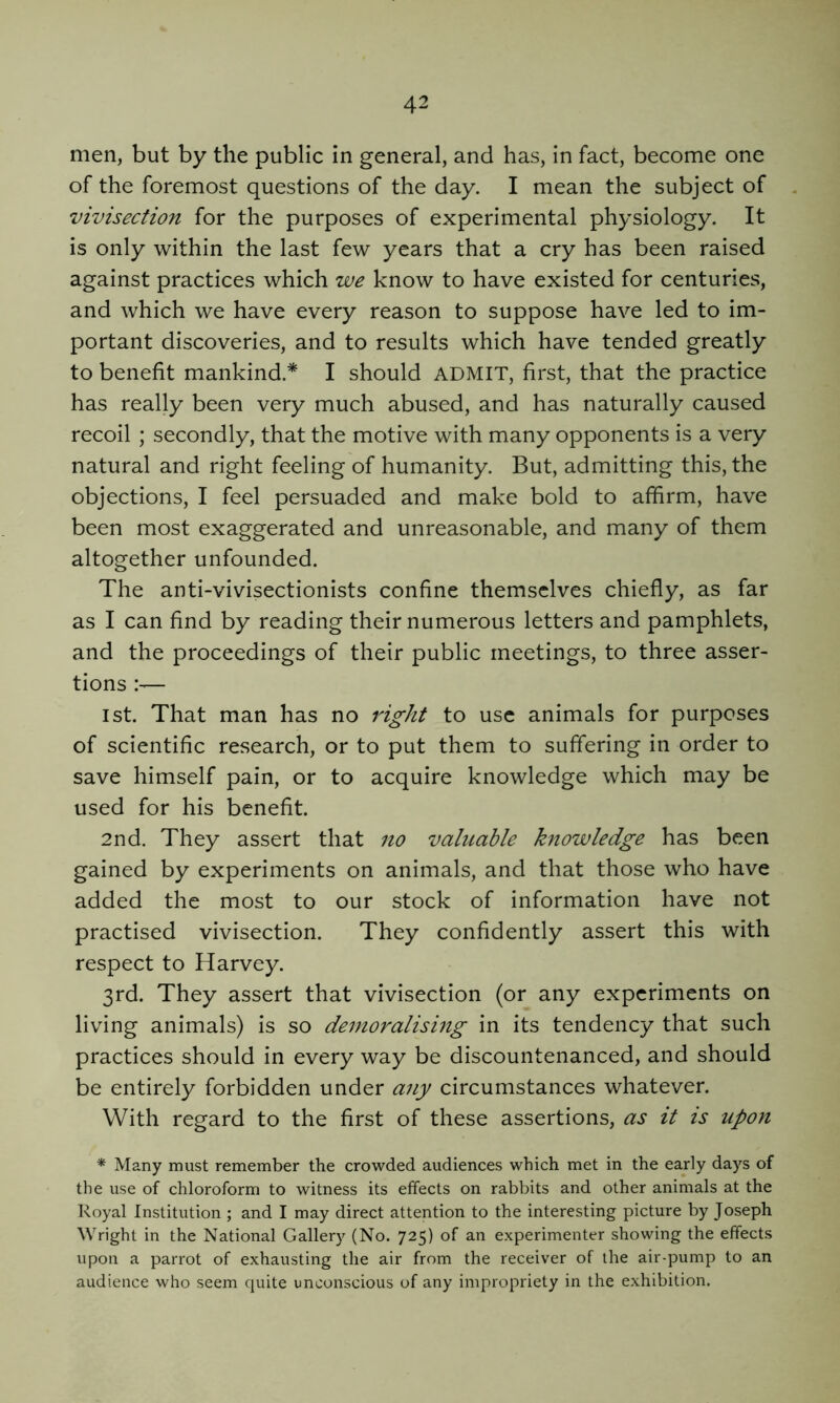 men, but by the public in general, and has, in fact, become one of the foremost questions of the day. I mean the subject of vivisection for the purposes of experimental physiology. It is only within the last few years that a cry has been raised against practices which we know to have existed for centuries, and which we have every reason to suppose have led to im- portant discoveries, and to results which have tended greatly to benefit mankind.* I should ADMIT, first, that the practice has really been very much abused, and has naturally caused recoil ; secondly, that the motive with many opponents is a very natural and right feeling of humanity. But, admitting this, the objections, I feel persuaded and make bold to affirm, have been most exaggerated and unreasonable, and many of them altogether unfounded. The anti-vivisectionists confine themselves chiefly, as far as I can find by reading their numerous letters and pamphlets, and the proceedings of their public meetings, to three asser- tions 1st. That man has no right to use animals for purposes of scientific research, or to put them to suffering in order to save himself pain, or to acquire knowledge which may be used for his benefit. 2nd. They assert that no valiiahle knowledge has been gained by experiments on animals, and that those who have added the most to our stock of information have not practised vivisection. They confidently assert this with respect to Harvey. 3rd. They assert that vivisection (or any experiments on living animals) is so demoralismg in its tendency that such practices should in every way be discountenanced, and should be entirely forbidden under any circumstances whatever. With regard to the first of these assertions, as it is upon * Many must remember the crowded audiences which met in the early days of the use of chloroform to witness its effects on rabbits and other animals at the Royal Institution ; and I may direct attention to the interesting picture by Joseph Wright in the National Gallery (No. 725) of an experimenter showing the effects upon a parrot of exhausting the air from the receiver of the air-pump to an audience who seem quite unconscious of any impropriety in the exhibition.