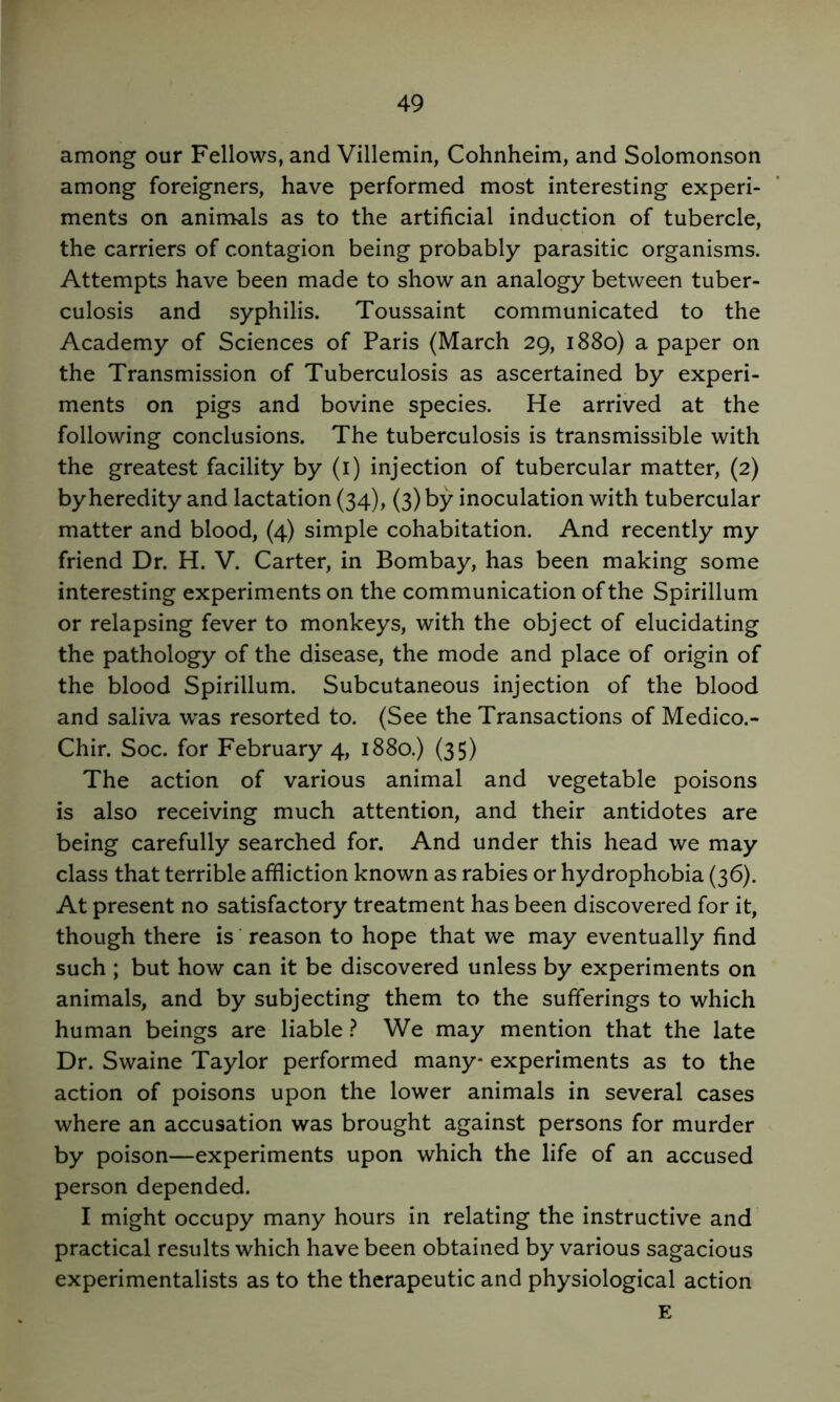 among our Fellows, and Villemin, Cohnheim, and Solomonson among foreigners, have performed most interesting experi- ments on animals as to the artificial induction of tubercle, the carriers of contagion being probably parasitic organisms. Attempts have been made to show an analogy between tuber- culosis and syphilis. Toussaint communicated to the Academy of Sciences of Paris (March 29, 1880) a paper on the Transmission of Tuberculosis as ascertained by experi- ments on pigs and bovine species. He arrived at the following conclusions. The tuberculosis is transmissible with the greatest facility by (i) injection of tubercular matter, (2) by heredity and lactation (34), (3) by inoculation with tubercular matter and blood, (4) simple cohabitation. And recently my friend Dr. H. V. Carter, in Bombay, has been making some interesting experiments on the communication of the Spirillum or relapsing fever to monkeys, with the object of elucidating the pathology of the disease, the mode and place of origin of the blood Spirillum. Subcutaneous injection of the blood and saliva w^as resorted to. (See the Transactions of Medico.- Chir. Soc. for February 4, 1880.) (35) The action of various animal and vegetable poisons is also receiving much attention, and their antidotes are being carefully searched for. And under this head we may class that terrible affliction known as rabies or hydrophobia (36). At present no satisfactory treatment has been discovered for it, though there is ’ reason to hope that we may eventually find such ; but how can it be discovered unless by experiments on animals, and by subjecting them to the sufferings to which human beings are liable} We may mention that the late Dr. Swaine Taylor performed many* experiments as to the action of poisons upon the lower animals in several cases where an accusation was brought against persons for murder by poison—experiments upon which the life of an accused person depended. I might occupy many hours in relating the instructive and practical results which have been obtained by various sagacious experimentalists as to the therapeutic and physiological action E