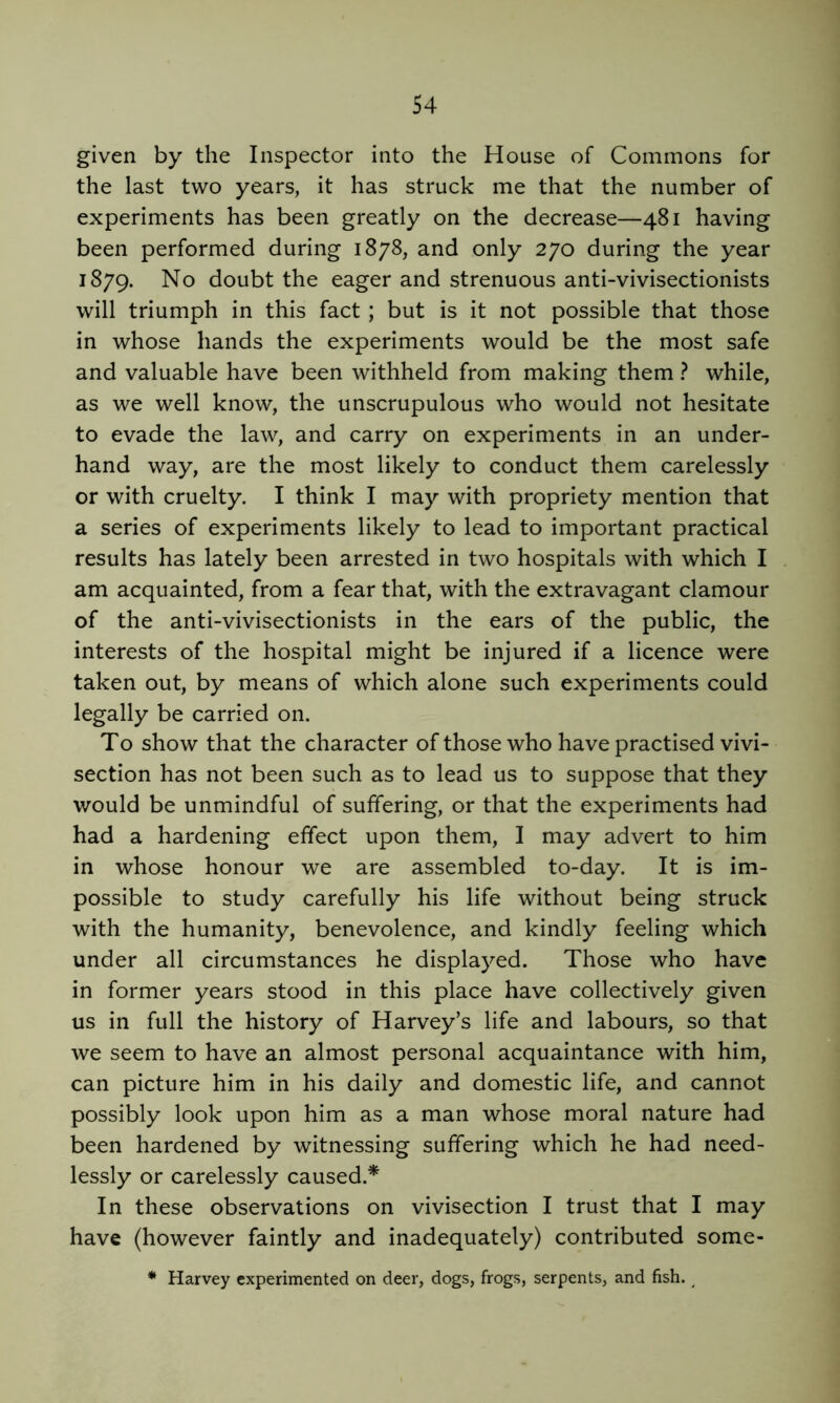 given by the Inspector into the House of Commons for the last two years, it has struck me that the number of experiments has been greatly on the decrease—481 having been performed during 1878, and only 270 during the year 1879. No doubt the eager and strenuous anti-vivisectionists will triumph in this fact; but is it not possible that those in whose hands the experiments would be the most safe and valuable have been withheld from making them ? while, as we well know, the unscrupulous who would not hesitate to evade the law, and carry on experiments in an under- hand way, are the most likely to conduct them carelessly or with cruelty. I think I may with propriety mention that a series of experiments likely to lead to important practical results has lately been arrested in two hospitals with which I am acquainted, from a fear that, with the extravagant clamour of the anti-vivisectionists in the ears of the public, the interests of the hospital might be injured if a licence were taken out, by means of which alone such experiments could legally be carried on. To show that the character of those who have practised vivi- section has not been such as to lead us to suppose that they would be unmindful of suffering, or that the experiments had had a hardening effect upon them, I may advert to him in whose honour we are assembled to-day. It is im- possible to study carefully his life without being struck with the humanity, benevolence, and kindly feeling which under all circumstances he displayed. Those who have in former years stood in this place have collectively given us in full the history of Harvey’s life and labours, so that we seem to have an almost personal acquaintance with him, can picture him in his daily and domestic life, and cannot possibly look upon him as a man whose moral nature had been hardened by witnessing suffering which he had need- lessly or carelessly caused.* In these observations on vivisection I trust that I may have (however faintly and inadequately) contributed some- * Harvey experimented on deer, dogs, frogs, serpents, and fish. ^