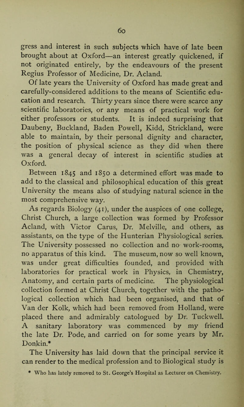 gress and interest in such subjects which have of late been brought about at Oxford—an interest greatly quickened, if not originated entirely, by the endeavours of the present Regius Professor of Medicine, Dr. Acland. Of late years the University of Oxford has made great and carefully-considered additions to the means of Scientific edu- cation and research. Thirty years since there were scarce any scientific laboratories, or any means of practical work for either professors or students. It is indeed surprising that Daubeny, Buckland, Baden Powell, Kidd, Strickland, were able to maintain, by their personal dignity and character, the position of physical science as they did when there was a general decay of interest in scientific studies at Oxford. Between 1845 and 1850 a determined effort was made to add to the classical and philosophical education of this great University the means also of studying natural science in the most comprehensive way. As regards Biology (41), under the auspices of one college, Christ Church, a large collection was formed by Professor Acland, with Victor Cams, Dr. Melville, and others, as assistants, on the type of the Hunterian Physiological series. The University possessed no collection and no work-rooms, no apparatus of this kind. The museum, now so well known, was under great difficulties founded, and provided with laboratories for practical work in Physics, in Chemistry, Anatomy, and certain parts of medicine. The physiological collection formed at Christ Church, together with the patho- logical collection which had been organised, and that of Van der Kolk, which had been removed from Holland, were placed there and admirably catologued by Dr. Tuckwell. A sanitary laboratory was commenced by my friend the late Dr. Pode, and carried on for some years by Mr. Donkin.* The University has laid down that the principal service it can render to the medical profession and to Biological study is * Who has lately removed to St. George’s Hospital as Lecturer on Chemistry.