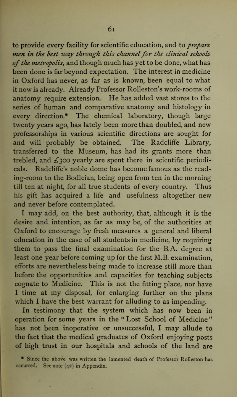 to provide every facility for scientific education, and to prepare men in the best way through this channel for the clmical schools of the metropolis, and though much has yet to be done, what has been done is far beyond expectation. The interest in medicine in Oxford has never, as far as is known, been equal to what it now is already. Already Professor Rolleston’s work-rooms of anatomy require extension. He has added vast stores to the series of human and comparative anatomy and histology in every direction.* The chemical laboratory, though large twenty years ago, has lately been more than doubled, and new professorships in various scientific directions are sought for and will probably be obtained. The Radcliffe Library, transferred to the Museum, has had its grants more than trebled, and .^300 yearly are spent there in scientific periodi- cals. Radcliffe’s noble dome has become famous as the read- ing-room to the Bodleian, being open from ten in the morning till ten at night, for all true students of every country. Thus his gift has acquired a life and usefulness altogether new and never before contemplated. I may add, on the best authority, that, although it is the desire and intention, as far as may be, of the authorities at Oxford to encourage by fresh measures a general and liberal education in the case of all students in medicine, by requiring them to pass the final examination for the B.A. degree at least one year before coming up for the first M.B. examination, efforts are nevertheless being made to increase still more than before the opportunities and capacities for teaching subjects cognate to Medicine. This is not the fitting place, nor have I time at my disposal, for enlarging further on the plans which I have the best warrant for alluding to as impending. In testimony that the system which has now been in operation for some years in the “ Lost School of Medicine ” has not been inoperative or unsuccessful, I may allude to the fact that the medical graduates of Oxford enjoying posts of high trust in our hospitals and schools of the land are * Since the above was written the lamented death of Professor Rolleston has occurred. See note {42) in Appendix.