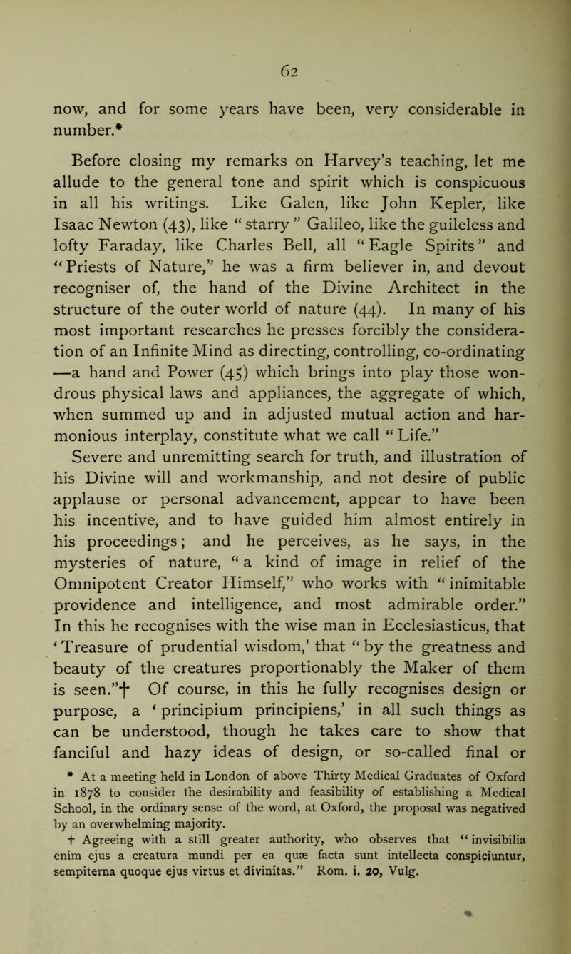 now, and for some years have been, very considerable in number.* Before closing my remarks on Harvey’s teaching, let me allude to the general tone and spirit which is conspicuous in all his writings. Like Galen, like John Kepler, like Isaac Newton (43), like “ starry ” Galileo, like the guileless and lofty Faraday, like Charles Bell, all '‘Eagle Spirits” and “Priests of Nature,” he was a firm believer in, and devout recogniser of, the hand of the Divine Architect in the structure of the outer world of nature (44). In many of his most important researches he presses forcibly the considera- tion of an Infinite Mind as directing, controlling, co-ordinating —a hand and Power (45) which brings into play those won- drous physical laws and appliances, the aggregate of which, when summed up and in adjusted mutual action and har- monious interplay, constitute what we call “ Life.” Severe and unremitting search for truth, and illustration of his Divine will and workmanship, and not desire of public applause or personal advancement, appear to have been his incentive, and to have guided him almost entirely in his proceedings; and he perceives, as he says, in the mysteries of nature, “ a kind of image in relief of the Omnipotent Creator Himself,” who works with “ inimitable providence and intelligence, and most admirable order.” In this he recognises with the wise man in Ecclesiasticus, that ‘Treasure of prudential wisdom,’ that “by the greatness and beauty of the creatures proportionably the Maker of them is seen.”'!' Of course, in this he fully recognises design or purpose, a ‘ principium principiens,’ in all such things as can be understood, though he takes care to show that fanciful and hazy ideas of design, or so-called final or * At a meeting held in London of above Thirty Medical Graduates of Oxford in 1878 to consider the desirability and feasibility of establishing a Medical School, in the ordinary sense of the word, at Oxford, the proposal was negatived by an overwhelming majority. t Agreeing with a still greater authority, who observes that “ invisibilia enim ejus a creatura mundi per ea quae facta sunt intellecta conspiciuntur, sempiterna quoque ejus virtus et divinitas.” Rom. i. 20, Vulg.