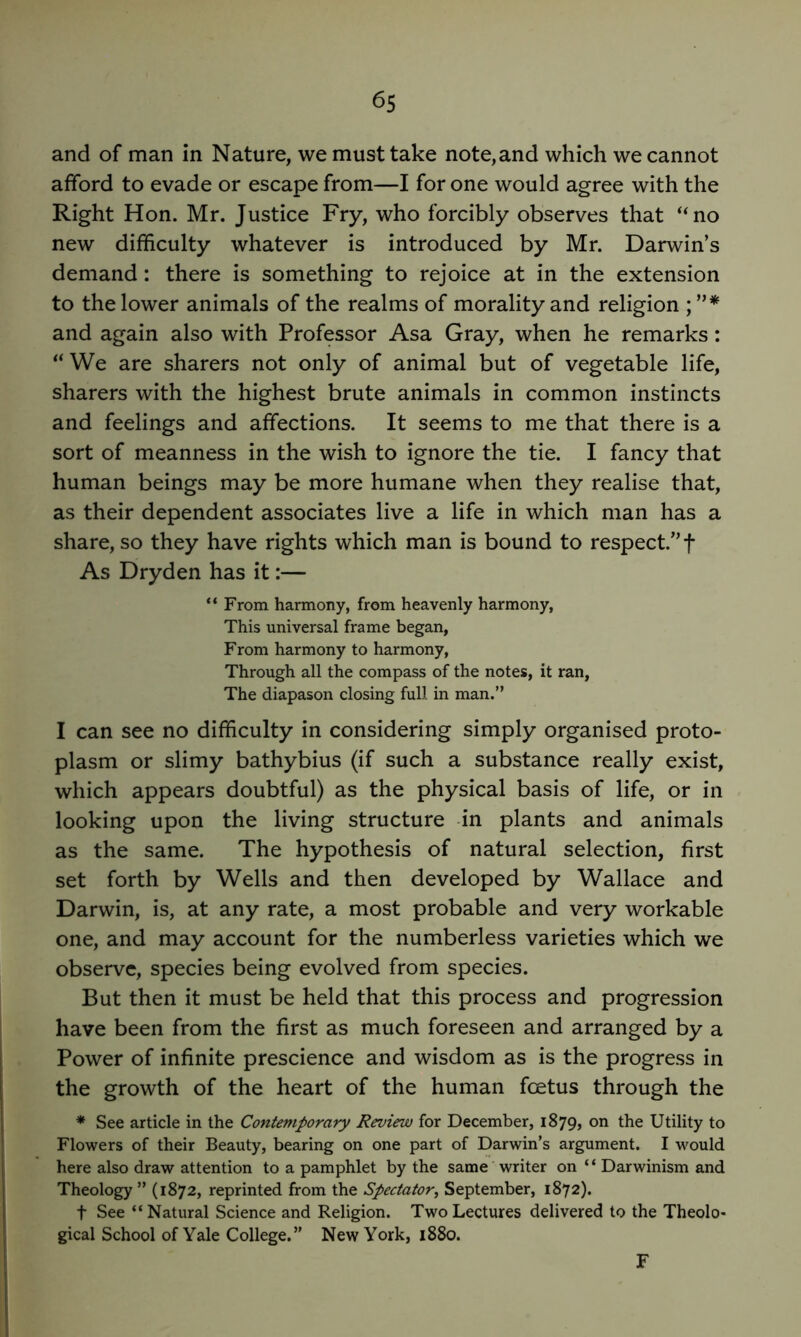 and of man in Nature, we must take note, and which we cannot afford to evade or escape from—I for one would agree with the Right Hon. Mr. Justice Fry, who forcibly observes that “no new difficulty whatever is introduced by Mr. Darwin’s demand: there is something to rejoice at in the extension to the lower animals of the realms of morality and religion ; and again also with Professor Asa Gray, when he remarks: “ We are sharers not only of animal but of vegetable life, sharers with the highest brute animals in common instincts and feelings and affections. It seems to me that there is a sort of meanness in the wish to ignore the tie. I fancy that human beings may be more humane when they realise that, as their dependent associates live a life in which man has a share, so they have rights which man is bound to respect.” f As Dryden has it:— “ From harmony, from heavenly harmony, This universal frame began, From harmony to harmony, Through all the compass of the notes, it ran. The diapason closing full in man.” I can see no difficulty in considering simply organised proto- plasm or slimy bathybius (if such a substance really exist, which appears doubtful) as the physical basis of life, or in looking upon the living structure -in plants and animals as the same. The hypothesis of natural selection, first set forth by Wells and then developed by Wallace and Darwin, is, at any rate, a most probable and very workable one, and may account for the numberless varieties which we observe, species being evolved from species. But then it must be held that this process and progression have been from the first as much foreseen and arranged by a Power of infinite prescience and wisdom as is the progress in the growth of the heart of the human foetus through the * See article in the Contemporary Review for December, 1879, on the Utility to Flowers of their Beauty, bearing on one part of Darwin’s argument. I would here also draw attention to a pamphlet by the same writer on “ Darwinism and Theology ” (1872, reprinted from the Spectator, September, 1872). t See “ Natural Science and Religion. Two Lectures delivered to the Theolo- gical School of Yale College.” New York, 1880. F