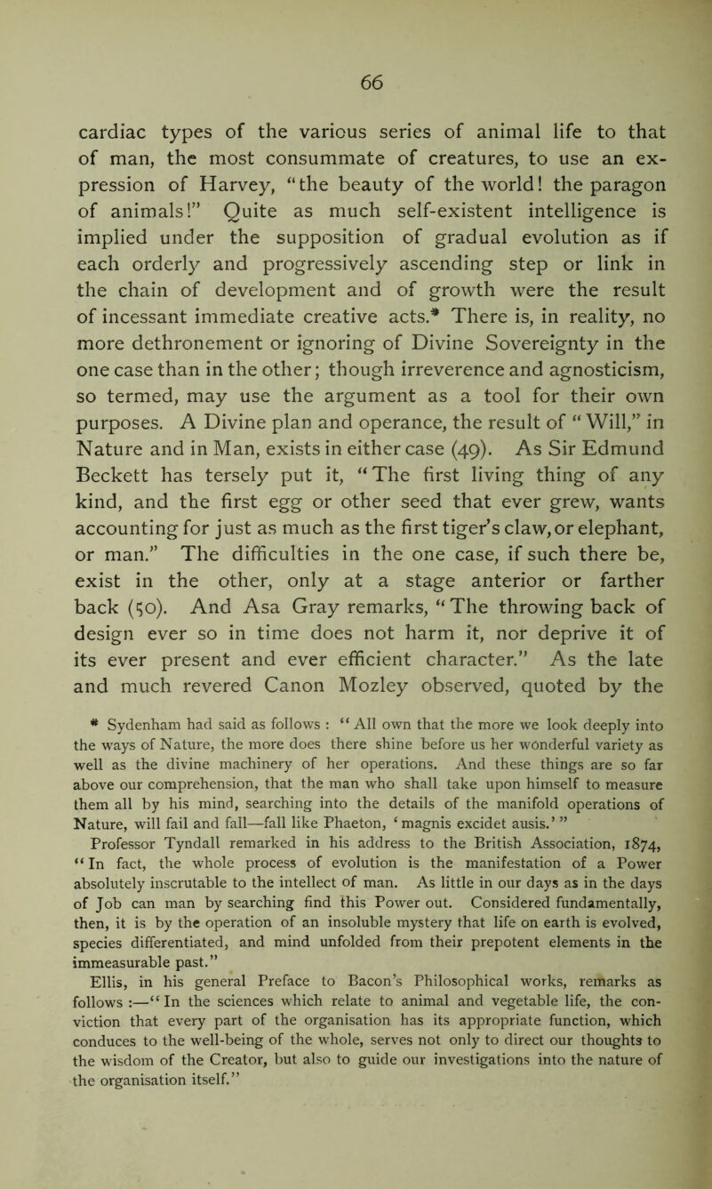 cardiac types of the various series of animal life to that of man, the most consummate of creatures, to use an ex- pression of Harvey, “the beauty of the world! the paragon of animals!” Quite as much self-existent intelligence is implied under the supposition of gradual evolution as if each orderly and progressively ascending step or link in the chain of development and of growth were the result of incessant immediate creative acts.^ There is, in reality, no more dethronement or ignoring of Divine Sovereignty in the one case than in the other; though irreverence and agnosticism, so termed, may use the argument as a tool for their own purposes. A Divine plan and operance, the result of “ Will,” in Nature and in Man, exists in either case (49). As Sir Edmund Beckett has tersely put it, ‘‘The first living thing of any kind, and the first egg or other seed that ever grew, wants accounting for just as much as the first tiger’s claw,or elephant, or man.” The difficulties in the one case, if such there be, exist in the other, only at a stage anterior or farther back (^o). And Asa Gray remarks, “The throwing back of design ever so in time does not harm it, nor deprive it of its ever present and ever efficient character.” As the late and much revered Canon Mozley observed, quoted by the Sydenham had said as follows : “ All own that the more we look deeply into the ways of Nature, the more does there shine before us her wonderful variety as well as the divine machinery of her operations. And these things are so far above our comprehension, that the man who shall take upon himself to measure them all by his mind, searching into the details of the manifold operations of Nature, will fail and fall—fall like Phaeton, ‘magnis excidet ausis.’ ” Professor Tyndall remarked in his address to the British Association, 1874, “In fact, the whole process of evolution is the manifestation of a Power absolutely inscrutable to the intellect of man. As little in our days as in the days of Job can man by searching find this Power out. Considered fundamentally, then, it is by the operation of an insoluble mystery that life on earth is evolved, species differentiated, and mind unfolded from their prepotent elements in the immeasurable past.” Ellis, in his general Preface to Bacon’s Philosophical works, remarks as follows :—“In the sciences which relate to animal and vegetable life, the con- viction that every part of the organisation has its appropriate function, which conduces to the well-being of the whole, serves not only to direct our thoughts to the wisdom of the Creator, but also to guide our investigations into the nature of the organisation itself.”