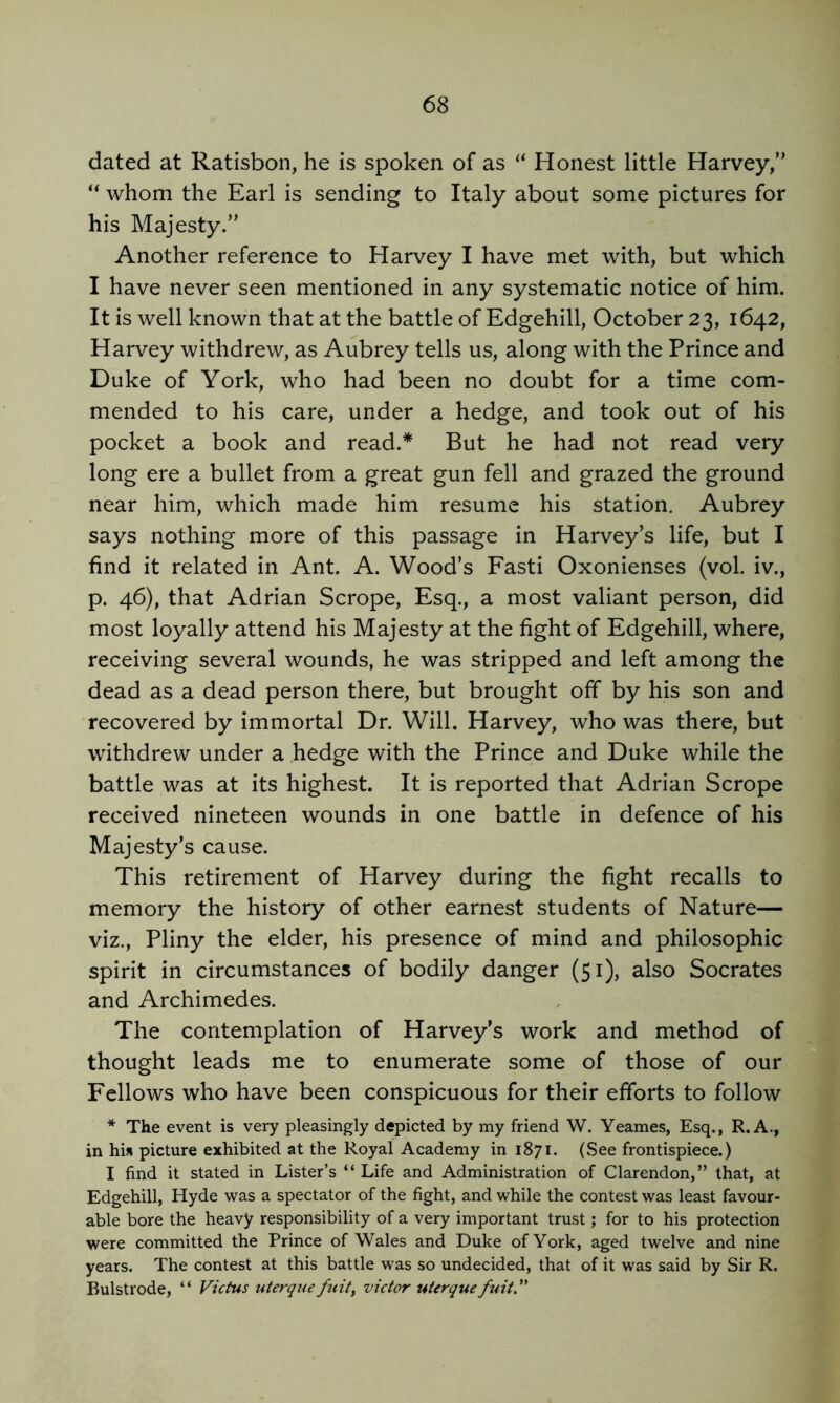 dated at Ratisbon, he is spoken of as “ Honest little Harvey/’ whom the Earl is sending to Italy about some pictures for his Majesty.” Another reference to Harvey I have met with, but which I have never seen mentioned in any systematic notice of him. It is well known that at the battle of Edgehill, October 23, 1642, Harvey withdrew, as Aubrey tells us, along with the Prince and Duke of York, who had been no doubt for a time com- mended to his care, under a hedge, and took out of his pocket a book and read.* But he had not read very long ere a bullet from a great gun fell and grazed the ground near him, which made him resume his station. Aubrey says nothing more of this passage in Harvey’s life, but I find it related in Ant. A. Wood’s Fasti Oxonienses (vol. iv., p. 46), that Adrian Scrope, Esq., a most valiant person, did most loyally attend his Majesty at the fight of Edgehill, where, receiving several wounds, he was stripped and left among the dead as a dead person there, but brought off by his son and recovered by immortal Dr. Will. Harvey, who was there, but withdrew under a hedge with the Prince and Duke while the battle was at its highest. It is reported that Adrian Scrope received nineteen wounds in one battle in defence of his Majesty’s cause. This retirement of Harvey during the fight recalls to memory the history of other earnest students of Nature— viz., Pliny the elder, his presence of mind and philosophic spirit in circumstances of bodily danger (51), also Socrates and Archimedes. The contemplation of Harvey’s work and method of thought leads me to enumerate some of those of our Fellows who have been conspicuous for their efforts to follow * The event is very pleasingly depicted by my friend W. Yeames, Esq., R.A., in his picture exhibited at the Royal Academy in 1871. (See frontispiece.) I find it stated in Lister’s “Life and Administration of Clarendon,” that, at Edgehill, Hyde was a spectator of the fight, and while the contest was least favour- able bore the heavy responsibility of a very important trust; for to his protection were committed the Prince of Wales and Duke of York, aged twelve and nine years. The contest at this battle was so undecided, that of it was said by Sir R. Bulstrode, “ Victus uterque fuit^ victor uterque fuit''