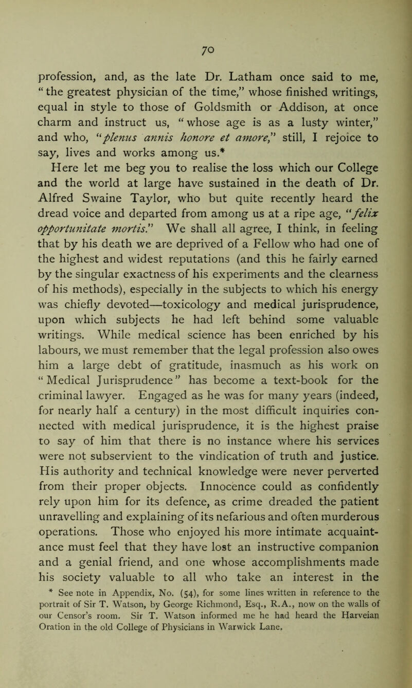 profession, and, as the late Dr. Latham once said to me, “ the greatest physician of the time,” whose finished writings, equal in style to those of Goldsmith or Addison, at once charm and instruct us, “whose age is as a lusty winter,” and who, plenus annis honore et amorep still, I rejoice to say, lives and works among us.* Here let me beg you to realise the loss which our College and the world at large have sustained in the death of Dr. Alfred Swaine Taylor, who but quite recently heard the dread voice and departed from among us at a ripe age, ^*felix opportunitate mortis' We shall all agree, I think, in feeling that by his death we are deprived of a Fellow who had one of the highest and widest reputations (and this he fairly earned by the singular exactness of his experiments and the clearness of his methods), especially in the subjects to which his energy was chiefly devoted—toxicology and medical jurisprudence, upon which subjects he had left behind some valuable writings. While medical science has been enriched by his labours, we must remember that the legal profession also owes him a large debt of gratitude, inasmuch as his work on “Medical Jurisprudence” has become a text-book for the criminal lawyer. Engaged as he was for many years (indeed, for nearly half a century) in the most difficult inquiries con- nected with medical jurisprudence, it is the highest praise to say of him that there is no instance where his services were not subservient to the vindication of truth and justice. His authority and technical knowledge were never perverted from their proper objects. Innocence could as confidently rely upon him for its defence, as crime dreaded the patient unravelling and explaining of its nefarious and often murderous operations. Those who enjoyed his more intimate acquaint- ance must feel that they have lost an instructive companion and a genial friend, and one whose accomplishments made his society valuable to all who take an interest in the * See note in Appendix, No. (54), for some lines written in reference to the portrait of Sir T. Watson, by George Richmond, Esq., R.A., now on the walls of our Censor’s room. Sir T. Watson informed me he had heard the Harveian Oration in the old College of Physicians in Warwick Lane.