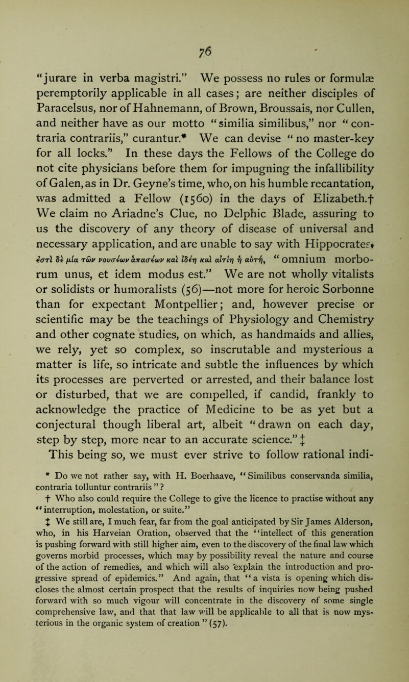 “jurare in verba magistri.” We possess no rules or formulae peremptorily applicable in all cases; are neither disciples of Paracelsus, nor of Hahnemann, of Brown, Broussais, nor Cullen, and neither have as our motto “similia similibus,” nor con- traria contrariis,” curantur.* We can devise ‘‘ no master-key for all locks.” In these days the Fellows of the College do not cite physicians before them for impugning the infallibility of Galen, as in Dr. Geyne’s time, who, on his humble recantation, was admitted a Fellow (1560) in the days of Elizabeth.f We claim no Ariadne’s Clue, no Delphic Blade, assuring to us the discovery of any theory of disease of universal and necessary application, and are unable to say with Hippocrates* €<rrl 5e fila ruv vovcecoy aTracecuv Ka\ Iderj Kul alrlr] ri awT^, Omnium morbo- rum unus, et idem modus est.” We are not wholly vitalists or solidists or humoralists (56)—not more for heroic Sorbonne than for expectant Montpellier; and, however precise or scientific may be the teachings of Physiology and Chemistry and other cognate studies, on which, as handmaids and allies, we rely, yet so complex, so inscrutable and mysterious a matter is life, so intricate and subtle the influences by which its processes are perverted or arrested, and their balance lost or disturbed, that we are compelled, if candid, frankly to acknowledge the practice of Medicine to be as yet but a conjectural though liberal art, albeit drawn on each day, step by step, more near to an accurate science.” J This being so, we must ever strive to follow rational indi- * Do we not rather say, with H. Boerhaave, “Similibus conservanda similia, contraria tolluntur contrariis ” ? t Who also could require the College to give the licence to practise without any ** interruption, molestation, or suite.” t We still are, I much fear, far from the goal anticipated by Sir James Alderson, who, in his Harveian Oration, observed that the “intellect of this generation is pushing forward with still higher aim, even to the discovery of the final law which governs morbid processes, which may by possibility reveal the nature and course of the action of remedies, and which will also 'explain the introduction and pro- gressive spread of epidemics.” And again, that “a vista is opening which dis- closes the almost certain prospect that the results of inquiries now being pushed forward with so much vigour will concentrate in the discovery of some single comprehensive law, and that that law vdll be applicable to all that is now mys- terious in the organic system of creation ” (57).