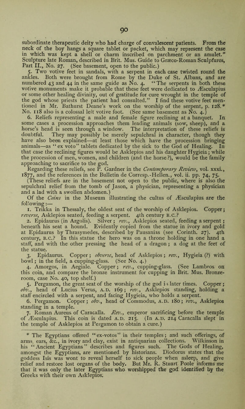 subordinate therapeutic deity who had charge of convalescent patients. From the neck of the boy hangs a square tablet or packet, which may represent the case in which was kept a shell or charm inscribed on parchment or an amulet.” Sculpture late Roman, described in Brit. Mus. Guide to Graeco-Roman Sculptures, Part II., No. 27. (See basement, open to the public.) 5. Two votive feet in sandals, with a serpent in each case twisted round the ankles. Both were brought from Rome by the Duke of St. Albans, and are numbered 43 and 44 in the same guide as No. 4. “ The serpents in both these votive monuments make it probable that these feet M’^ere dedicated to Aesculapius or some other healing divinity, out of gratitude for cure wrought in the temple of the god whose priests the patient had consulted.” I find these votive feet men- tioned in Mr. Bathurst Deane’s work on the worship of the serpent, p. 128.* No. 118 also is a colossal left votive foot. (See same basement as No. 4.) 6. Reliefs representing a male and female figure reclining at a banquet. In some cases a procession approaches them leading animals (sow, sheep), and a horse’s head is seen through a window. The interpretation of these reliefs is doubtful. They may possibly be merely sepulchral in character, though they have also been explained—at least those which have the procession bringing animals—as “ex voto” tablets dedicated by the sick to the God of Healing. In that case the reclining figures would be Asklepios and his daughter Hygieia; while the procession of men, women, and children (and the horse ?), would be the family approaching to sacrifice to the god. Regarding these reliefs, see P. Gardner in the Contemporary Review^ vol. xxxi., 1877, and the references in the Bulletin de Corresp.-Hellen., vol. ii. pp. 74, 75. (These reliefs are in the basement not open to the public, where is also the sepulchral relief from the tomb of Jason, a physician, representing a physician and a lad with a swollen abdomen.) Of the Cobis in the Museum illustrating the cultus of .^sculapius are the following:— 1. Trikka in Thessaly, the oldest seat of the worship of Asklepios. Copper; reverse, Asklepios seated, feeding a serpent. 4th century B.C.? 2. Epidaurus (in Argolis). Silver; rev., Asklepios seated, feeding a serpent ; beneath his seat a hound. Evidently copied from the statue in ivory and gold at Epidaurus by Thrasymedes, described by Pausanias (see Corinth. 27). 4th century, B.C.? In this statue the hero was on a throne holding in one hand a staff, and with the other pressing the head of a dragon ; a dog at the feet of the statue. 3. Epidaurus. Copper; obverse, of Asklepios; rev., Hygieia (?) with bowl; in the field, a cupping-glass. (See No. 4.) 4. Amorgos, in Aegiale. Copper; rev., cupping-glass. (See Lambros on this coin, and compare the bronze instrument for cupping in Brit. Mus. Bronze- room, case No. 40, top shelf.) 5. Pergamon, the great seat of the worship of the god i^i later times. Copper ; obv., head of Lucius Verus, A.D. 169; rev., Asklepios standing, holding a staff encircled with a serpent, and facing Hygieia, who holds a serpent. 6. Pergamon. Copper; obv., head of Commodus, A.D. 180; rev., Asklepios standing in a temple. 7. Roman Aureus of Caracalla. Rev., emperor sacrificing before the temple of zEsculapius. This coin is dated A.D. 215. (In A.D. 214 Caracalla slept in the temple of Asklepios at Pergamon to obtain a cure.) * The Egyptians offered “ex-votos” in their temples; and such offerings, of arms, ears, &c., in ivory and clay, exist in antiquarian collections. Wilkinson in his “Ancient Egyptians” describes and figures such. The Gods of Healing, amongst the Egyptians, are mentioned by historians. Diodorus states that the goddess Isis was wont to reveal herself to sick people when asleep, and give relief and restore lost organs of the body. But Mr. R. Stuart Poole informs me that it was only the later Egyptians who worshipped the god identified by the Greeks with their own Asklepios.