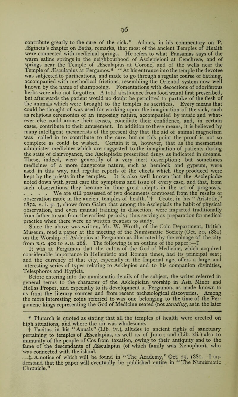 contribute greatly to the cure of the sick. ” Adams, in his commentary on P. ^gineta’s chapter on Baths, remarks, that most of the ancient Temples of Health were connected with medicinal springs. He refers to what Pausanias says of the warm saline springs in the neighbourhood of Asclepieioni at Cenchreae, and of springs near the Temple of Hisculapius at Corone, and of the wells near the Temple of ^sculapius at Pergamos.* ‘ ‘ At his entrance into the temple the devotee was subjected to purifications, and made to go through a regular course of bathing, accompanied with methodical frictions, resembling the Oriental system now well known by the name of shampooing. Fomentations with decoctions of odoriferous herbs were also not forgotten. A total abstinence from food was at first prescribed, but afterwards the patient would no doubt be permitted to partake of the flesh of the animals which were brought to the temples as sacrifices. Every means that could be thought of was used for working upon the imagination of the sick, such as religious ceremonies of an imposing nature, accompanied by music and what- ever else could arouse their senses, conciliate their confidence, and, in certain cases, contribute to their amusement. In addition to these means, it is believed by many intelligent mesmerists of the present day that the aid of animal magnetism was called in to contribute to the cure, but on this point the proof is not so complete as could be wished. Certain it is, however, that as the mesmerists administer medicines which are suggested to the imagination of patients during the state of clairvoyance, the Asclepiadae prescribed drugs as indicated in dreams. These, indeed, were generally of a very inert description; but sometimes medicines of a more dangerous nature, such as hemlock and gypsum, were used in this way, and regular reports of the effects which they produced were kept by the priests in the temples. It is also well known that the Asclepiadse noted down with great care the symptoms and issue of every case, and that, from such observations, they became in time great adepts in the art of prognosis. . . . . We are still possessed of two documents composed from the results oi observation made in the ancient temples of health.”t Grote, in his “Aristotle,” 1872, V. i. p. 3, shows from Galen that among the Asclepiads the habit of physical observation, and even manual training in dissection, were imparted traditionally from father to son from the earliest periods; thus serving as preparation for medical practice when there were no written treatises to study. Since the above was written, Mr. W. Wroth, of the Coin Department, British Museum, read a paper at the meeting of the Numismatic Society (Oct. 20, 1881) on the Worship of Asklepios at Pergamon as illustrated by the coinage of the city from B.c. 400 to A.D. 268. The following is an outline of the paper :—+ It was at Pergamon that the cultus of the God of Medicine, which acquired considerable importance in Hellenistic and Roman times, had its principal seat; and the currency of that city, especially in the Imperial age, offers a large and nteresting series of types relating to Asklepios and to his companion divinities, Telesphoros and Hygieia. Before entering into the numismatic details of the subject, the writer referred in general terms to the character of the Asklepieian worship in Asia Minor and Hellas Proper, and especially to its development at Pergamon, as made known to us from the literary sources and from recent archaeological discoveries. Among the more interesting coins referred to was one belonging to the time of the Per- gamene kings representing the God of Medicine seated (not standing, as in the later * Plutarch is quoted as stating that all the temples of health were erected on high situations, and where the air was wholesome. t Tacitus, in his “Annals” (Lib. iv.), alludes to ancient rights of sanctuary pertaining to temples of ^Esculapius, as well as of Juno; and (Lib. xii.) also to immunity of the people of Cos from taxation, owing to their antiquity and to the fame of the descendants of .^sculapius (of which family was Xenophon), who was connected with the island. A notice of .which will be found in “The Academy,” Oct. 29, 1881. I un- derstand that the paper will eventually be published entire in “ TTie Numismatic Chronicle.”