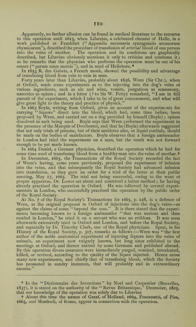 Apparently, no further allusion can be found in medical literature to the recourse to this operation until 1615, when Libavius, a celebrated chemist of Halle, in a work published at Frankfurt (“Appendix necessaria syntagmatis arcanorum chymicarum”), described the procedure of transfusion of arterial blood of one person into the veins of another. The operation and its conditions are graphically described, but Libavius obviously mentions it only to criticise and condemn it; as he remarks that the physician who performs the operation must be out of his senses (“ parum sanae mentis ”), and in need of Hellebore. * In 1653 R. des Gabets, a French monk, showed the possibility and advantage of transfusing blood from vein to vein in man. Forty years later than Libavius, probably about 1656, Wren (Sir Chr.), when at Oxford, made some experiments as to the injecting into the dog’s veins ot various ingredients, such as ale and wine, vomits, purgatives as scammony, narcotics as opium ; and in a letter ( ? to Sir W. Petty) remarked, “ I am in full pursuit of the experiment, which I take to be of great concernment, and what will give great light to the theory and practice of physick. ” In 1663 Boyle, writing from Oxford, gives an account of the experimtnts for carrying “liquors” direct into the blood, which had, some time before, been proposed by Wren, and carried out on a dog provided by himself (Boyle) ; opium dissolved in sack being used. Boyle says that Wren performed the experiment in the presence of the Marquis of Dorchester, and that he (Boyle) afterwards suggested that not only trials of poisons, but of their antidotes also, or liquid cordials, should be made on the bodies of malefactors, Boyle observes that a foreign ambassador in London had tried the experiment on a man, but the result was not forward enough to be yet made known. In 1664 Daniel, a German physician, described the operation which he had for some time used of transfusing blood from a healthy man into the veins of another, t In December, 1665, the Transactions of the Royal Society recorded the fact of Wren’s having, some years previously, proposed the experiment of infusion into the veins, and that subsequently the Royal Society had advanced infusion into transfusion, as they gave an order for a trial of the latter at their public meeting, May 17, 1665. The trial not being successful, owing to the want ot proper apparatus. Dr. Lower set about and contrived a better method ; he having already practised the operation in Oxford. He was followed by several experi- menters in London, who successfully practised the operation by the public order of the Royal Society. At No. 7 of the Royal Society’s Transactions for 1665, p. 128, is a defence of Wi-en, as the original proposer in Oxford of injections into the dog’s veins—as against the claims of some “ beyond the seas,” It is there stated that the experi- ments becoming known to a foreign ambassador “ that was curious and then resided in London,” he tried it on a servant who was an evildoer. It was soon afterwards extensively tried in Oxford and London, and before the Royal Society, and especially by Dr. Timothy Clark, one of the Royal physicians. Sprat, in his History of the Royal Society, p. 317, remarks as follows :—Wren was “the first author of the noble anatomical experiment of injecting liquors into the veins of animals, an experiment now vulgarly known, but long since exhibited to the meetings at Oxford, and thence carried by some Germans and published abroad. By this operation divers creatures were immediately purged, vomited, intoxicated, killed, or revived, according to the quality of the liquor injected. Hence arose many new experiments, and chiefly that of transfusing blood, which the Society has promoted in sundry instances, that will probably end in extraordinary success.” * In the “ Dictionnaire des Inventions” by Noel and Carpentier (Bruxelles, 1837), it is stated on the authority of the “Revue Britannique,” December, 1825, that our knowledge of the operation was solely due to Libavius. t About this time the names of Graaf, of Holland, 1664, Fracassetti, of Pisa, 1665, and Manfredi, of Rome, appear in connection with the operation.