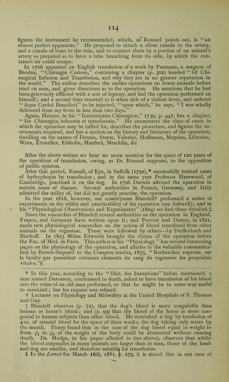 figures the instrument he recommended, which, as* * * § Roussel points out, is “an almost perfect apparatus.” He proposed to attach a silver canula to the artery, and a canula of bone to the vein, and to connect them by a portion of an animal’s artery so prepared as to have a tube branching from its side, by which the con- tained air could escape. In 1706 appeared an English translation of a work by Purmann, a surgeon of Breslau, “ Chirurgia Curiosa,” containing a chapter (p. 302) headed “Of Chi- rurgical Infusion and Transfusion, and why they are in no greater reputation in the world.” The author describes the earlier operations on lower animals before tried on man, and gives directions as to the operation. He mentions that he had been grievously afflicted with a sort of leprosy, and had the operation performed on himself; and a second time resorted to it when sick of a violent fever, and ordered “ Aqua Cardui Benedict!” to be injected, “ upon which,” he says, “ I was wholly delivered from my fever in less than two days.” Again, Heister, in his “ Institutiones Chirurgicse,” 1739, p. 447? has a chapter, “ De Chirurgica infusoria et transfusoria.” He enumerates the class of cases in which the operation may be called for, describes the procedure, and figures the in- struments required, and has a section on the history and literature of the operation, dwelling on the names of Dennis, Sturm, Valerius, Hoffmann, Muysius, Libavius, Wren, Ettmiiller, Elsholtz, Manfred, Mercklin, &c After the above writers we hear no more mention for the space of 120 years of the operation of transfusion, owing, as Dr. Roussel supposes, to the opposition of public opinion. After that period, Russell, of Eye, in Suffolk (1792),* successfully treated cases of hydrophopia by transfusion; and in the same year Professor Plarewood, of Cambridge, practised it on the dog. In 1796 Darwin advised the operation in certain cases of disease. Several authorities in France, Germany, and Italy admitted the utility of, but did not greatly practise, the operation. In the year 1818, however, our countryman Blundellt performed a series ot experiments on the utility and practicability of the operation (see Ashwell); and in his “Physiological Observations and Experiments” (1824) we find these detailed.J Since the researches of Blundell several authorities on the operation in England, France, and Germany have written upon it; and Prevost and Dumas, in 1821, made new physiological researches on the action of blood transfused from other animals on the organism. These were followed by others—by Dieffenbach and Bischoff. In 1823 Milne Edwards brought the claims of the operation before the Fac. of Med. in Paris. This author in his “Physiology ” has several interesting pages on the physiology of the operation, and alludes to the valuable communica- tion by Brown-Sequard to the Comptes rendus, 1855, “ Recherches experim. sur la faculte que possedent certaines elements du sang de regenerer les proprietes vitales.”§ * In this year, according to the “ Diet, des Inventions” before mentioned, a man named Durosnoy, condemned to death, asked to have transfusion of his blood into the veins of an old man performed, so that he might be in some way useful to mankind ; but his request was refused. t Lecturer on Physiology and Midwifery at the United Hospitals of S. Thomas and Guy. I Blundell observes (p. 72), that the dog’s blood is more coagulable than human or horse’s blood ; and (p. 99) that the blood of the horse is more con- genial to human subjects than other blood. He nourished a dog by tranfusion of 40Z. of arterial blood for the space of three weeks, the dog taking only water by the mouth. Piorry found that in the case of the dog blood equal in weight to from ^ to 2-0 of the weight of the body could be abstracted without causing death. Dr. Madge, in his paper alluded to (see above), observes that whilst the blood corpuscles in many animals are larger than in man, those of the lamb and dog are smaller, and therefore suitable for transfusion. § 11\ the Lancet for March i6th, 1881, p. 279, it is stated that in one case of