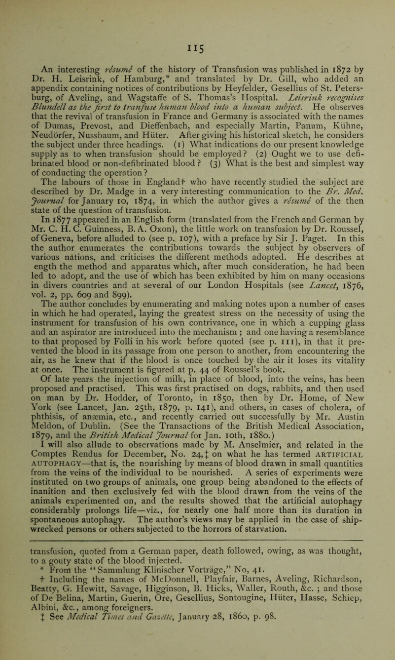 Dr. H. Leisrink, of Hamburg,* * and translated by Dr. Gill, who added an appendix containing notices of contributions by Heyfelder, Gesellius of St. Peters- burg, of Aveling, and Wagstaffe of S. Thomas’s Hospital. Leisrink recognises Blundell as the first to tranfuse human blood into a hutnan subject. He observes that the revival of transfusion in France and Germany is associated with the names of Dumas, Prevost, and Dieffenbach, and especially Martin, Panum, Kiihne, Neudorfer, Nussbaum, and Hiiter. After giving his historical sketch, he considers the subject under three headings, (i) What indications do our present knowledge supply as to when transfusion should be employed ? (2) Ought we to use defi- brinated blood or non-defibrinated blood ? (3) What is the best and simplest way of conducting the operation? The labours of those in Englandf who have recently studied the subject are described by Dr. Madge in a very interesting communication to the Br. Med. Journal for January 10, 1874, in which the author gives a rhume of the then state of the question of transfusion. In 1877 appeared in an English form (translated from the Erench and German by Mr. C. H. C. Guinness, B. A. Oxon), the little work on transfusion by Dr. Roussel, of Geneva, before alluded to (see p. 107), with a preface by Sir J. Paget. In this the author enumerates the contributions towards the subject by observers of various nations, and criticises the different methods adopted. He describes at ength the method and apparatus which, after much consideration, he had been led to adopt, and the use of which has been exhibited by him on many occasions in divers countries and at several of our London Hospitals (see Lancet^ 1876, vol. 2, pp. 609 and 899). The author concludes by enumerating and making notes upon a number of cases in which he had operated, laying the greatest stress on the necessity of using the instrument for transfusion of his own contrivance, one in which a cupping glass and an aspirator are introduced into the mechanism ; and one having a resemblance to that proposed by Eolli in his work before quoted (see p. iii), in that it pre- vented the blood in its passage from one person to another, from encountering the air, as he knew that if the blood is once touched by the air it loses its vitality at once. The instrument is figured at p. 44 of Roussel’s book. Of late years the injection of milk, in place of blood, into the veins, has been proposed and practised. This was first practised on dogs, rabbits, and then used on man by Dr. Hodder, of Toronto, in 1850, then by Dr. Home, of New York (see Lancet, Jan. 25th, 1879, p. 141), and others, in cases of cholera, of phthisis, of anaemia, etc., and recently carried out successfully by Mr. Austin Meldon, of Dublin. (See the Transactions of the British Medical Association, 1879, and the British Medical Journal for Jan. loth, 1880.) I will also allude to observations made by M. Anselmier, and related in the Comptes Rendus for December, No. 24, J on what he has termed artificial AUTOPHAGY—that is, the nourishing by means of blood drawn in small quantities from the veins of the individual to be nourished. A series of experiments were instituted on two groups of animals, one group being abandoned to the effects of inanition and then exclusively fed with the blood drawn from the veins of the animals experimented on, and the results showed that the artificial autophagy considerably prolongs life—viz., for nearly one half more than its duration in spontaneous autophagy. The author’s views may be applied in the case of ship- wrecked persons or others subjected to the horrors of starvation. transfusion, quoted from a German paper, death followed, owing, as was thought, to a gouty state of the blood injected. * From the “ Sammlung Klinischer Vortrage,” No, 41. t Including the names of McDonnell, Playfair, Barnes, Aveling, Richardson, Beatty, G. Hewitt, Savage, Higginson, B. Hicks, Waller, Routh, &c. ; and those of De Belina, Martin, Guerin, Ore, Gesellius, Sontougine, Hiiter, Hasse, Schiep, Albini, &c., among foreigners. X See Medical Times and Gazette, January 28, i860, p. 98.