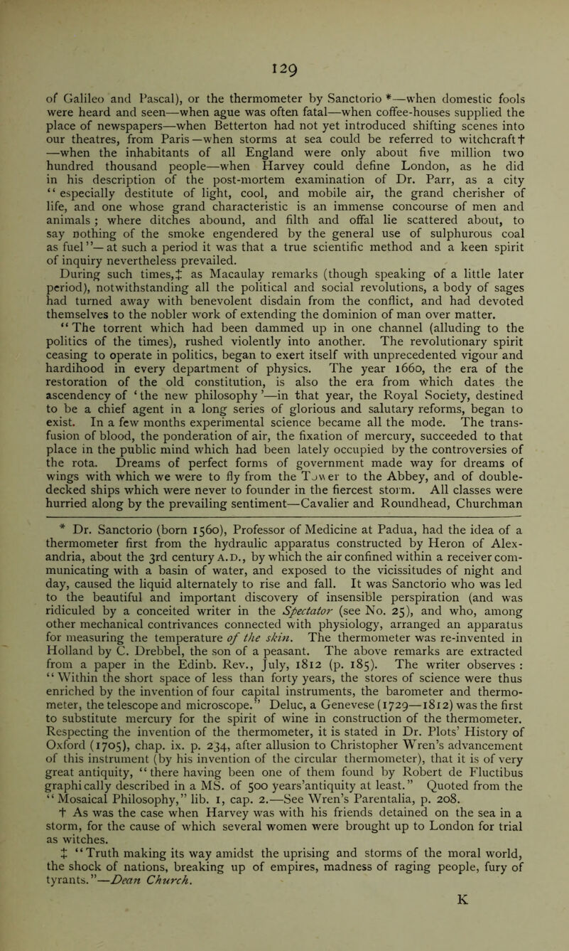 of Galileo and Pascal), or the thermometer by vSanctorio *—when domestic fools were heard and seen—when ague was often fatal—when coffee-houses supplied the place of newspapers—when Betterton had not yet introduced shifting scenes into our theatres, from Paris—when storms at sea could be referred to witchcraftt —when the inhabitants of all England were only about five million two hundred thousand people—when Harvey could define London, as he did in his description of the post-mortem examination of Dr. Parr, as a city “ especially destitute of light, cool, and mobile air, the grand cherisher of life, and one whose grand characteristic is an immense concourse of men and animals; where ditches abound, and filth and offal lie scattered about, to say nothing of the smoke engendered by the general use of sulphurous coal as fuel”—at such a period it was that a true scientific method and a keen spirit of inquiry nevertheless prevailed. During such times,J as Macaulay remarks (though speaking of a little later period), notwithstanding all the political and social revolutions, a body of sages had turned away with benevolent disdain from the conflict, and had devoted themselves to the nobler work of extending the dominion of man over matter. “ The torrent which had been dammed up in one channel (alluding to the politics of the times), rushed violently into another. The revolutionary spirit ceasing to operate in politics, began to exert itself with unprecedented vigour and hardihood in every department of physics. The year 1660, the era of the restoration of the old constitution, is also the era from which dates the ascendency of ‘ the new philosophy ’—in that year, the Royal Society, destined to be a chief agent in a long series of glorious and salutary reforms, began to exist. In a few months experimental science became all the mode. The trans- fusion of blood, the ponderation of air, the fixation of mercury, succeeded to that place in the public mind which had been lately occupied by the controversies of the rota. Dreams of perfect forms of government made way for dreams of wings with which we were to fly from the Tjver to the Abbey, and of double- decked ships which were never to founder in the fiercest stoi m. All classes were hurried along by the prevailing sentiment—Cavalier and Roundhead, Churchman * Dr. Sanctorio (born 1560), Professor of Medicine at Padua, had the idea of a thermometer first from the hydraulic apparatus constructed by Heron of Alex- andria, about the 3rd century a. d., by which the air confined within a receiver com- municating with a basin of water, and exposed to the vicissitudes of night and day, caused the liquid alternately to rise and fall. It was Sanctorio who was led to the beautiful and important discovery of insensible perspiration (and was ridiculed by a conceited writer in the Spectator (see No. 25), and who, among other mechanical contrivances connected with physiology, arranged an apparatus for measuring the temperature of tJie skin. The thermometer was re-invented in Holland by C. Drebbel, the son of a peasant. The above remarks are extracted from a paper in the Edinb. Rev., July, 1812 (p. 185). The writer observes : “Within the short space of less than forty years, the stores of science were thus enriched by the invention of four capital instruments, the barometer and thermo- meter, the telescope and microscope.” Deluc, a Genevese (1729—1812) was the first to substitute mercury for the spirit of wine in construction of the thermometer. Respecting the invention of the thermometer, it is stated in Dr. Plots’ History of Oxford (1705), chap. ix. p. 234, after allusion to Christopher Wren’s advancement of this instrument (by his invention of the circular thermometer), that it is of very great antiquity, ‘ ‘ there having been one of them found by Robert de Fluctibus graphically described in a MS. of 500 years’antiquity at least.” Quoted from the “ Mosaical Philosophy,” lib. i, cap. 2.—See Wren’s Parentalia, p. 208. t As was the case when Harvey was with his friends detained on the sea in a storm, for the cause of which several women were brought up to London for trial as witches. X “Truth making its way amidst the uprising and storms of the moral world, the shock of nations, breaking up of empires, madness of raging people, fury of tyrants.”—Dean Church. K