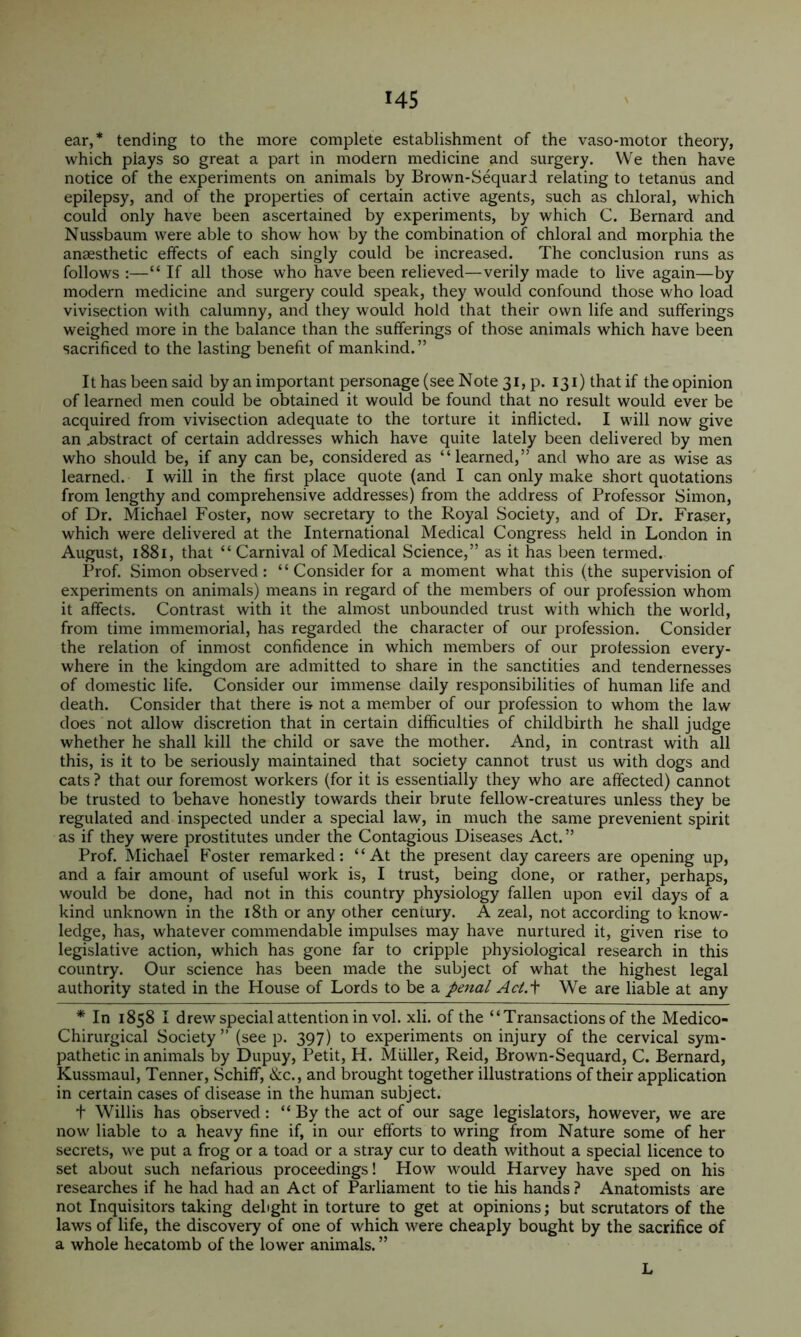 ear,* tending to the more complete establishment of the vaso-motor theory, which piays so great a part in modern medicine and surgery. We then have notice of the experiments on animals by Brown-Sequard relating to tetanus and epilepsy, and of the properties of certain active agents, such as chloral, which could only have been ascertained by experiments, by which C. Bernard and Nussbaum were able to show how by the combination of chloral and morphia the anaesthetic effects of each singly could be increased. The conclusion runs as follows :—“ If all those who have been relieved—verily made to live again—by modern medicine and surgery could speak, they would confound those who load vivisection with calumny, and they would hold that their own life and sufferings weighed more in the balance than the sufferings of those animals which have been sacrificed to the lasting benefit of mankind.” It has been said by an important personage (see Note 31, p. 131) that if the opinion of learned men could be obtained it would be found that no result would ever be acquired from vivisection adequate to the torture it inflicted. I will now give an .abstract of certain addresses which have quite lately been delivered by men who should be, if any can be, considered as “learned,” and who are as wise as learned. I will in the first place quote (and I can only make short quotations from lengthy and comprehensive addresses) from the address of Professor Simon, of Dr. Michael Foster, now secretary to the Royal Society, and of Dr. Fraser, which were delivered at the International Medical Congress held in London in August, i88i, that “Carnival of Medical Science,” as it has been termed. Prof. Simon observed: “ Consider for a moment what this (the supervision of experiments on animals) means in regard of the members of our profession whom it affects. Contrast with it the almost unbounded trust with which the world, from time immemorial, has regarded the character of our profession. Consider the relation of inmost confidence in which members of our profession every- where in the kingdom are admitted to share in the sanctities and tendernesses of domestic life. Consider our immense daily responsibilities of human life and death. Consider that there is not a member of our profession to whom the law does not allow discretion that in certain difficulties of childbirth he shall judge whether he shall kill the child or save the mother. And, in contrast with all this, is it to be seriously maintained that society cannot trust us with dogs and cats ? that our foremost workers (for it is essentially they who are affected) cannot be trusted to behave honestly towards their brute fellow-creatures unless they be regulated and inspected under a special law, in much the same prevenient spirit as if they were prostitutes under the Contagious Diseases Act. ” Prof. Michael Foster remarked: “At the present day careers are opening up, and a fair amount of useful work is, I trust, being done, or rather, perhaps, would be done, had not in this country physiology fallen upon evil days of a kind unknown in the i8th or any other century. A zeal, not according to know- ledge, has, whatever commendable impulses may have nurtured it, given rise to legislative action, which has gone far to cripple physiological research in this country. Our science has been made the subject of what the highest legal authority stated in the House of Lords to be a penal Act.i We are liable at any * In 1858 I drew special attention in vol. xli. of the “Transactions of the Medico- Chirurgical Society ” (see p. 397) to experiments on injury of the cervical sym- pathetic in animals by Dupuy, Petit, H. Muller, Reid, Brown-Sequard, C. Bernard, Kussmaul, Tenner, Schiff, &c., and brought together illustrations of their application in certain cases of disease in the human subject. + Willis has observed : “By the act of our sage legislators, however, we are now liable to a heavy fine if, in our efforts to wring from Nature some of her secrets, we put a frog or a toad or a stray cur to death without a special licence to set about such nefarious proceedings! How would Harvey have sped on his researches if he had had an Act of Parliament to tie his hands ? Anatomists are not Inquisitors taking dehght in torture to get at opinions; but scrutators of the laws of life, the discovery of one of which were cheaply bought by the sacrifice of a whole hecatomb of the lower animals. ” L