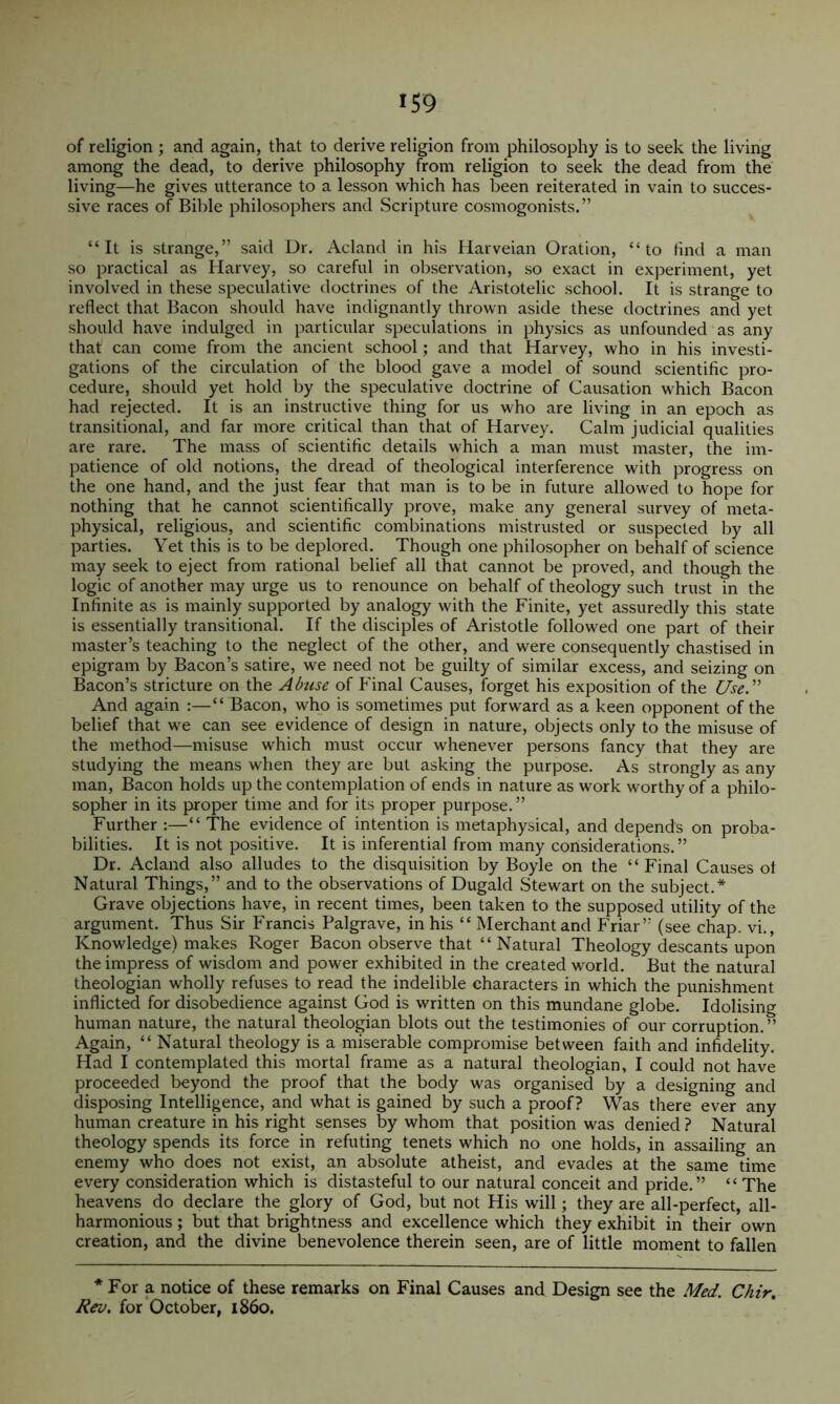 of religion ; and again, that to derive religion from philosophy is to seek the living among the dead, to derive philosophy from religion to seek the dead from the living—he gives utterance to a lesson which has been reiterated in vain to succes- sive races of Bible philosophers and Scripture cosmogonists.” “It is strange,” said Dr. Acland in his Harveian Oration, “to find a man so practical as Harvey, so careful in observation, so exact in experiment, yet involved in these speculative doctrines of the Aristotelic school. It is strange to reflect that Bacon should have indignantly thrown aside these doctrines and yet should have indulged in particular speculations in physics as unfounded as any that can come from the ancient school; and that Harvey, who in his investi- gations of the circulation of the blood gave a model of sound scientific pro- cedure, should yet hold by the speculative doctrine of Causation which Bacon had rejected. It is an instructive thing for us who are living in an epoch as transitional, and far more critical than that of Harvey. Calm judicial qualities are rare. The mass of scientific details which a man must master, the im- patience of old notions, the dread of theological interference with progress on the one hand, and the just fear that man is to be in future allowed to hope for nothing that he cannot scientifically prove, make any general survey of meta- physical, religious, and scientific combinations mistrusted or suspected by all parties. Yet this is to be deplored. Though one philosopher on behalf of science may seek to eject from rational belief all that cannot be proved, and though the logic of another may urge us to renounce on behalf of theology such trust in the Infinite as is mainly supported by analogy with the Finite, yet assuredly this state is essentially transitional. If the disciples of Aristotle followed one part of their master’s teaching to the neglect of the other, and were consequently chastised in epigram by Bacon’s satire, we need not be guilty of similar excess, and seizing on Bacon’s stricture on the Ahise of Pinal Causes, forget his exposition of the Use.'’ And again :—“ Bacon, who is sometimes put forward as a keen opponent of the belief that we can see evidence of design in nature, objects only to the misuse of the method—misuse which must occur whenever persons fancy that they are studying the means when they are but asking the purpose. As strongly as any man. Bacon holds up the contemplation of ends in nature as work worthy of a philo- sopher in its proper time and for its proper purpose.” Further :—“ The evidence of intention is metaphysical, and depends on proba- bilities. It is not positive. It is inferential from many considerations. ” Dr. Acland also alludes to the disquisition by Boyle on the “ Final Causes ot Natural Things,” and to the observations of Dugald Stewart on the subject.* Grave objections have, in recent times, been taken to the supposed utility of the argument. Thus Sir Francis Palgrave, in his “ Merchant and Friar” (see chap, vi.. Knowledge) makes Roger Bacon observe that “ Natural Theology descants upon the impress of wisdom and power exhibited in the created world. But the natural theologian wholly refuses to read the indelible characters in which the punishment inflicted for disobedience against God is written on this mundane globe. Idolising human nature, the natural theologian blots out the testimonies of our corruption.” Again, “ Natural theology is a miserable compromise between faith and infidelity. Had I contemplated this mortal frame as a natural theologian, I could not have proceeded beyond the proof that the body was organised by a designing and disposing Intelligence, and what is gained by such a proof? Was there ever any human creature in his right senses by whom that position was denied ? Natural theology spends its force in refuting tenets which no one holds, in assailing an enemy who does not exist, an absolute atheist, and evades at the same time every consideration which is distasteful to our natural conceit and pride.” “The heavens do declare the glory of God, but not His will; they are all-perfect, all- harmonious ; but that brightness and excellence which they exhibit in their own creation, and the divine benevolence therein seen, are of little moment to fallen * For a notice of these remarks on Final Causes and Design see the Med. Chir, Rev. for October, i860.