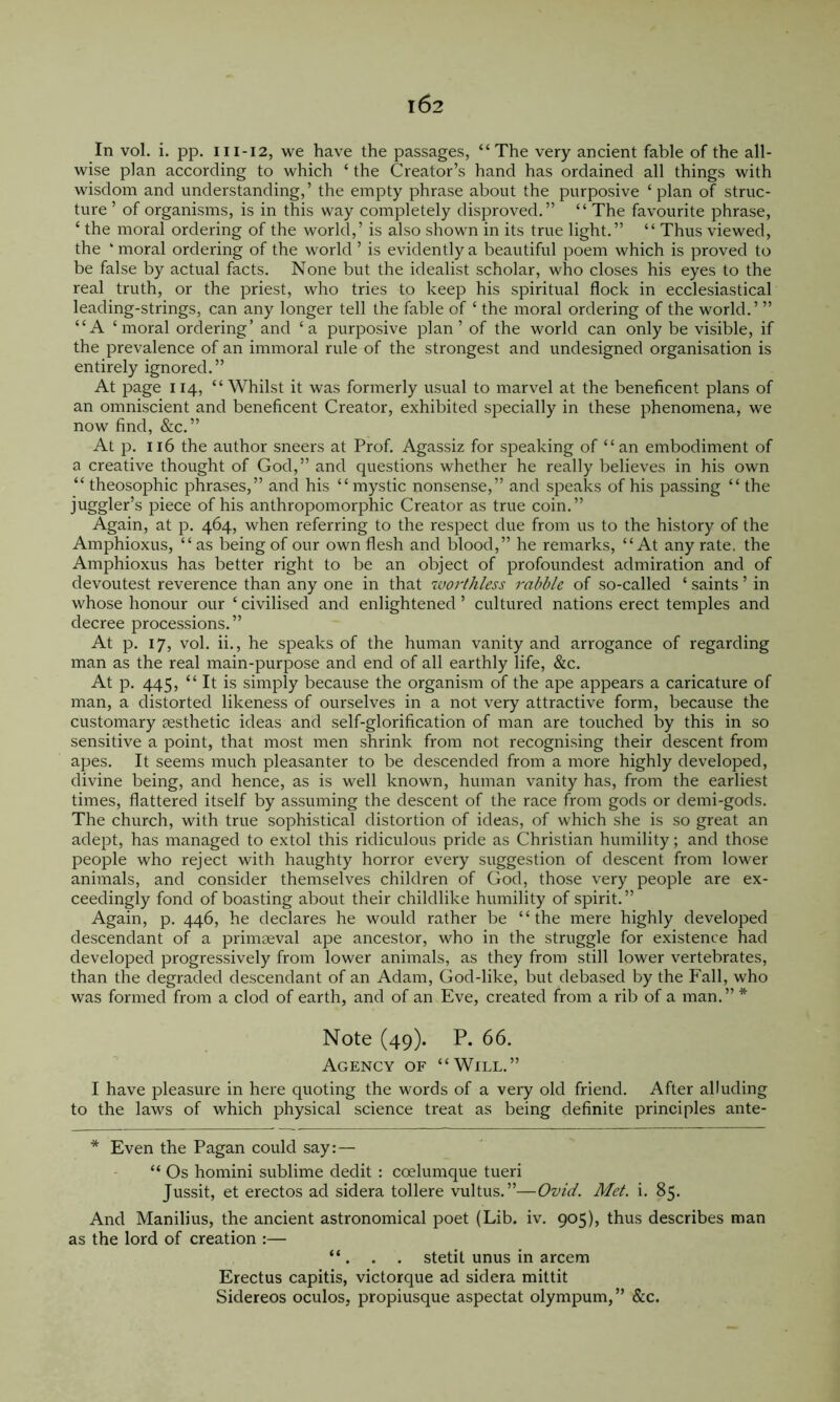 In vol. i. pp. III-I2, we have the passages, “The very ancient fable of the all- wise plan according to which ‘ the Creator’s hand has ordained all things with wisdom and understanding,’ the empty phrase about the purposive ‘plan of struc- ture ’ of organisms, is in this way completely disjDroved.” “ The favourite phrase, ‘ the moral ordering of the world,’ is also shown in its true light.” “ Thus viewed, the ‘ moral ordering of the world ’ is evidently a beautiful poem which is proved to be false by actual facts. None but the idealist scholar, who closes his eyes to the real truth, or the priest, who tries to keep his spiritual flock in ecclesiastical leading-strings, can any longer tell the fable of ‘ the moral ordering of the world.’ ” “A ‘moral ordering’ and ‘a purposive plan’ of the world can only be visible, if the prevalence of an immoral rule of the strongest and undesigned organisation is entirely ignored.” At page 114, “Whilst it was formerly usual to marvel at the beneficent plans of an omniscient and beneficent Creator, exhibited specially in these phenomena, we now find, &c.” At p. 116 the author sneers at Prof. Agassiz for speaking of “ an embodiment of a creative thought of God,” and questions whether he really believes in his own “ theosophic phrases,” and his “mystic nonsense,” and speaks of his passing “ the juggler’s piece of his anthropomorphic Creator as true coin.” Again, at p. 464, when referring to the respect due from us to the history of the Amphioxus, “as being of our own flesh and blood,” he remarks, “At any rate, the Amphioxus has better right to be an object of profoundest admiration and of devoutest reverence than any one in that worthless rabble of so-called ‘ saints ’ in whose honour our ‘ civilised and enlightened ’ cultured nations erect temples and decree processions.” At p. 17, vol. ii., he speaks of the human vanity and arrogance of regarding man as the real main-purpose and end of all earthly life, &c. At p. 445, “It is simply because the organism of the ape appears a caricature of man, a distorted likeness of ourselves in a not very attractive form, because the customary aesthetic ideas and self-glorification of man are touched by this in so sensitive a point, that most men shrink from not recognising their descent from apes. It seems much pleasanter to be descended from a more highly developed, divine being, and hence, as is well known, human vanity has, from the earliest times, flattered itself by assuming the descent of the race from gods or demi-gods. The church, with true sophistical distortion of ideas, of which she is so great an adept, has managed to extol this ridiculous pride as Christian humility; and those people who reject with haughty horror every suggestion of descent from lower animals, and consider themselves children of God, those very people are ex- ceedingly fond of boasting about their childlike humility of spirit. ” Again, p. 446, he declares he would rather be “the mere highly developed descendant of a primaeval ape ancestor, who in the struggle for existence had developed progressively from lower animals, as they from still lower vertebrates, than the degraded descendant of an Adam, God-like, but debased by the Fall, who was formed from a clod of earth, and of an Eve, created from a rib of a man.” * Note (49). P. 66. Agency of “Will.” I have pleasure in here quoting the words of a very old friend. After alluding to the laws of which physical science treat as being definite principles ante- * Even the Pagan could say: — “ Os homini sublime dedit : coelumque tueri Jussit, et erectos ad sidera tollere vultus.”—Ovid. Met. i. 85. And Manilius, the ancient astronomical poet (Lib. iv. 905), thus describes man as the lord of creation :— “. . . stetit unus in arcem Erectus capitis, victorque ad sidera mittit Sidereos oculos, propiusque aspectat olympum,” &c.