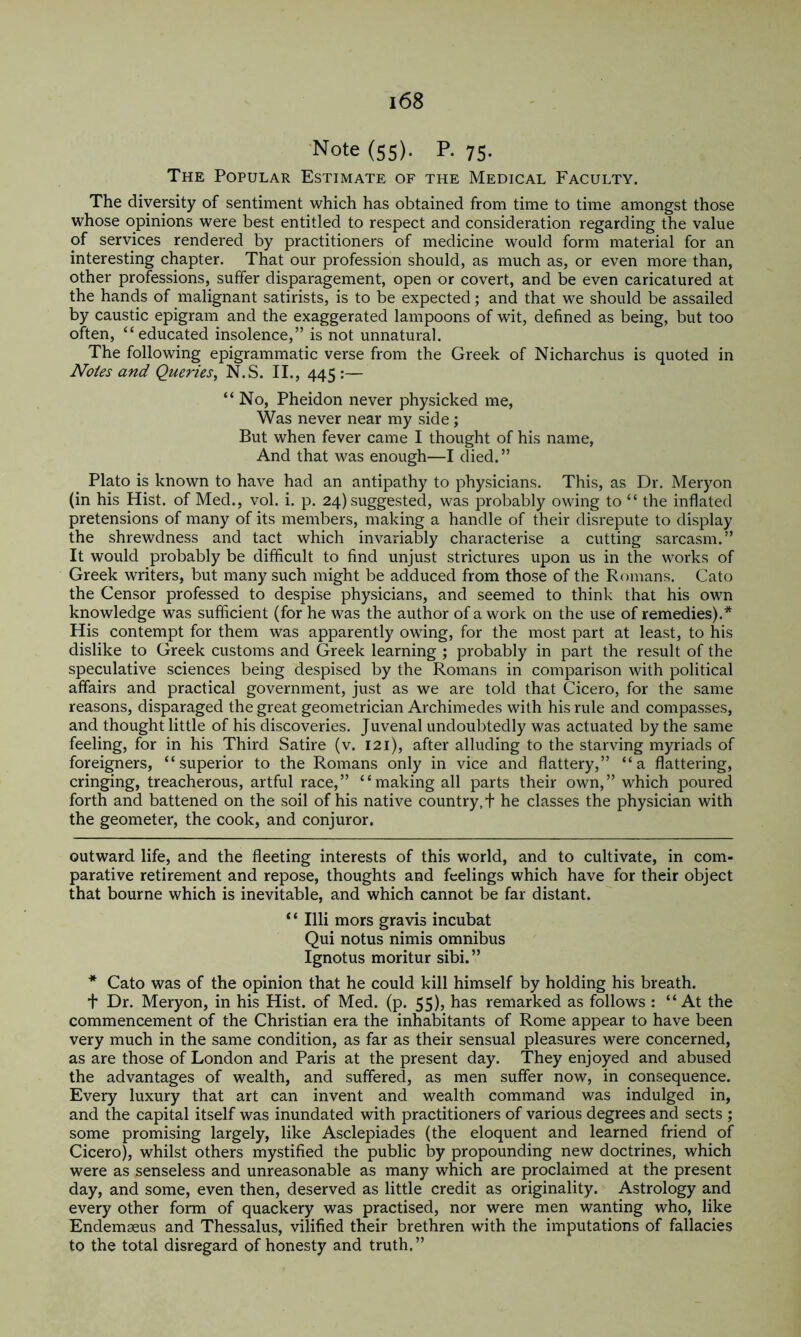 ■Note (55). P. 75. The Popular Estimate of the Medical Faculty. The diversity of sentiment which has obtained from time to time amongst those whose opinions were best entitled to respect and consideration regarding the value of services rendered by practitioners of medicine would form material for an interesting chapter. That our profession should, as much as, or even more than, other professions, suffer disparagement, open or covert, and be even caricatured at the hands of malignant satirists, is to be expected; and that we should be assailed by caustic epigram and the exaggerated lampoons of wit, defined as being, but too often, “educated insolence,” is not unnatural. The following epigrammatic verse from the Greek of Nicharchus is quoted in Notes and Queries, N.S. II., 445 :— “No, Pheidon never physicked me, Was never near my side; But when fever came I thought of his name, And that was enough—I died.” Plato is known to have had an antipathy to physicians. This, as Dr. Meryon (in his Hist, of Med., vol. i. p. 24) suggested, was probably owing to “ the inflated pretensions of many of its members, making a handle of their disrepute to display the shrewdness and tact which invariably characterise a cutting sarcasm.” It would probably be difficult to find unjust strictures upon us in the works of Greek writers, but many such might be adduced from those of the Romans. Cato the Censor professed to despise physicians, and seemed to think that his own knowledge was sufficient (for he was the author of a work on the use of remedies).* * His contempt for them was apparently owing, for the most part at least, to his dislike to Greek customs and Greek learning ; probably in part the result of the speculative sciences being despised by the Romans in comparison with political affairs and practical government, just as we are told that Cicero, for the same reasons, disparaged the great geometrician Archimedes with his rule and compasses, and thought little of his discoveries. Juvenal undoubtedly was actuated by the same feeling, for in his Third Satire (v. 121), after alluding to the starving myriads of foreigners, “superior to the Romans only in vice and flattery,” “a flattering, cringing, treacherous, artful race,” “making all parts their own,” which poured forth and battened on the soil of his native country, + he classes the physician with the geometer, the cook, and conjuror. outward life, and the fleeting interests of this world, and to cultivate, in com- parative retirement and repose, thoughts and feelings which have for their object that bourne which is inevitable, and which cannot be far distant. ‘ ‘ Illi mors gravis incubat Qui notus nimis omnibus Ignotus moritur sibi.” * Cato was of the opinion that he could kill himself by holding his breath. + Dr. Meryon, in his Hist, of Med. (p. 55), has remarked as follows : “At the commencement of the Christian era the inhabitants of Rome appear to have been very much in the same condition, as far as their sensual pleasures were concerned, as are those of London and Paris at the present day. They enjoyed and abused the advantages of wealth, and suffered, as men suffer now, in consequence. Every luxury that art can invent and wealth command was indulged in, and the capital itself was inundated with practitioners of various degrees and sects ; some promising largely, like Asclepiades (the eloquent and learned friend of Cicero), whilst others mystified the public by propounding new doctrines, which were as senseless and unreasonable as many which are proclaimed at the present day, and some, even then, deserved as little credit as originality. Astrology and every other form of quackery was practised, nor were men wanting who, like Endemseus and Thessalus, vilified their brethren with the imputations of fallacies to the total disregard of honesty and truth.”