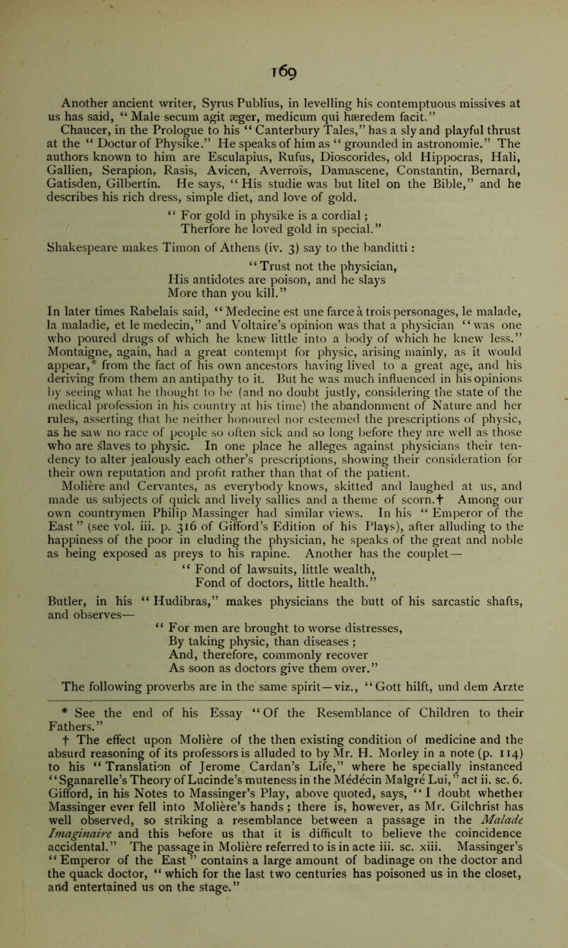 Another ancient writer, Syrus Publius, in levelling his contemptuous missives at us has said, “ Male secum agit seger, medicum qui hseredem facit.” Chaucer, in the Prologue to his “ Canterbury Tales,” has a sly and playful thrust at the “ Doctur of Physike.” He speaks of him as “ grounded in astronomie.” The authors known to him are Esculapius, Rufus, Dioscorides, old Hippocras, Mali, Gallien, Serapion, Rasis, Avicen, Averrois, Damascene, Constantin, Bernard, Gadsden, Gilbertin. He says, “ His studie was but litel on the Bible,” and he describes his rich dress, simple diet, and love of gold. “For gold in physike is a cordial; Therfore he loved gold in special.” Shakespeare makes Timon of Athens (iv. 3) say to the banditti: “Trust not the physician. His antidotes are poison, and he slays More than you kill.” In later times Rabelais said, “ Medecine est une farce a trois personages, le malade, la maladie, et lemedecin,” and Voltaire’s opinion was that a physician “was one who poured drugs of which he knew little into a body of which he knew less.” Montaigne, again, had a great contempt for physic, arising mainly, as it would appear,* from the fact of his own ancestors having lived to a great age, and his deriving from them an antipathy to it. But he was much influenced in his opinions 1))’ seeing what he thought to be (and no doubt justly, considering tlie state of the medical profession in his country at his time) the abandonment of Nature and her rules, asserting that he neither honoured nor esteemed the prescriptions of physic, as he saw no race of people so often sick and so long before they are well as those who are ^aves to physic. In one place he alleges against physicians their ten- dency to alter jealously each other’s prescriptions, showing their consideration for their own reputation and profit rather than that of the patient. Moliere and Ceiwantes, as everybody knows, skitted and laughed at us, and made us subjects of quick and lively sallies and a theme of scorn.f Among our own countrymen Philip Massinger had similar views. In his “ Emperor of the East” (see vol. iii. p. 316 of Gifford’s Edition of his Plays), after alluding to the happiness of the poor in eluding the physician, he speaks of the great and noble as being exposed as preys to his rapine. Another has the couplet— “ Fond of lawsuits, little wealth. Fond of doctors, little health.” Butler, in his “ Hudibras,” makes physicians the butt of his sarcastic shafts, and observes— “For men are brought to worse distresses. By taking physic, than diseases ; And, therefore, commonly recover As soon as doctors give them over.” The following proverbs are in the same spirit—viz., “ Gott hilft, und dem Arzte * See the end of his Essay “Of the Resemblance of Children to their Fathers.” t The effect upon Moliere of the then existing condition of medicine and the absurd reasoning of its professors is alluded to by Mr. H. Morley in a note (p. 114) to his “Translation of Jerome Cardan’s Life,” where he specially instanced ‘ ‘ Sganarelle’s Theory of Lucinde’s muteness in the Medecin Malgre Lui, ” act ii. sc. 6. Gifford, in his Notes to Massinger’s Play, above quoted, says, “ I doubt whether Massinger ever fell into Moliere’s hands; there is, however, as Mr. Gilchrist has well observed, so striking a resemblance between a passage in the Malade hnaginaire and this before us that it is difficult to believe the coincidence accidental.” The passage in Moliere referred to is in acte iii. sc. xiii. Massinger’s “ Emperor of the East ” contains a large amount of badinage on the doctor and the quack doctor, “ which for the last two centuries has poisoned us in the closet, and entertained us on the stage.”