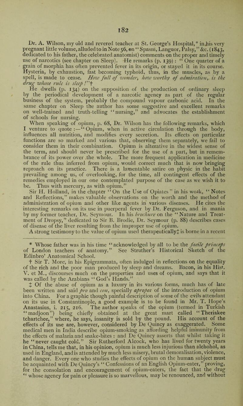 Dr. A. Wilson, my old and revered teacher at St. George’s Hospital,* injiis very pregnant little volume, alluded to in Note 56, on “ Spasm, Languor, Palsy, ” &c. (1843, dedicated to his father, the celebrated anatomist) comments on the proper and timely use of narcotics (see chapter on Sleep). He remarks (p. 139) : ‘‘ One quarter of a grain of morphia has often prevented fever in its origin, or stayed it in its course. Hysteria, by exhaustion, fast becoming typhoid, thus, in the muscles, as by a spell, is made to cease. Ho%u full of 7uonder, how worthy of admiration, is the drug zvhose rule is sleep /”f He dwells (p. 134) on the supposition of the production of ordinary sleep by the periodical development of a narcotic agency as part of the regular business of the system, probably the compound vapour carbonic acid. In the same chapter on Sleep the author has some suggestive and excellent remarks on well-trained and truth-telling “nursing,” and advocates the establishment of schools for nursing. When sj3eaking of opium, p. 68, Dr, Wilson has the following remarks, which I venture to quote: — “Opium, when in active circulation through the body, influences all nutrition, and modifies every secretion. Its effects on particular functions are so marked and various that, observing them separately, we fail to consider them in their combination. Opium is alterative in the widest sense of the term, and should never be prescribed for the use of a part, but in remem- brance of its power over the whole. The more frequent application in medicine of the rule thus inferred from oi^ium, would correct much that is now bringing reimoach on its practice. There is a lamentable satire on physic in the habit prevailing among us, of overlooking, for the time, all contingent effects of the remedies employed in our one contemj^lated purpose of the case as we wish it to be. Thus with mercury, as with opium.” Sir H, Holland, in the chapter “On the Use of Opiates” in his woak, “ Notes and Reflections,” makes valuable observations on the worth and the method of administration of opium and other like agents in various diseases. He cites the interesting remarks on its use in puerperal fever by Dr. Ferguson, and in mania by my former teacher, Dr. Seymour. In his brochwr on the “Nature and Treat- ment of Dropsy,” dedicated to Sir B. Brodie, Dr. Seymour (p. 88) describes cases of disease of the liver resulting from the improper use of opium. A strong testimony to the value of opium used therapeuticallyj is borne in a recent * Whose father was in his time “acknowledged by all to be facile priticeps of London teachers of anatomy.” See .Struther’s Historical Sketch of the Edinbro’ Anatomical School. t Sir T. More, in his Epigrammata, often indulged in reflections on the equality of the rich and the poor man produced by sleep and dreams. Bacon, in his Hist. V. et M., discourses much on the properties and uses of opium, and says that it was called by the Arabians “ God’s Hands.” Z Of the abuse of opium as a luxury in its various forms, much has of late been written and said/r^> and cou, specially apj'opos of the introduction of opium into China. For a graphic though painful description of some of the evils attendant on its use in Constantinople, a good example is to be found in Mr. T. Hope’s Anastasius, i. 215, 216. The author speaks of the opium (termed in Turkish “madjoon”) being chiefly obtained at the great mart called “ Theriakee tchartchee,” where, he says, insanity is sold by the pound. His account of the effects of its use are, however, considered by De Quincy as exaggerated. Some medical men in India describe opium-smoking as affording helpful immunity from the effects of malaria and snake-bites : and De Quincy asserts that whilst taking it he “never caught cold.” Sir Rutherford Alcock, who has lived for twenty years in China, tells me that, in his opinion, opium is much less injurious than alchohol, as used in England, and is attended by much less misery, brutal demoralisation, violence, and danger. Every one who studies the effects of opium on the human subject inust be acquainted with De Quincy’s “ Confessions of an English Opium-eater,” proving, for the consolation and encouragement of opium-eaters, the fact that the^ drug “ whose agency for pain or pleasure is so marvellous, may be renounced, and without