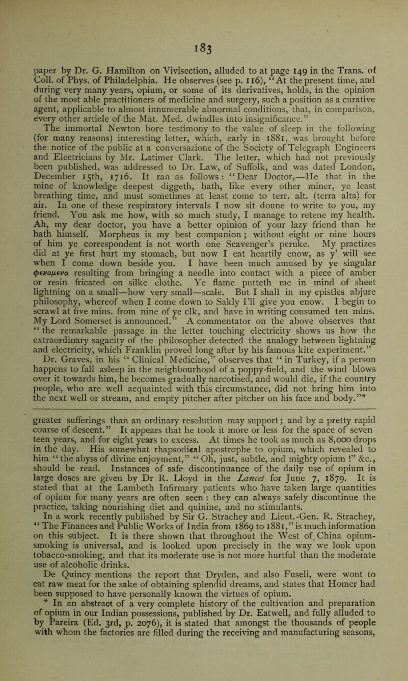 paper by Dr. G. Hamilton on Vivisection, alluded to at page 149 in the Trans, of Coll, of Phys. of Philadelphia. He observes (see p. 116), “At the present time, and during very many years, opium, or some of its derivatives, holds, in the opinion of the most able practitioners of medicine and surgery, such a position as a curative agent, applicable to almost innumerable abnormal conditions, that, in comparison, every other article of the Mat. Med. dwindles into insignificance.” The immortal Newton bore testimony to the value of sleep in the following (for many reasons) interesting letter, which, early in 1881, was brought before the notice of the public at a conversazione of the Society of Telegraph Engineers and Electricians by Mr. Latimer Clark. The letter, which had not previously been published, was addressed to Dr. Law, of Suffolk, and was dated London, December 15th, 1716. It ran as follows: “Dear Doctor,—He that in the mine of knowledge deepest diggeth, hath, like every other miner, ye least breathing time, and must sometimes at least come to terr. alt. (terra alta) for air. In one of these respiratory intervals I now sit doune to write to you, my friend. You ask me how, with so much study, I manage to retene my health. Ah, my dear doctor, you have a better opinion of your lazy friend than he hath himself. Morpheus is my best companion ; without eight or nine hours of him ye correspondent is not worth one Scavenger’s peruke. My practizes did at ye first hurt my stomach, but now I eat heartily enow, as y’ will see when I come down beside you. I have been much amused by ye singular <pevo/jt.€va resulting from bringing a needle into contact with a piece of amber or resin fricated on silke clothe. Ye flame putteth me in mind of sheet lightning on a small—how very small—scale. But I shall in my epistles abjure philosophy, whereof when I come down to Sakly I’ll give you enow. I begin to scrawl at five mins, from nine of ye elk, and have in writing consumed ten mins. My Lord Somerset is announced.” A commentator on the above observes that “ the remarkable passage in the letter touching electricity shows us how the extraordinary sagacity of the philosopher detected the analogy between lightning and electricity, which Franklin proved long after by his famous kite experiment.” Dr. Graves, in his “ Clinical Medicine,” observes that “ in Turkey, if a person happens to fall asleep in the neighbourhood of a poppy-field, and the wind blows over it towards him, he becomes gradually narcotised, and would die, if the country people, who are well acquainted with this circumstance, did not bring him into the next well or stream, and empty pitcher after pitcher on his face and body.”* greater sufferings than an ordinary resolution may support; and by a pretty rapid course of descent.” It appears that he took it more or less for the space of seven teen years, and for eight years to excess. At times he took as much as 8,000 drops in the day. His somewhat rhapsodical apostrophe to opium, which revealed to him “ the abyss of divine enjoyment,” “ Oh, just, subtle, and mighty opium !” &c., should be read. Instances of safe discontinuance of the daily use of opium in large doses are given by Dr R. Lloyd in the Lancet for June 7, 1879. It is stated that at the Lambeth Infirmary patients who have taken large quantities of opium for many years are often seen : they can always safely discontinue the practice, taking nourishing diet and quinine, and no stimulants. In a work recently published by Sir G. Strachey and Lieut.-Gen. R. Strachey, “ The Finances and Public Works of India from 1869 to 1881,” is much information on this subject. It is there shown that throughout the West of China opium- smoking is universal, and is looked upon precisely in the way we look upon tobacco-smoking, and that its moderate use is not more hurtful than the moderate use of alcoholic drinks. De Quincy mentions the report that Dryden, and also Fuseli, were wont to eat raw meat for the sake of obtaining splendid dreams, and states that Homer had been supposed to have personally known the virtues of opium. * In an abstract of a very complete history of the cultivation and preparation of opium in our Indian possessions, published by Dr. Eatwell, and fully alluded to by Pareira (Ed. 3rd, p. 2076), it is stated that amongst the thousands of people with whom the factories are filled during the receiving and manufacturing seasons,