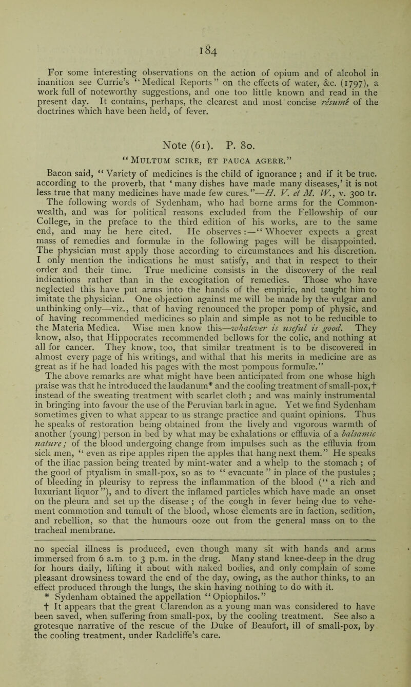 For some interesting observations on the action of opium and of alcohol in inanition see Currie’s “Medical Reports” on the effects of water, &c. (1797), a work full of noteworthy suggestions, and one too little known and read in the present day.^ It contains, perhaps, the clearest and most concise resum'e of the doctrines which have been held, of fever. Note (61). P. 80. “MuLTUM scire, ET PAUCA AGERE.” Bacon said, “ Variety of medicines is the child of ignorance ; and if it be true, according to the proverb, that ‘ many dishes have made many diseases,’ it is not less true that many medicines have made few cures.”—H. V. et M. IV., v. 300 tr. The following words of Sydenham, who had borne arms for the Common- wealth, and was for political reasons excluded from the Fellowship of our College, in the preface to the third edition of his works, are to the same end, and may be here cited. He observes :—“ Whoever expects a great mass of remedies and formulas in the following pages will be disappointed. The physician must apply those according to circumstances and his discretion. I only mention the indications he must satisfy, and that in respect to their order and their time. True medicine consists in the discovery of the real indications rather than in the excogitation of remedies. Those who have neglected this have put arms into the hands of the empiric, and taught him to imitate the physician. One objection against me will be made by the vulgar and unthinking only—viz., that of having renounced the proper pomp of physic, and of having recommended medicines so plain and simple as not to be reducible to the Materia Medica. Wise men know this—whatever is useful is good. They know, also, that Hippocrates recommended bellows for the colic, and nothing at all for cancer. They know, too, that similar treatment is to be discovered in almost every page of his writings, and withal that his merits in medicine are as great as if he had loaded his pages with the most pompous formulae.” The above remarks are what might have been anticipated from one whose high praise was that he introduced the laudanum* * and the cooling treatment of small-pox,f instead of the sweating treatment with scarlet cloth ; and was mainly instrumental in bringing into favour the use of the Peruvian bark in ague. Yet we find .Sydenham sometimes given to what appear to us strange practice and quaint opinions. Thus he speaks of restoration being obtained from the lively and vigorous warmth of another (young) person in bed by what may be exhalations or effluvia of a balsamic nature; of the blood undergoing change from impulses such as the effluvia from sick men, “ even as ripe apples ripen tlie apples that hang next them.” He speaks of the iliac passion being treated by mint-water and a whelp to the stomach ; of the good of ptyalism in small-pox, so as to “ evacuate ” in place of the pustules ; of bleeding in pleurisy to repress the inflammation of the blood (“a rich and luxuriant liquor ”), and to divert the inflamed particles which have made an onset on the pleura and set up the disease ; of the cough in fever being due to vehe- ment commotion and tumult of the blood, whose elements are in faction, sedition, and rebellion, so that the humours ooze out from the general mass on to the tracheal membrane. no special illness is produced, even though many sit with hands and arms immersed from 6 a.m to 3 p.m. in the drug. Many stand knee-deep in the drug for hours daily, lifting it about with naked bodies, and only complain of some pleasant drowsiness toward the end of the day, owing, as the author thinks, to an effect produced through the lungs, the skin having nothing to do with it. * Sydenham obtained the appellation “ Opiophilos.” t It appears that the great Clarendon as a young man was considered to have been saved, when suffering from small-pox, by the cooling treatment. See also a grotesque narrative of the rescue of the Duke of Beaufort, ill of small-pox, by the cooling treatment, under Radcliffe’s care.