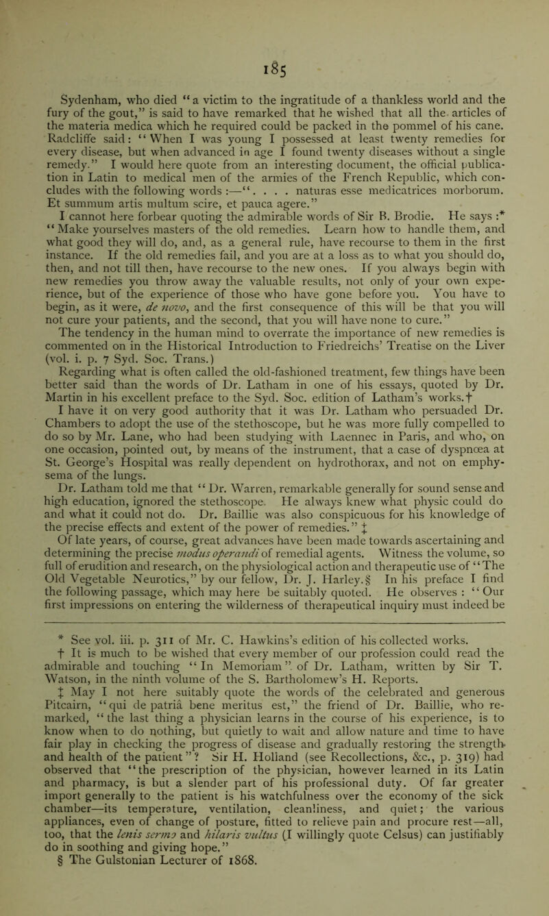 Sydenham, who died “a victim to the ingratitude of a thankless world and the fury of the gout,” is said to have remarked that he wished that all the. articles of the materia medica which he required could be packed in the pommel of his cane. Radclifife said: “When I was young I possessed at least twenty remedies for every disease, but when advanced in age I found twenty diseases without a single remedy.” I would here quote from an interesting document, the official publica- tion in Latin to medical men of the armies of the French Republic, which con- cludes with the following words :—. . . naturas esse medicatrices morborum. Et summum artis multum scire, et pauca agere.” I cannot here forbear quoting the admirable words of Sir B. Brodie. He says :* * * § “ Make yourselves masters of the old remedies. Learn how to handle them, and what good they will do, and, as a general rule, have recourse to them in the first instance. If the old remedies fail, and you are at a loss as to what you should do, then, and not till then, have recourse to the new ones. If you always begin with new remedies you throw away the valuable results, not only of your own expe- rience, but of the experience of those who have gone before you. You have to begin, as it were, de novo, and the first consequence of this will be that you will not cure your patients, and the second, that you will have none to cure. ” The tendency in the human mind to overrate the importance of new remedies is commented on in the Historical Introduction to Friedreichs’ Treatise on the Liver (vol. i. p. 7 Syd. Soc. Trans.) Regarding what is often called the old-fashioned treatment, few things have been better said than the words of Dr. Latham in one of his essays, quoted by Dr. Martin in his excellent preface to the Syd. Soc. edition of Latham’s works.f I have it on very good authority that it was Dr. Latham who persuaded Dr. Chambers to adopt the use of the stethoscope, but he was more fully compelled to do so by Mr. Lane, who had been studying with Laennec in Paris, and who, on one occasion, pointed out, by means of the instrument, that a case of dyspncea at St. George’s Hospital was really dependent on hydrothorax, and not on emphy- sema of the lungs. Dr. Latham told me that “ Dr. Warren, remarkable generally for sound sense and high education, ignored the stethoscope. He always knew what physic could do and what it could not do. Dr. Baillie was also conspicuous for his knowledge of the precise effects and extent of the power of remedies. ” X Of late years, of course, great advances have been made towards ascertaining and determining the precise iiK^iis operandi of remedial agents. Witness the volume, so full of erudition and research, on the physiological action and therapeutic use of “The Old Vegetable Neurotics,” by our fellow, Dr. J. Harley.§ In his preface I find the following passage, which may here be suitably quoted. He observes : “ Our first impressions on entering the wilderness of thei'apeutical inquiry must indeed be * See vol. iii. p. 311 of Mr. C. Hawkins’s edition of his collected works, t It is much to be wished that every member of our profession could read the admirable and touching “In Memoriam ”. of Dr. Latham, written by Sir T. Watson, in the ninth volume of the S. Bartholomew’s H. Reports. ^ May I not here suitably quote the words of the celebrated and generous Pitcairn, “qui de patria bene meritus est,” the friend of Dr. Baillie, who re- marked, “ the last thing a physician learns in the course of his experience, is to know when to do nothing, but quietly to wait and allow nature and time to have fair play in checking the progress of disease and gradually restoring the strength- and health of the patient”? Sir H. Ploliand (see Recollections, &c., p. 319) had observed that “the prescription of the physician, however learned in its Latin and pharmacy, is but a slender part of his professional duty. Of far greater import generally to the patient is his watchfulness over the economy of the sick chamber—its temperature, ventilation, cleanliness, and quiet; the various appliances, even of change of posture, fitted to relieve pain and procure rest—all, too, that the lenis sermo and htlaris vultus (.1 willingly quote Celsus) can justifiably do in soothing and giving hope.” § The Gulstonian Lecturer of 1868.