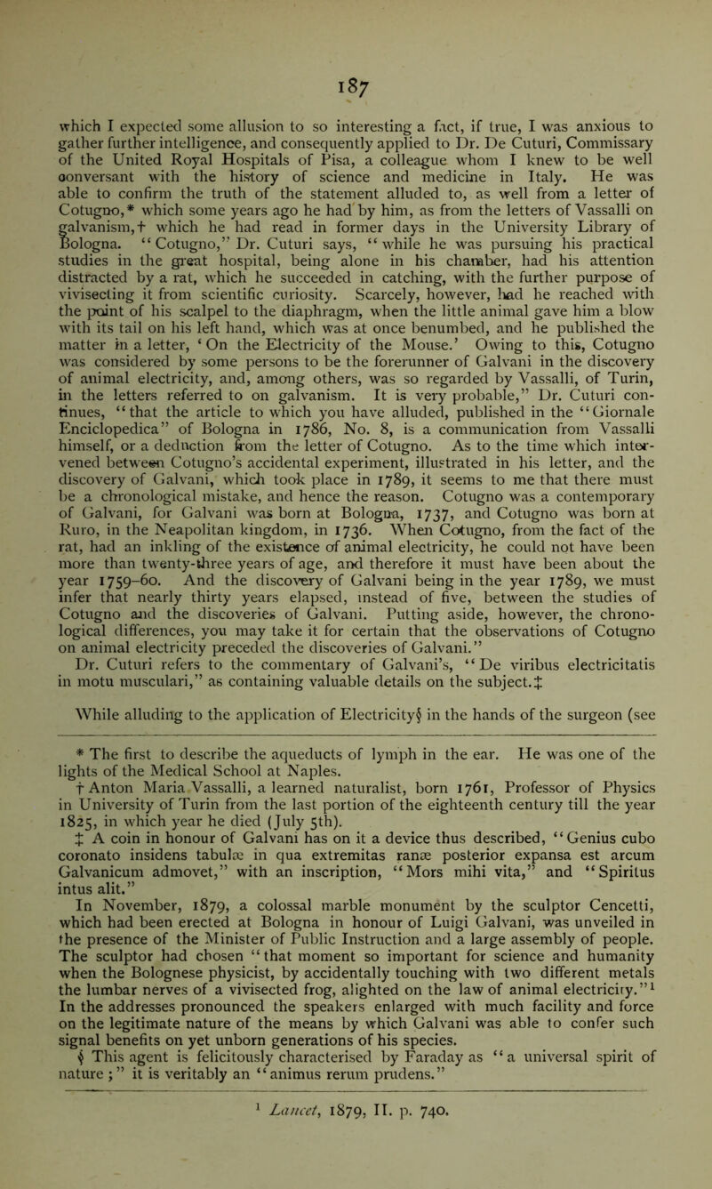 which I expected some allusion to so interesting a fact, if true, I was anxious to gather further intelligence, and consequently applied to Dr. De Cuturi, Commissary of the United Royal Hospitals of Pisa, a colleague whom I knew to be well conversant with the history of science and medicine in Italy. He was able to confirm the truth of the statement alluded to, as well from a letter of Cotugno,* which some years ago he had'by him, as from the letters of Vassalli on galvanism,t which he had read in former days in the University Library of Bologna. “ Cotugno,’’Dr. Cuturi says, “while he was pursuing his practical studies in the gi'eat hospital, being alone in his chamt^r, had his attention distracted by a rat, which he succeeded in catching, with the further purpose of vivisecting it from scientific curiosity. Scarcely, however, had he reached with the ]Xiint of his scalpel to the diaphragm, when the little animal gave him a blow with its tail on his left hand, which was at once benumbed, and he published the matter in a letter, ‘On the Electricity of the Mouse.’ Owing to this, Cotugno was considered by some persons to be the forerunner of Galvani in the discovery of animal electricity, and, among others, was so regarded by Vassalli, of Turin, in the letters referred to on galvanism. It is very probable,” Dr. Cuturi con- tinues, “that the article to which you have alluded, published in the “Giornale Enciclopedica” of Bologna in 1786, No. 8, is a communication from Vassalli himself, or a deduction from the letter of Cotugno. As to the time which inter- vened between Cotugno’s accidental experiment, illustrated in his letter, and the discovery of Galvani, which took place in 1789, it seems to me that there must be a chronological mistake, and hence the reason. Cotugno was a contemporary of Galvani, for Galvani was born at Bologna, 1737, and Cotugno was born at Ruro, in the Neapolitan kingdom, in 1736. When Cotugno, from the fact of the rat, had an inkling of the existence of animal electricity, he could not have been more than twenty-three years of age, and therefore it must have been about the year 1759-60. And the discovery of Galvani being in the year 1789, we must infer that nearly thirty years elapsed, instead of five, between the studies of Cotugno and the discoveries of Galvani. Putting aside, however, the chrono- logical differences, you may take it for certain that the observations of Cotugno on animal electricity preceded the discoveries of Galvani.” Dr. Cuturi refers to the commentary of Galvani’s, “ De viribus electricitatis in motu musculari,” as containing valuable details on the subject. J While alluding to the application of Electricity§ in the hands of the surgeon (see * The first to describe the aqueducts of lymph in the ear. He was one of the lights of the Medical School at Naples. t Anton Maria Vassalli, a learned naturalist, born 1761, Professor of Physics in University of Turin from the last portion of the eighteenth century till the year 1825, in which year he died (July 5th). X A coin in honour of Galvani has on it a device thus described, “Genius cubo coronato insidens tabulce in qua extremitas ranse posterior expansa est arcum Galvanicum admovet,” with an inscription, “Mors mihi vita,” and “Spirilus intus alit.” In November, 1879, a colossal marble monument by the sculptor Cencetti, which had been erected at Bologna in honour of Luigi Galvani, was unveiled in the presence of the Minister of Public Instruction and a large assembly of people. The sculptor had chosen “that moment so important for science and humanity when the Bolognese physicist, by accidentally touching with two different metals the lumbar nerves of a vivisected frog, alighted on the law of animal electriciry.”^ In the addresses pronounced the speakers enlarged with much facility and force on the legitimate nature of the means by which Galvani was able to confer such signal benefits on yet unborn generations of his species. This agent is felicitously characterised by Faraday as “a universal spirit of nature it is veritably an “animus rerum pnidens.” ^ Lancet, 1879, P- 740-