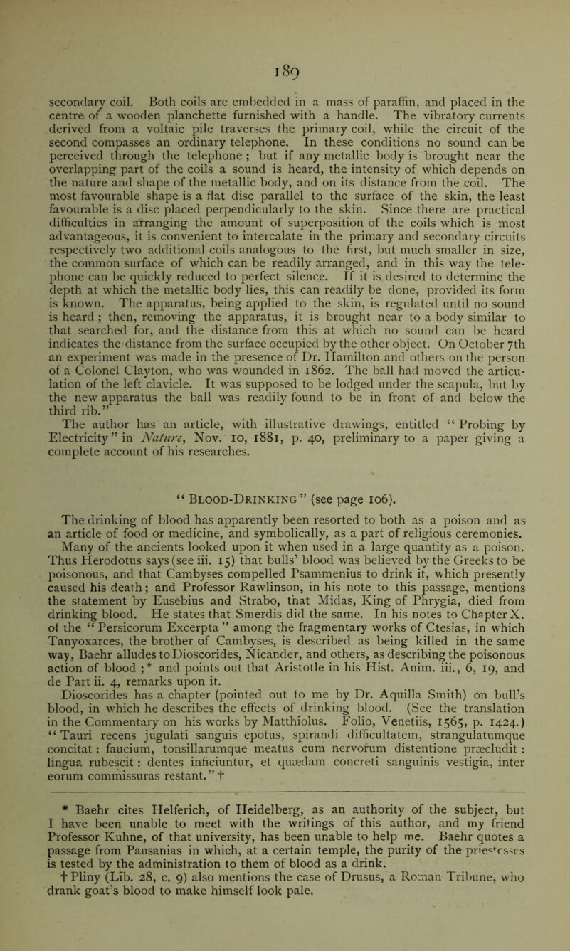 secondary coil. Both coils are embedded in a mass of paraffin, and placed in the centre of a wooden planchette furnished with a handle. The vibratory currents derived from a voltaic pile traverses the primary coil, while the circuit of the second compasses an ordinary telephone. In these conditions no sound can be perceived through the telephone ; but if any metallic body is brought near the overlapping part of the coils a sound is heard, the intensity of which depends on the nature and shape of the metallic body, and on its distance from the coil. The most favourable shape is a flat disc parallel to the surface of the skin, the least favourable is a disc placed perpendicularly to the skin. Since there are practical difficulties in arranging the amount of superposition of the coils which is most advantageous, it is convenient to intercalate in the primary and secondary circuits respectively two additional coils analogous to the first, but much smaller in size, the common surface of which can be readily arranged, and in this way the tele- phone can be quickly reduced to perfect silence. If it is desired to determine the depth at which the metallic body lies, this can readily be done, provided its form is known. The apparatus, being applied to the skin, is regulated until no sound is heard ; then, removing the apparatus, it is brought near to a body similar to that searched for, and the distance from this at which no sound can be heard indicates the distance from the surface occupied by the other object. On October 7th an experiment was made in the presence of Dr. Hamilton and others on the person of a Colonel Clayton, who was wounded in 1862. The ball had moved the articu- lation of the left clavicle. It was supposed to be lodged under the scapula, but by the new apparatus the ball was readily found to be in front of and below the third rib.” The author has an article, with illustrative drawings, entitled “ Probing by Electricity ” in Nature^ Nov. 10, 1881, p. 40, preliminary to a paper giving a complete account of his researches. “ Blood-Drinking” (see page 106). The drinking of blood has apparently been resorted to both as a poison and as an article of food or medicine, and symbolically, as a part of religious ceremonies. Many of the ancients looked upon it when used in a large quantity as a poison. Thus Herodotus says (see iii. 15) that bulls’ blood was believed by the Greeks to be poisonous, and that Cambyses compelled Psammenius to drink it, which presently caused his death; and Professor Rawlinson, in his note to this passage, mentions the statement by Eusebius and Strabo, that Midas, King of Phrygia, died from drinking blood. He states that Smerdis did the same. In his notes to Chapter X. ot the “ Persicorum Excerpta ” among the fragmentary works of Ctesias, in which Tanyoxarces, the brother of Cambyses, is described as being killed in the same way, Baehr alludes to Dioscorides, Nicander, and others, as describing the poisonous action of blood and points out that Aristotle in his Hist. Anim. hi., 6, 19, and de Part ii. 4, remarks upon it. Dioscorides has a chapter (pointed out to me by Dr. Aquilla Smith) on bull’s blood, in wffiich he describes the effects of drinking blood. (See the translation in the Commentary on his works by Matthiolus. Folio, Venetiis, 1565, p. 1424.) “ Tauri recens jugulati sanguis epotus, spirandi difficultatem, strangulatumque concitat; faucium, tonsillarumque meatus cum nervorum distentione praecludit : lingua rubescit: dentes inhciuntur, et quaedam concreti sanguinis vestigia, inter eorum commissuras restant.”f * Baehr cites Helferich, of Heidelberg, as an authority of the subject, but I have been unable to meet with the writings of this author, and my friend Professor Kuhne, of that university, has been unable to help me. Baehr quotes a passage from Pausanias in which, at a certain temple, the purity of the priec^rs^es is tested by the administration to them of blood as a drink. + Pliny (Lib. 28, c. 9) also mentions the case of Drusus, a Roman Tribune, w ho drank goat’s blood to make himself look pale,