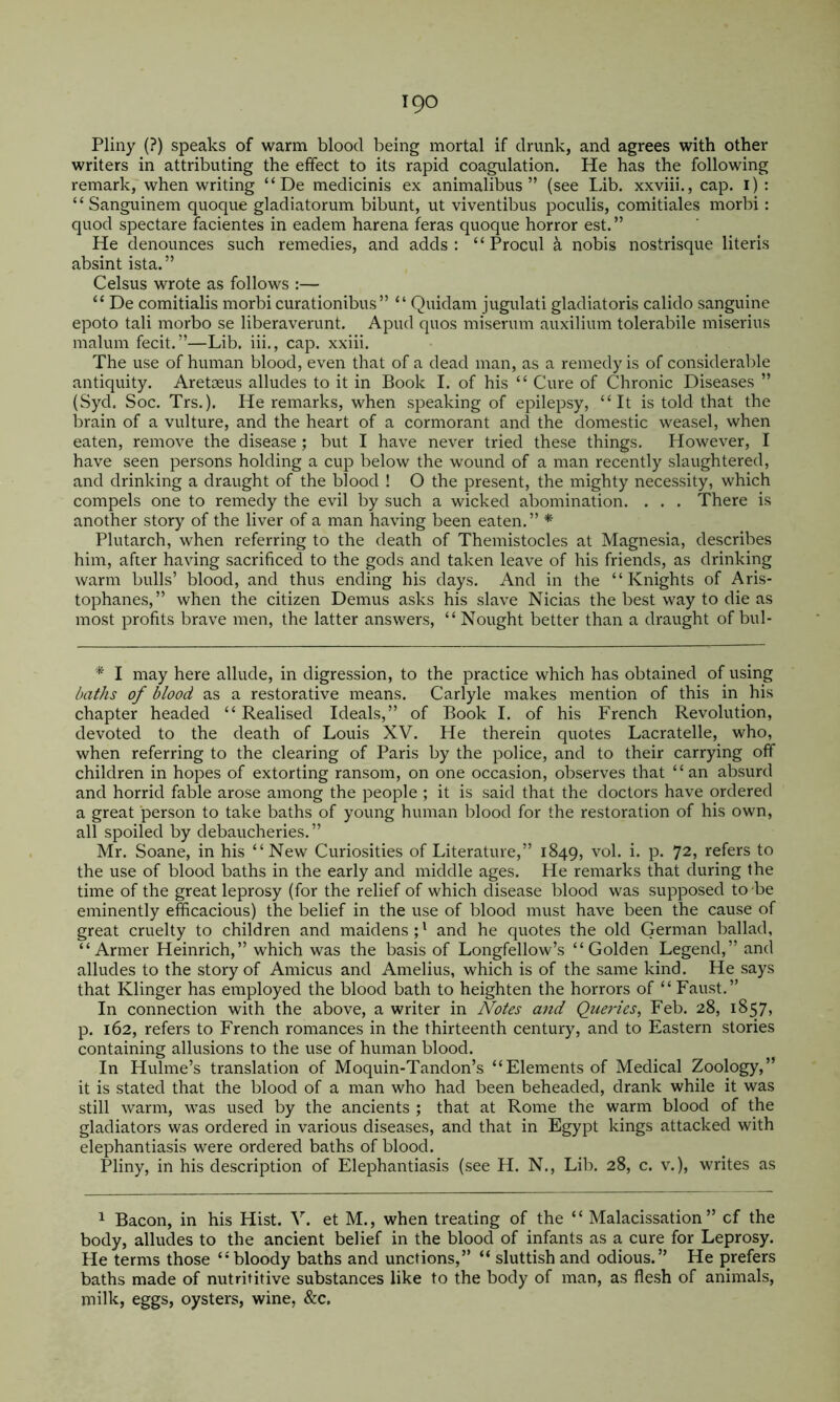 Pliny (?) speaks of warm blood being mortal if drunk, and agrees with other writers in attributing the effect to its rapid coagulation. He has the following remark, when writing “ De medicinis ex animalibus ” (see Lib. xxviii., cap. i) : “ Sanguinem quoque gladiatorum bibunt, ut viventibus poculis, comitiales morbi: quod spectare facientes in eadem harena feras quoque horror est. ” He denounces such remedies, and adds; “ Procul a nobis nostrisque literis absint ista.” Celsus wrote as follows :— “ De comitialis morbi curationibus ” “ Quidam jugulati gladiatoris calido sanguine epoto tali morbo se liberaverunt. Apud quos miserum auxilium tolerabile miserius malum fecit.”—Lib. iii., cap. xxiii. The use of human blood, even that of a dead man, as a remedy is of considerable antiquity. Aretoeus alludes to it in Book I. of his “ Cure of Chronic Diseases ” (Syd. Soc. Trs,). He remarks, when speaking of epilepsy, “It is told that the brain of a vulture, and the heart of a cormorant and the domestic weasel, when eaten, remove the disease ; but I have never tried these things. However, I have seen persons holding a cup below the wound of a man recently slaughtered, and drinking a draught of the blood ! O the present, the mighty necessity, which compels one to remedy the evil by such a wicked abomination. . . . There is another story of the liver of a man having been eaten.” * Plutarch, when referring to the death of Themistocles at Magnesia, describes him, after having sacrificed to the gods and taken leave of his friends, as drinking warm bulls’ blood, and thus ending his days. And in the “Knights of Aris- tophanes,” when the citizen Demus asks his slave Nicias the best way to die as most profits brave men, the latter answers, “ Nought better than a draught of bul- I may here allude, in digression, to the practice which has obtained of using /uif/is of blood as a restorative means. Carlyle makes mention of this in his chapter headed “Realised Ideals,” of Book I. of his French Revolution, devoted to the death of Louis XV. He therein quotes Lacratelle, who, when referring to the clearing of Paris by the police, and to their carrying off children in hopes of extorting ransom, on one occasion, observes that “an absurd and horrid fable arose among the people ; it is said that the doctors have ordered a great person to take baths of young human blood for the restoration of his own, all spoiled by debaucheries. ” Mr. Soane, in his “New Curiosities of Literature,” 1849, vol. i. p. 72, refers to the use of blood baths in the early and middle ages. He remarks that during the time of the great leprosy (for the relief of which disease blood was supposed to be eminently efficacious) the belief in the use of blood must have been the cause of great cruelty to children and maidens;' and he quotes the old German ballad, “ Armer Heinrich,” which was the basis of Longfellow’s “Golden Legend,” and alludes to the story of Amicus and Amelius, which is of the same kind. He says that Klinger has employed the blood bath to heighten the horrors of “ Faust.” In connection with the above, a writer in Notes and Queries, Feb. 28, 1857, p. 162, refers to French romances in the thirteenth century, and to Eastern stories containing allusions to the use of human blood. In Hulme’s translation of Moquin-Tandon’s “Elements of Medical Zoology,” it is stated that the blood of a man who had been beheaded, drank while it was still warm, was used by the ancients ; that at Rome the warm blood of the gladiators was ordered in various diseases, and that in Egypt kings attacked with elephantiasis were ordered baths of blood. Pliny, in his description of Elephantiasis (see H. N., Lib. 28, c. v.), writes as 1 Bacon, in his Hist. V. et M., when treating of the “ Malacissation ” cf the body, alludes to the ancient belief in the blood of infants as a cure for Leprosy. He terms those “bloody baths and unctions,” “ sluttish and odious.” He prefers baths made of nutrititive substances like to the body of man, as flesh of animals, milk, eggs, oysters, wine, &c.