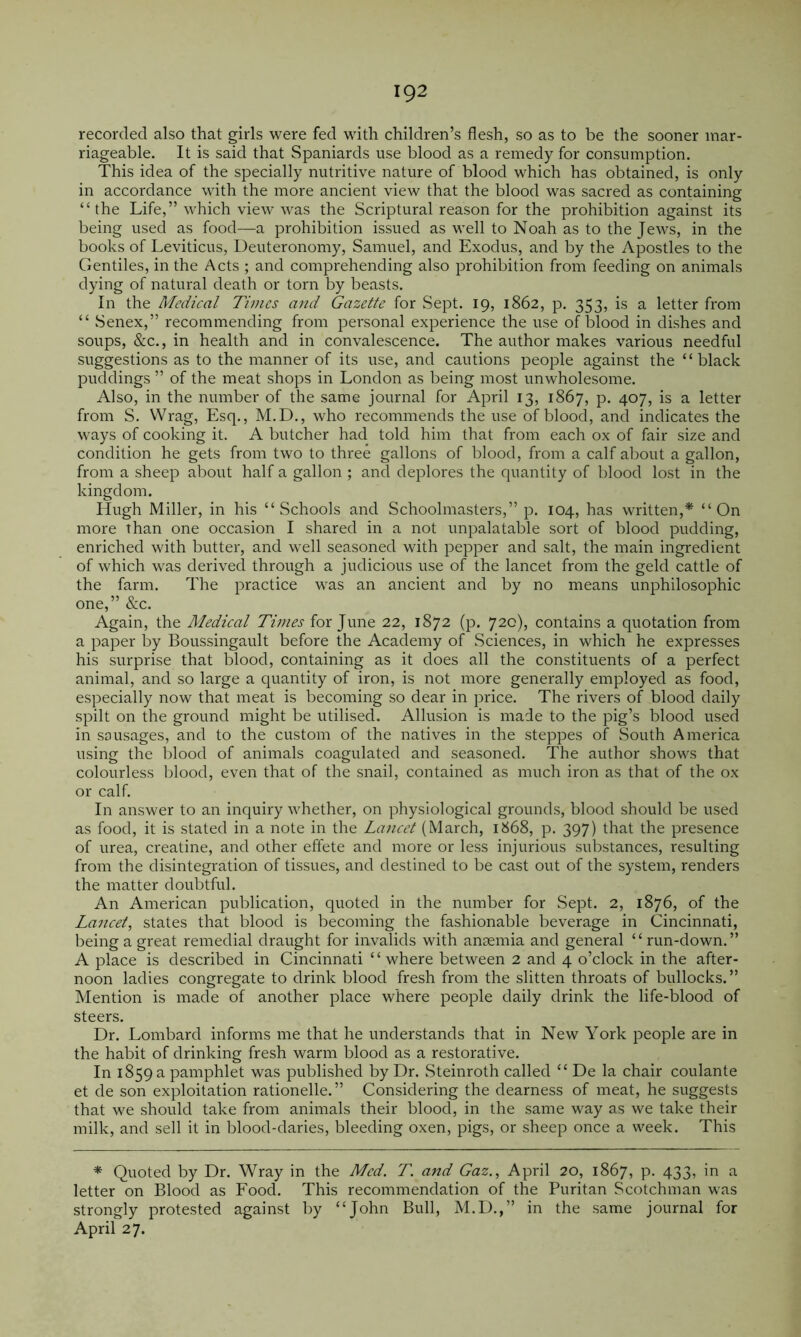 92 recorded also that girls were fed with children’s flesh, so as to be the sooner mar- riageable. It is said that Spaniards use blood as a remedy for consumption. This idea of the specially nutritive nature of blood which has obtained, is only in accordance with the more ancient view that the blood was sacred as containing “the Life,” which view was the Scriptural reason for the prohibition against its being used as food—a prohibition issued as well to Noah as to the Jews, in the books of Leviticus, Deuteronomy, Samuel, and Exodus, and by the Apostles to the Gentiles, in the Acts ; and comprehending also prohibition from feeding on animals dying of natural death or torn by beasts. In the Medical Times and Gazette for Sept. 19, 1862, p. 353, is a letter from “ Senex,” recommending from personal experience the use of blood in dishes and soups, &c., in health and in convalescence. The author makes various needful suggestions as to the manner of its use, and cautions people against the “black l^uddings ” of the meat shops in London as being most unwholesome. Also, in the number of the same journal for April 13, 1867, p. 407, is a letter from S. Wrag, Esq., M.D., who recommends the use of blood, and indicates the ways of cooking it. A butcher had told him that from each ox of fair size and condition he gets from two to three gallons of blood, from a calf about a gallon, from a sheep about half a gallon ; and deplores the quantity of blood lost in the kingdom. Hugh Miller, in his “Schools and Schoolmasters,” p. 104, has written,* “On more than one occasion I shared in a not unpalatable sort of blood pudding, enriched with butter, and well seasoned with pepper and salt, the main ingredient of which was derived through a judicious use of the lancet from the geld cattle of the farm. The practice was an ancient and by no means unphilosophic one,” &c. Again, the Medical Times for June 22, 1872 (p. 720), contains a quotation from a paper by Boussingault before the Academy of Sciences, in which he expresses his surprise that blood, containing as it does all the constituents of a perfect animal, and so large a quantity of iron, is not more generally employed as food, especially now that meat is becoming so dear in price. The rivers of blood daily spilt on the ground might be utilised. Allusion is made to the pig’s blood used in sausages, and to the custom of the natives in the steppes of South America using the blood of animals coagulated and seasoned. The author shows that colourless blood, even that of the snail, contained as much iron as that of the ox or calf. In answer to an inquiry whether, on physiological grounds, blood should be used as food, it is stated in a note in the Lancet (March, 1868, p. 397) that the presence of urea, creatine, and other effete and more or less injurious substances, resulting from the disintegration of tissues, and destined to be cast out of the system, renders the matter doubtful. An American publication, quoted in the number for Sept. 2, 1876, of the Lancet, states that blood is becoming the fashionable beverage in Cincinnati, being a great remedial draught for invalids with anaemia and general “ run-down.” A place is described in Cincinnati “ where between 2 and 4 o’clock in the after- noon ladies congregate to drink blood fresh from the slitten throats of bullocks.” Mention is made of another place where people daily drink the life-blood of steers. Dr. Lombard informs me that he understands that in New York people are in the habit of drinking fresh warm blood as a restorative. In 1859 a pamphlet was published by Dr. .Steinroth called “ De la chair coulante et de son exploitation rationelle.” Considering the dearness of meat, he suggests that we should take from animals their blood, in the same way as we take their milk, and sell it in blood-daries, bleeding oxen, pigs, or sheep once a week. This * Quoted by Dr. Wray in the Med. T. and Gaz., April 20, 1867, p. 433, in a letter on Blood as Food. This recommendation of the Puritan Scotchman was strongly protested against by “John Bull, M.D.,” in the same journal for April 27.