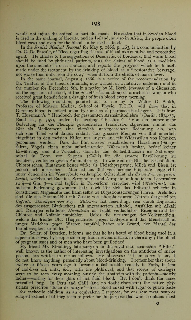 would not injure the animal or hurt the meat. He states that in Sweden blood is used in the making of biscuits, and in Ireland, as also in Africa, the people often bleed cows and oxen for the blood, to be used as food. In the British Medical journal for May 5, 1866, p. 463, is a communication by Dr. G. De Pascale, of Nice, regarding the use of blood as a curative and restorative agent. He alludes to the suggestions of Desmartis, of Bordeaux, that warm blood should be used by phthisical patients, rests the claims of blood as a medicine upon the amount of iron it contains, and reports the progress which he himself made under the treatment by the drinking of blood as a “restorative beverage, not worse than milk from the cow,” when ill from the effects of marsh fever. In the same journal, August 4, 1866, is a notice of the recommendation by Dr. Tanturi of the blood of animals, now wasted, as a nutritive material; and in the number for December 8th, in a notice by M. Borth [apropos of a discussion on the ingestion of blood, at the Societe d’Emulation) of a cachectic woman who received great benefit from a draught of fresh blood every morning. The following quotation, pointed out to me by Dr. Walter G. Smith, Professor of Materia Medica, School of Physic, T.C.D., will show that in Germany blood is looked upon by some as a pharmaceutical agent. It is from T. Husemann’s “ Handbuch der gesammten Arzneimittellehre” (Berlin, 1874-75, Band II., p. 757), under the heading “ Plastica“Von der immer mehr Bedeutung fur die Therapie gewinnenden Transfusion abgesehen, nimmt das Blut als Medicament eine ziemlich untergeordnete Bedeutung ein, was sich zum Theil wohl daraus erklart, dass grossere Mengen von Blut innerlich eingefuhrt in den meisten Fallen nur ungern und mit Widerwillen von Kranken genommen werden. Dass das Blut unserer verschiedenen Hausthiere (Sauge- thiere, Vogel) einen nicht unbedeutenden Nahrwerth besitzt, bedarf keiner Erwahrung, und die Versuche, dasselbe aus Schlachthausern als Nahrungs- mittel in Form von Suppen [Gliick) fiir die armere Bevolkerung zu benutzen, verdienen gewiss Aufmunterung. In wie weit das Blut bei Erschopften, Chlorotischen, Blutarmen besser wirkt als Fleischpraparate, Milch und Eisen, ist jedoch nicht abzusehen. Man hat aus Blut verschiedene Praparate hergestellt, unter denen das im Wasserbade verdampfte Ochsenblut als Extractum sanguinis bovini, welches bei Rachitis, Scrophulose und Atrophie im kindlichen Lebensalter zu ^—4 Gm. 3—4 mal taglich in Pulverform verordnet wird [Maufhner), am meisten Bedeutung gewonnen hat; doch lost sich das Praparat schlecht in kiinstlichem Magensafte und kann selbst zu Digestionsstorungen fuhren. Aehnlich sind die aus Hammelblut mit Zusatz von phosphorsaurem Natron dargestellten Capsules h^matiques von Foy. Tabourin hat neuerdings sein durch Digestion des ausgepressten Blutkuchens mit angesauertem Alkohol, Ausfallen mit Alkali und Reinigen erhaltenes Hcematosin als leicht verdauliches Eisenpraparat bei Chlorose und Anamie empfohlen. Ueber die Verirrungen der Volksmedicin, welche das frische Blut Hingerichteter gegen Epilepsie und das Menstrualblut junger Madchen gegen Warzen empfahl, haben wir Grund, den Mantel der Barmherzigkeit zu hiillen.” Dr. Seiler, of Dresden, informs me that he has heard of blood being used in a superstitious way by people suffering from nervous attacks in Germany ; the blood of pregnant asses and of men who have been guillotined. My friend Mr. Stradling, late surgeon to the royal mail steamship “Elbe,” well known as the author of interesting investigations on the antidotes of snake poison, has written to me as follows. He observes: “I am sorry to say I do not know anything personally about blood-drinking. I remember that about twelve or fifteen years ago it became a fashionable remedy in Paris, in lieu of cod-liver oil, milk, &c., with the phthisical, and that scores of carriages were to be seen every morning outside the abattoirs with the patients—mostly ladies—waiting for their glass of hot fluid blood. But I don’t think the craze prevailed long. In Peru and Chili (and no doubt elsewhere) the native phy- sicians prescribe ‘ duke de sangre ’—fresh blood mixed with sugar or guava paste —for cachectic children, as an equivalent, I suppose, for our raw meat soup or scraped extract; but they seem to prefer for the purpose that which contains most O